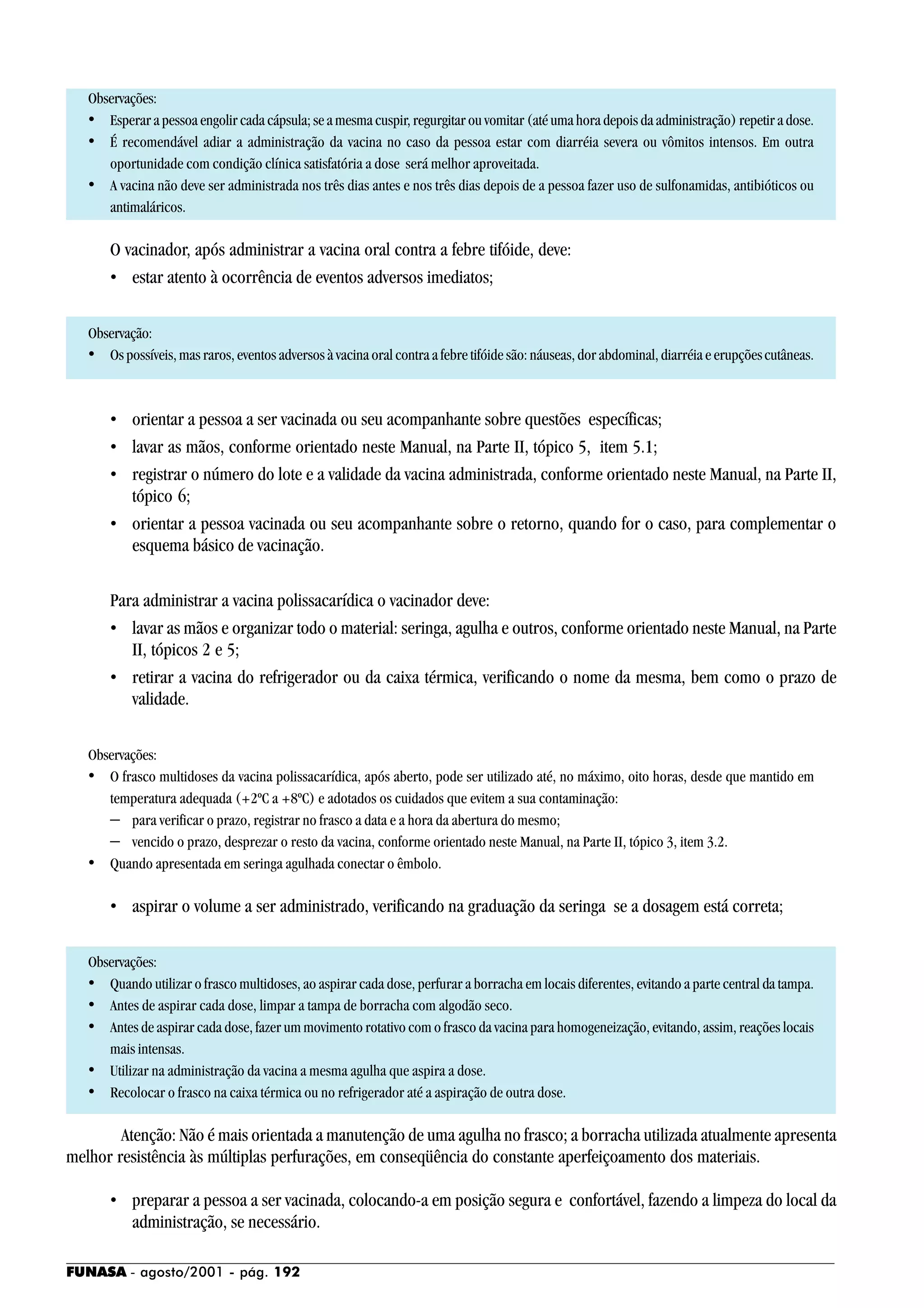 FUNASA - agosto/2001 - pág. 192
Observações:
• Esperar a pessoa engolir cada cápsula; se a mesma cuspir, regurgitar ou vomitar (até uma hora depois da administração) repetir a dose.
• É recomendável adiar a administração da vacina no caso da pessoa estar com diarréia severa ou vômitos intensos. Em outra
oportunidade com condição clínica satisfatória a dose será melhor aproveitada.
• A vacina não deve ser administrada nos três dias antes e nos três dias depois de a pessoa fazer uso de sulfonamidas, antibióticos ou
antimaláricos.
O vacinador, após administrar a vacina oral contra a febre tifóide, deve:
• estar atento à ocorrência de eventos adversos imediatos;
Observação:
• Os possíveis, mas raros, eventos adversos à vacina oral contra a febre tifóide são: náuseas, dor abdominal, diarréia e erupçõescutâneas.
• orientar a pessoa a ser vacinada ou seu acompanhante sobre questões específicas;
• lavar as mãos, conforme orientado neste Manual, na Parte II, tópico 5, item 5.1;
• registrar o número do lote e a validade da vacina administrada, conforme orientado neste Manual, na Parte II,
tópico 6;
• orientar a pessoa vacinada ou seu acompanhante sobre o retorno, quando for o caso, para complementar o
esquema básico de vacinação.
Para administrar a vacina polissacarídica o vacinador deve:
• lavar as mãos e organizar todo o material: seringa, agulha e outros, conforme orientado neste Manual, na Parte
II, tópicos 2 e 5;
• retirar a vacina do refrigerador ou da caixa térmica, verificando o nome da mesma, bem como o prazo de
validade.
Observações:
• O frasco multidoses da vacina polissacarídica, após aberto, pode ser utilizado até, no máximo, oito horas, desde que mantido em
temperatura adequada (+2ºC a +8ºC) e adotados os cuidados que evitem a sua contaminação:
− para verificar o prazo, registrar no frasco a data e a hora da abertura do mesmo;
− vencido o prazo, desprezar o resto da vacina, conforme orientado neste Manual, na Parte II, tópico 3, item 3.2.
• Quando apresentada em seringa agulhada conectar o êmbolo.
• aspirar o volume a ser administrado, verificando na graduação da seringa se a dosagem está correta;
Observações:
• Quando utilizar o frasco multidoses, ao aspirar cada dose, perfurar a borracha em locais diferentes, evitando a parte central da tampa.
• Antes de aspirar cada dose, limpar a tampa de borracha com algodão seco.
• Antes de aspirar cada dose, fazer um movimento rotativo com o frasco da vacina para homogeneização, evitando, assim, reações locais
mais intensas.
• Utilizar na administração da vacina a mesma agulha que aspira a dose.
• Recolocar o frasco na caixa térmica ou no refrigerador até a aspiração de outra dose.
Atenção: Não é mais orientada a manutenção de uma agulha no frasco; a borracha utilizada atualmente apresenta
melhor resistência às múltiplas perfurações, em conseqüência do constante aperfeiçoamento dos materiais.
• preparar a pessoa a ser vacinada, colocando-a em posição segura e confortável, fazendo a limpeza do local da
administração, se necessário.
 