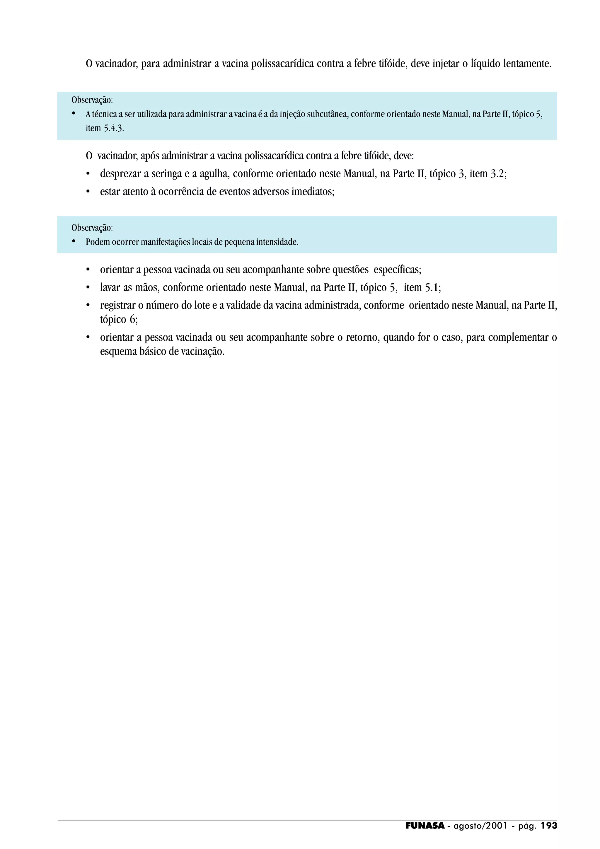 FUNASA - agosto/2001 - pág. 193
O vacinador, para administrar a vacina polissacarídica contra a febre tifóide, deve injetar o líquido lentamente.
Observação:
• A técnica a ser utilizada para administrar a vacina é a da injeção subcutânea, conforme orientado neste Manual, na Parte II, tópico 5,
item 5.4.3.
O vacinador, após administrar a vacina polissacarídica contra a febre tifóide, deve:
• desprezar a seringa e a agulha, conforme orientado neste Manual, na Parte II, tópico 3, item 3.2;
• estar atento à ocorrência de eventos adversos imediatos;
Observação:
• Podem ocorrer manifestações locais de pequena intensidade.
• orientar a pessoa vacinada ou seu acompanhante sobre questões específicas;
• lavar as mãos, conforme orientado neste Manual, na Parte II, tópico 5, item 5.1;
• registrar o número do lote e a validade da vacina administrada, conforme orientado neste Manual, na Parte II,
tópico 6;
• orientar a pessoa vacinada ou seu acompanhante sobre o retorno, quando for o caso, para complementar o
esquema básico de vacinação.
 