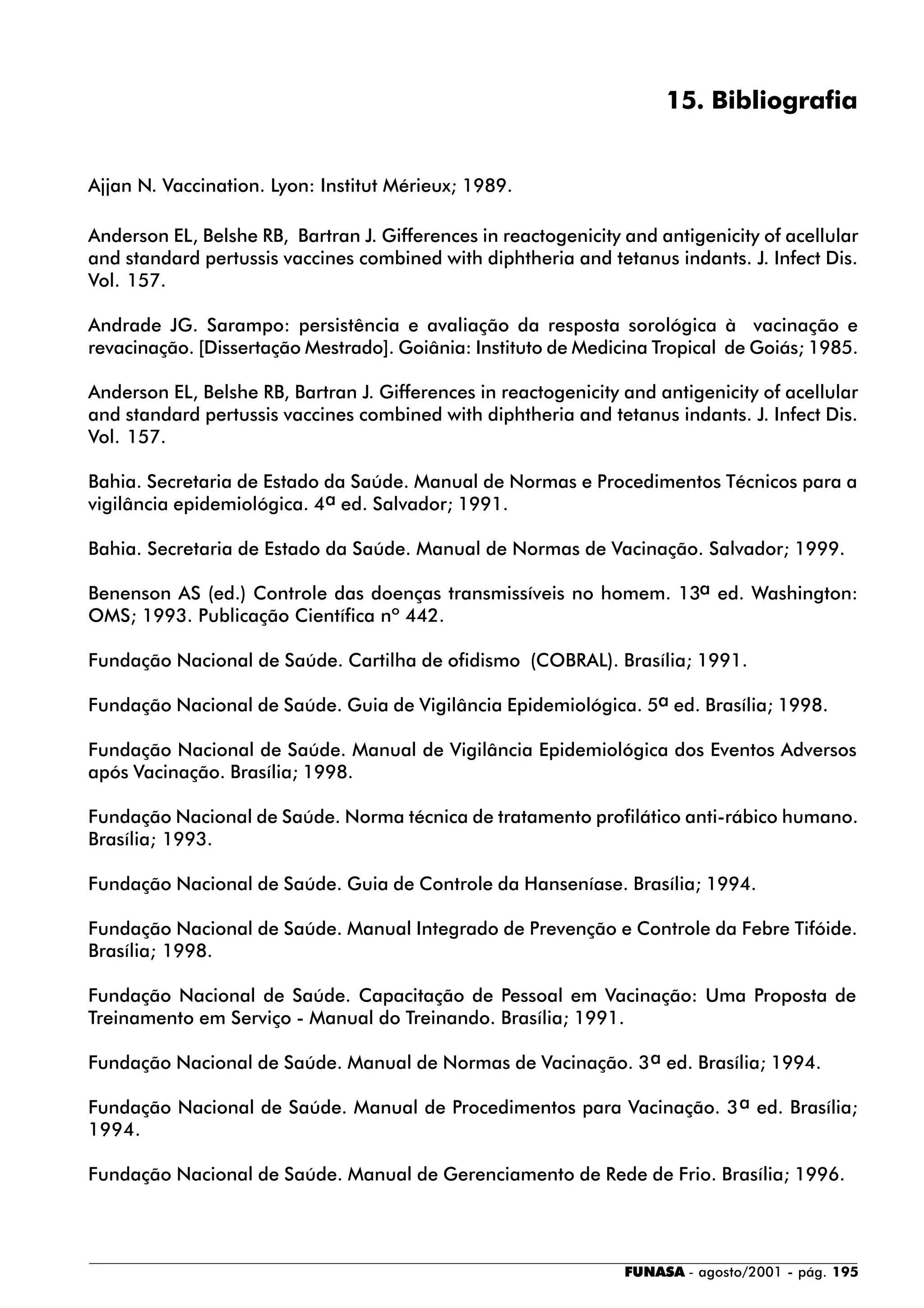 FUNASA - agosto/2001 - pág. 195
15. Bibliografia
Ajjan N. Vaccination. Lyon: Institut Mérieux; 1989.
Anderson EL, Belshe RB, Bartran J. Gifferences in reactogenicity and antigenicity of acellular
and standard pertussis vaccines combined with diphtheria and tetanus indants. J. Infect Dis.
Vol. 157.
Andrade JG. Sarampo: persistência e avaliação da resposta sorológica à vacinação e
revacinação. [Dissertação Mestrado]. Goiânia: Instituto de Medicina Tropical de Goiás; 1985.
Anderson EL, Belshe RB, Bartran J. Gifferences in reactogenicity and antigenicity of acellular
and standard pertussis vaccines combined with diphtheria and tetanus indants. J. Infect Dis.
Vol. 157.
Bahia. Secretaria de Estado da Saúde. Manual de Normas e Procedimentos Técnicos para a
vigilância epidemiológica. 4a ed. Salvador; 1991.
Bahia. Secretaria de Estado da Saúde. Manual de Normas de Vacinação. Salvador; 1999.
Benenson AS (ed.) Controle das doenças transmissíveis no homem. 13a ed. Washington:
OMS; 1993. Publicação Científica nº 442.
Fundação Nacional de Saúde. Cartilha de ofidismo (COBRAL). Brasília; 1991.
Fundação Nacional de Saúde. Guia de Vigilância Epidemiológica. 5a ed. Brasília; 1998.
Fundação Nacional de Saúde. Manual de Vigilância Epidemiológica dos Eventos Adversos
após Vacinação. Brasília; 1998.
Fundação Nacional de Saúde. Norma técnica de tratamento profilático anti-rábico humano.
Brasília; 1993.
Fundação Nacional de Saúde. Guia de Controle da Hanseníase. Brasília; 1994.
Fundação Nacional de Saúde. Manual Integrado de Prevenção e Controle da Febre Tifóide.
Brasília; 1998.
Fundação Nacional de Saúde. Capacitação de Pessoal em Vacinação: Uma Proposta de
Treinamento em Serviço - Manual do Treinando. Brasília; 1991.
Fundação Nacional de Saúde. Manual de Normas de Vacinação. 3a ed. Brasília; 1994.
Fundação Nacional de Saúde. Manual de Procedimentos para Vacinação. 3a ed. Brasília;
1994.
Fundação Nacional de Saúde. Manual de Gerenciamento de Rede de Frio. Brasília; 1996.
 