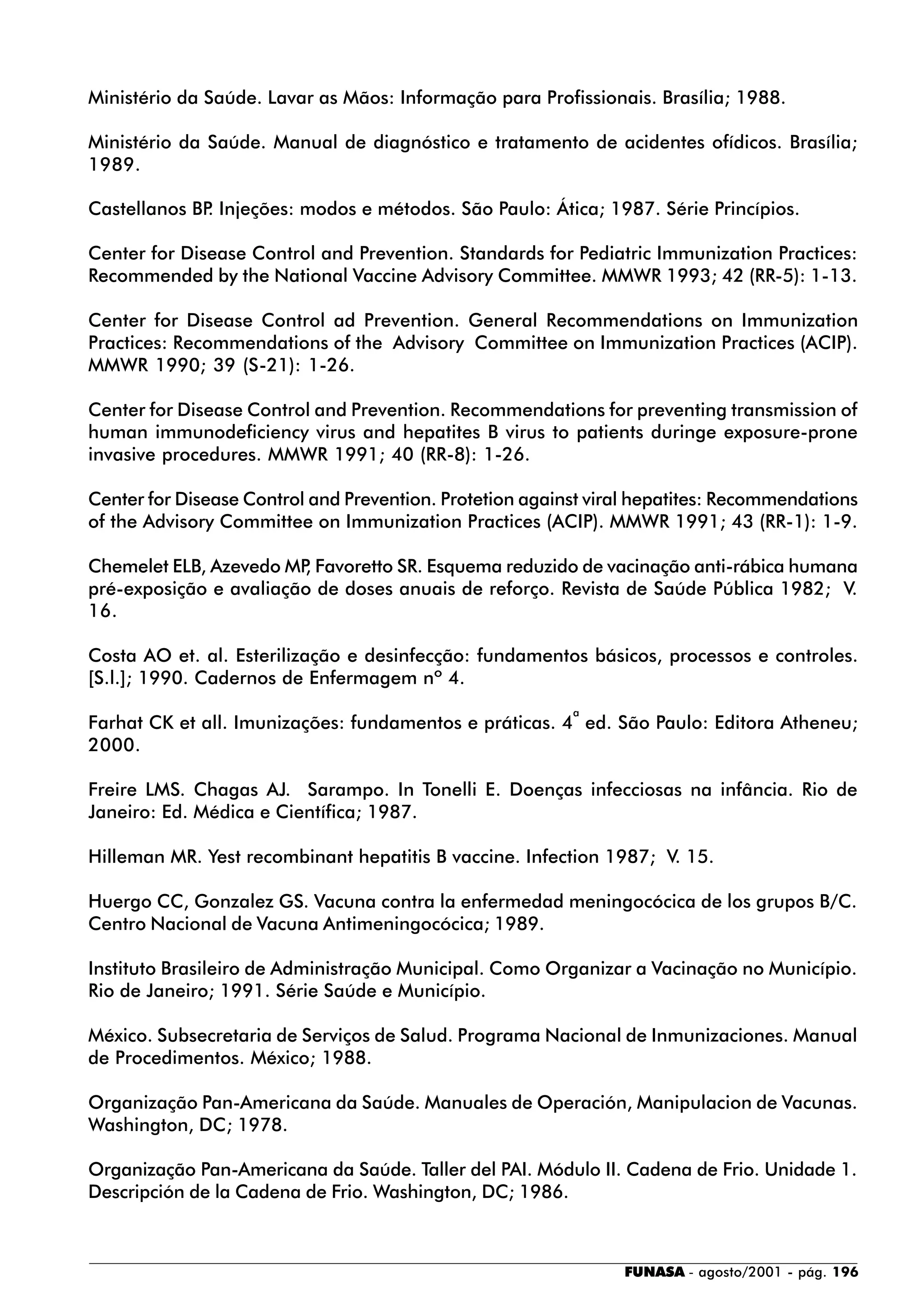 FUNASA - agosto/2001 - pág. 196
Ministério da Saúde. Lavar as Mãos: Informação para Profissionais. Brasília; 1988.
Ministério da Saúde. Manual de diagnóstico e tratamento de acidentes ofídicos. Brasília;
1989.
Castellanos BP. Injeções: modos e métodos. São Paulo: Ática; 1987. Série Princípios.
Center for Disease Control and Prevention. Standards for Pediatric Immunization Practices:
Recommended by the National Vaccine Advisory Committee. MMWR 1993; 42 (RR-5): 1-13.
Center for Disease Control ad Prevention. General Recommendations on Immunization
Practices: Recommendations of the Advisory Committee on Immunization Practices (ACIP).
MMWR 1990; 39 (S-21): 1-26.
Center for Disease Control and Prevention. Recommendations for preventing transmission of
human immunodeficiency virus and hepatites B virus to patients duringe exposure-prone
invasive procedures. MMWR 1991; 40 (RR-8): 1-26.
Center for Disease Control and Prevention. Protetion against viral hepatites: Recommendations
of the Advisory Committee on Immunization Practices (ACIP). MMWR 1991; 43 (RR-1): 1-9.
Chemelet ELB, Azevedo MP, Favoretto SR. Esquema reduzido de vacinação anti-rábica humana
pré-exposição e avaliação de doses anuais de reforço. Revista de Saúde Pública 1982; V.
16.
Costa AO et. al. Esterilização e desinfecção: fundamentos básicos, processos e controles.
[S.l.]; 1990. Cadernos de Enfermagem nº 4.
Farhat CK et all. Imunizações: fundamentos e práticas. 4
a
ed. São Paulo: Editora Atheneu;
2000.
Freire LMS. Chagas AJ. Sarampo. In Tonelli E. Doenças infecciosas na infância. Rio de
Janeiro: Ed. Médica e Científica; 1987.
Hilleman MR. Yest recombinant hepatitis B vaccine. Infection 1987; V. 15.
Huergo CC, Gonzalez GS. Vacuna contra la enfermedad meningocócica de los grupos B/C.
Centro Nacional de Vacuna Antimeningocócica; 1989.
Instituto Brasileiro de Administração Municipal. Como Organizar a Vacinação no Município.
Rio de Janeiro; 1991. Série Saúde e Município.
México. Subsecretaria de Serviços de Salud. Programa Nacional de Inmunizaciones. Manual
de Procedimentos. México; 1988.
Organização Pan-Americana da Saúde. Manuales de Operación, Manipulacion de Vacunas.
Washington, DC; 1978.
Organização Pan-Americana da Saúde. Taller del PAI. Módulo II. Cadena de Frio. Unidade 1.
Descripción de la Cadena de Frio. Washington, DC; 1986.
 