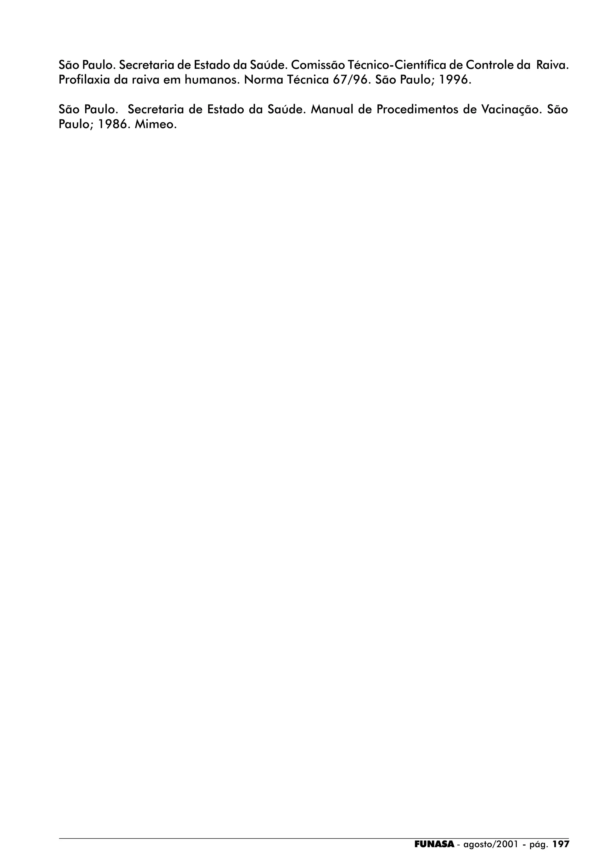 FUNASA - agosto/2001 - pág. 197
São Paulo. Secretaria de Estado da Saúde. Comissão Técnico-Científica de Controle da Raiva.
Profilaxia da raiva em humanos. Norma Técnica 67/96. São Paulo; 1996.
São Paulo. Secretaria de Estado da Saúde. Manual de Procedimentos de Vacinação. São
Paulo; 1986. Mimeo.
 