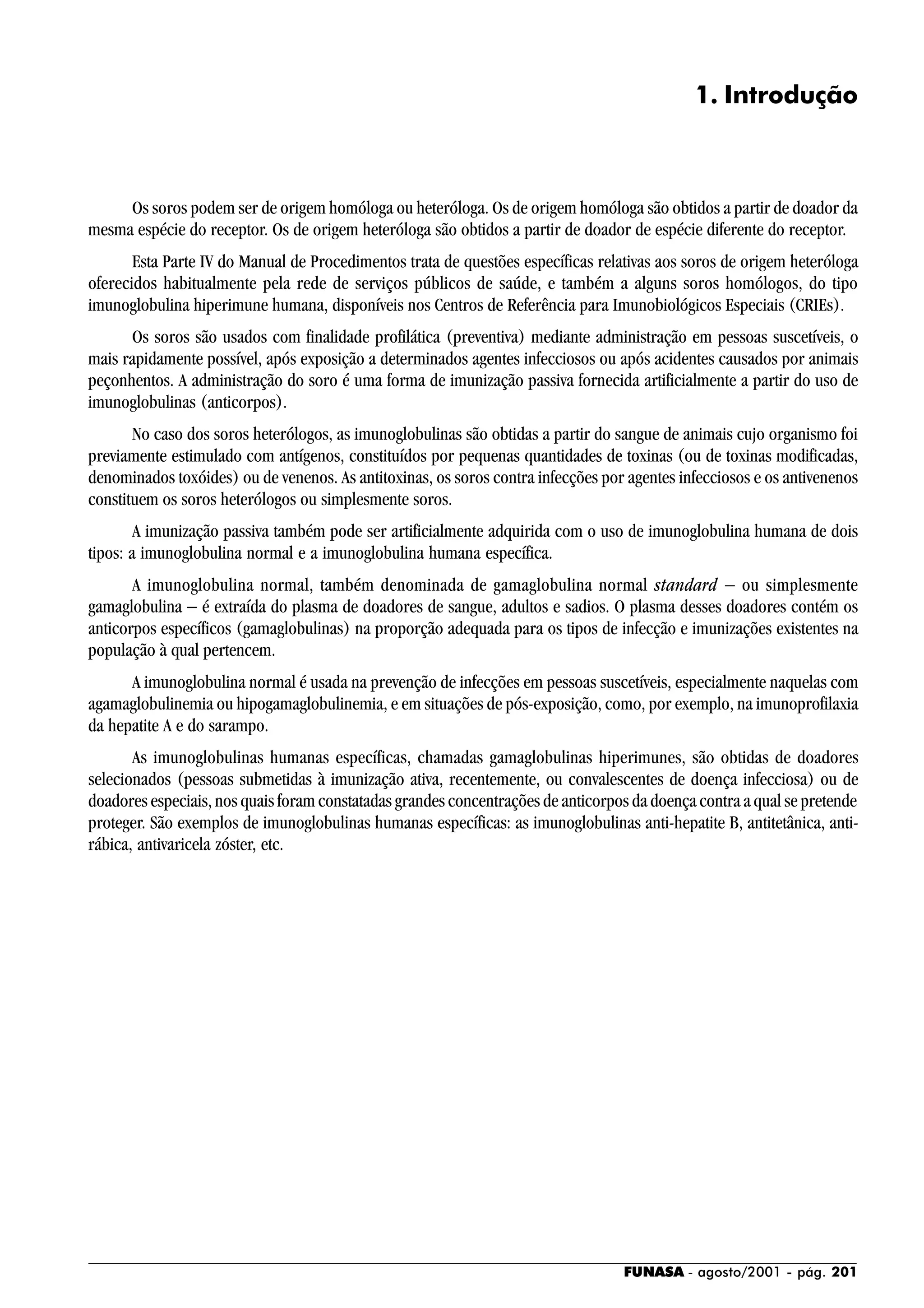FUNASA - agosto/2001 - pág. 201
1. Introdução
Os soros podem ser de origem homóloga ou heteróloga. Os de origem homóloga são obtidos a partir de doador da
mesma espécie do receptor. Os de origem heteróloga são obtidos a partir de doador de espécie diferente do receptor.
Esta Parte IV do Manual de Procedimentos trata de questões específicas relativas aos soros de origem heteróloga
oferecidos habitualmente pela rede de serviços públicos de saúde, e também a alguns soros homólogos, do tipo
imunoglobulina hiperimune humana, disponíveis nos Centros de Referência para Imunobiológicos Especiais (CRIEs).
Os soros são usados com finalidade profilática (preventiva) mediante administração em pessoas suscetíveis, o
mais rapidamente possível, após exposição a determinados agentes infecciosos ou após acidentes causados por animais
peçonhentos. A administração do soro é uma forma de imunização passiva fornecida artificialmente a partir do uso de
imunoglobulinas (anticorpos).
No caso dos soros heterólogos, as imunoglobulinas são obtidas a partir do sangue de animais cujo organismo foi
previamente estimulado com antígenos, constituídos por pequenas quantidades de toxinas (ou de toxinas modificadas,
denominados toxóides) ou de venenos. As antitoxinas, os soros contra infecções por agentes infecciosos e os antivenenos
constituem os soros heterólogos ou simplesmente soros.
A imunização passiva também pode ser artificialmente adquirida com o uso de imunoglobulina humana de dois
tipos: a imunoglobulina normal e a imunoglobulina humana específica.
A imunoglobulina normal, também denominada de gamaglobulina normal standard − ou simplesmente
gamaglobulina − é extraída do plasma de doadores de sangue, adultos e sadios. O plasma desses doadores contém os
anticorpos específicos (gamaglobulinas) na proporção adequada para os tipos de infecção e imunizações existentes na
população à qual pertencem.
A imunoglobulina normal é usada na prevenção de infecções em pessoas suscetíveis, especialmente naquelas com
agamaglobulinemia ou hipogamaglobulinemia, e em situações de pós-exposição, como, por exemplo, na imunoprofilaxia
da hepatite A e do sarampo.
As imunoglobulinas humanas específicas, chamadas gamaglobulinas hiperimunes, são obtidas de doadores
selecionados (pessoas submetidas à imunização ativa, recentemente, ou convalescentes de doença infecciosa) ou de
doadores especiais, nos quais foram constatadas grandes concentrações de anticorpos da doença contra a qual se pretende
proteger. São exemplos de imunoglobulinas humanas específicas: as imunoglobulinas anti-hepatite B, antitetânica, anti-
rábica, antivaricela zóster, etc.
 