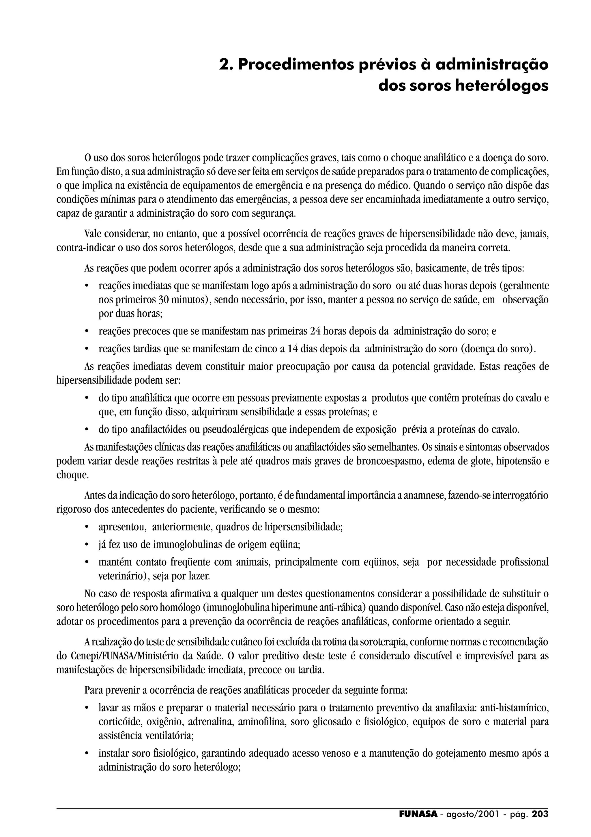 FUNASA - agosto/2001 - pág. 203
2. Procedimentos prévios à administração
dos soros heterólogos
O uso dos soros heterólogos pode trazer complicações graves, tais como o choque anafilático e a doença do soro.
Em função disto, a sua administração só deve ser feita em serviços de saúde preparados para o tratamento de complicações,
o que implica na existência de equipamentos de emergência e na presença do médico. Quando o serviço não dispõe das
condições mínimas para o atendimento das emergências, a pessoa deve ser encaminhada imediatamente a outro serviço,
capaz de garantir a administração do soro com segurança.
Vale considerar, no entanto, que a possível ocorrência de reações graves de hipersensibilidade não deve, jamais,
contra-indicar o uso dos soros heterólogos, desde que a sua administração seja procedida da maneira correta.
As reações que podem ocorrer após a administração dos soros heterólogos são, basicamente, de três tipos:
• reações imediatas que se manifestam logo após a administração do soro ou até duas horas depois (geralmente
nos primeiros 30 minutos), sendo necessário, por isso, manter a pessoa no serviço de saúde, em observação
por duas horas;
• reações precoces que se manifestam nas primeiras 24 horas depois da administração do soro; e
• reações tardias que se manifestam de cinco a 14 dias depois da administração do soro (doença do soro).
As reações imediatas devem constituir maior preocupação por causa da potencial gravidade. Estas reações de
hipersensibilidade podem ser:
• do tipo anafilática que ocorre em pessoas previamente expostas a produtos que contêm proteínas do cavalo e
que, em função disso, adquiriram sensibilidade a essas proteínas; e
• do tipo anafilactóides ou pseudoalérgicas que independem de exposição prévia a proteínas do cavalo.
As manifestações clínicas das reações anafiláticas ou anafilactóides são semelhantes. Os sinais e sintomas observados
podem variar desde reações restritas à pele até quadros mais graves de broncoespasmo, edema de glote, hipotensão e
choque.
Antesdaindicaçãodosoroheterólogo,portanto,édefundamentalimportânciaaanamnese,fazendo-seinterrogatório
rigoroso dos antecedentes do paciente, verificando se o mesmo:
• apresentou, anteriormente, quadros de hipersensibilidade;
• já fez uso de imunoglobulinas de origem eqüina;
• mantém contato freqüente com animais, principalmente com eqüinos, seja por necessidade profissional
veterinário), seja por lazer.
No caso de resposta afirmativa a qualquer um destes questionamentos considerar a possibilidade de substituir o
soroheterólogopelosorohomólogo(imunoglobulinahiperimuneanti-rábica)quandodisponível.Casonãoestejadisponível,
adotar os procedimentos para a prevenção da ocorrência de reações anafiláticas, conforme orientado a seguir.
Arealizaçãodotestedesensibilidadecutâneofoiexcluídadarotinadasoroterapia,conformenormaserecomendação
do Cenepi/FUNASA/Ministério da Saúde. O valor preditivo deste teste é considerado discutível e imprevisível para as
manifestações de hipersensibilidade imediata, precoce ou tardia.
Para prevenir a ocorrência de reações anafiláticas proceder da seguinte forma:
• lavar as mãos e preparar o material necessário para o tratamento preventivo da anafilaxia: anti-histamínico,
corticóide, oxigênio, adrenalina, aminofilina, soro glicosado e fisiológico, equipos de soro e material para
assistência ventilatória;
• instalar soro fisiológico, garantindo adequado acesso venoso e a manutenção do gotejamento mesmo após a
administração do soro heterólogo;
 