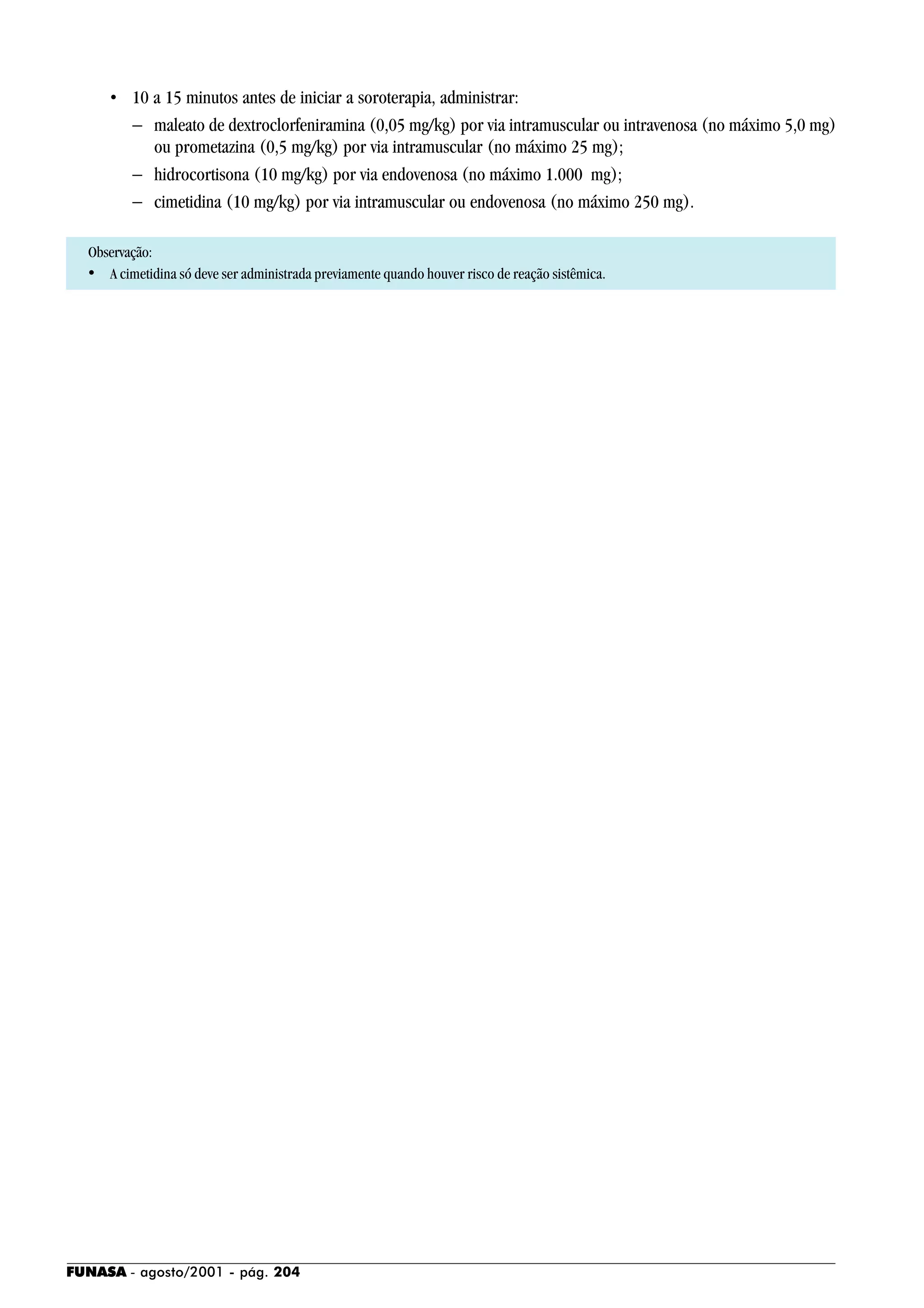 FUNASA - agosto/2001 - pág. 204
• 10 a 15 minutos antes de iniciar a soroterapia, administrar:
− maleato de dextroclorfeniramina (0,05 mg/kg) por via intramuscular ou intravenosa (no máximo 5,0 mg)
ou prometazina (0,5 mg/kg) por via intramuscular (no máximo 25 mg);
− hidrocortisona (10 mg/kg) por via endovenosa (no máximo 1.000 mg);
− cimetidina (10 mg/kg) por via intramuscular ou endovenosa (no máximo 250 mg).
Observação:
• A cimetidina só deve ser administrada previamente quando houver risco de reação sistêmica.
 