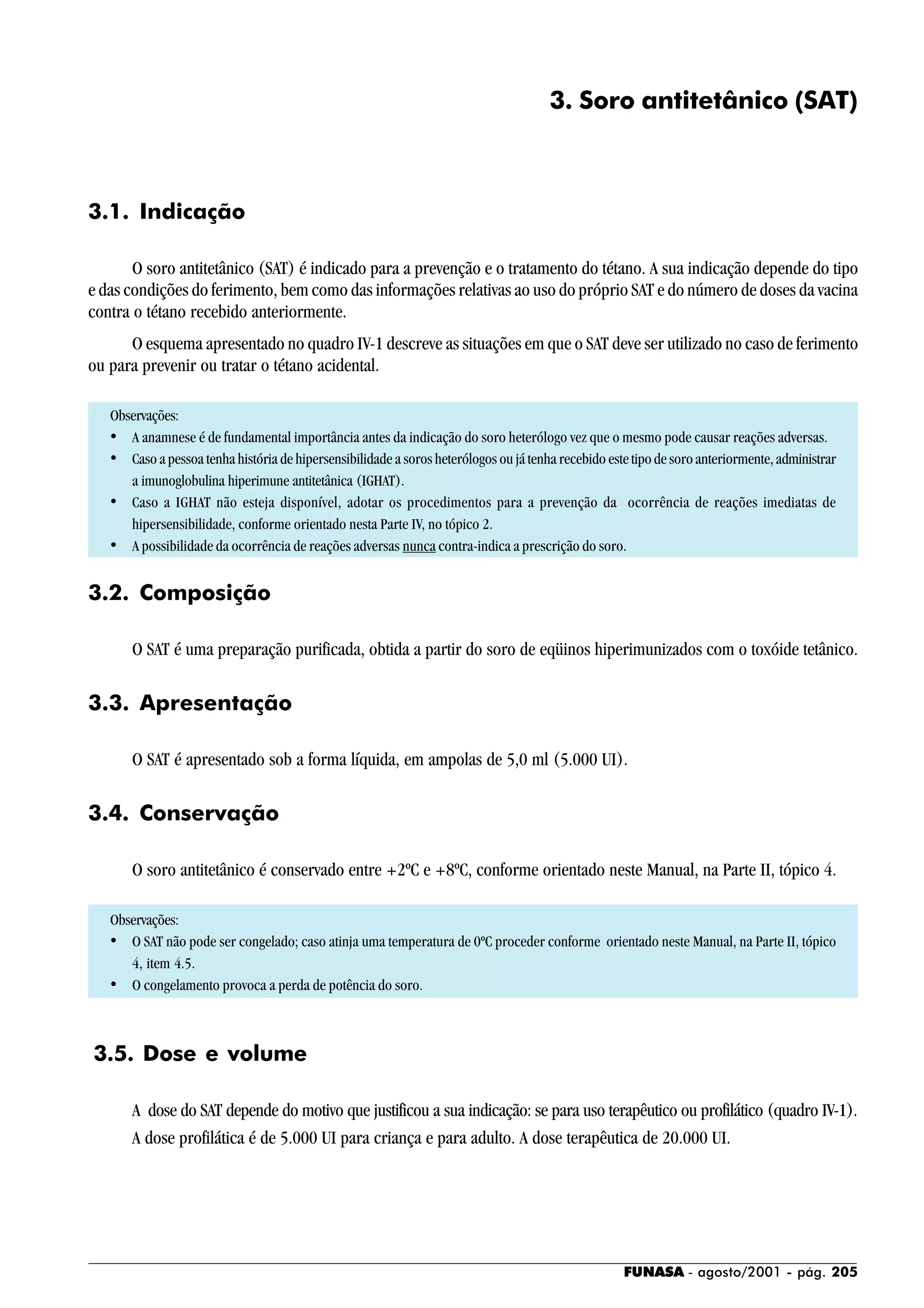 FUNASA - agosto/2001 - pág. 205
3. Soro antitetânico (SAT)
3.1. Indicação
O soro antitetânico (SAT) é indicado para a prevenção e o tratamento do tétano. A sua indicação depende do tipo
e das condições do ferimento, bem como das informações relativas ao uso do próprio SAT e do número de doses da vacina
contra o tétano recebido anteriormente.
O esquema apresentado no quadro IV-1 descreve as situações em que o SAT deve ser utilizado no caso de ferimento
ou para prevenir ou tratar o tétano acidental.
Observações:
• A anamnese é de fundamental importância antes da indicação do soro heterólogo vez que o mesmo pode causar reações adversas.
• Caso a pessoa tenha história de hipersensibilidade a soros heterólogos ou já tenha recebido este tipode soroanteriormente,administrar
a imunoglobulina hiperimune antitetânica (IGHAT).
• Caso a IGHAT não esteja disponível, adotar os procedimentos para a prevenção da ocorrência de reações imediatas de
hipersensibilidade, conforme orientado nesta Parte IV, no tópico 2.
• A possibilidade da ocorrência de reações adversas nunca contra-indica a prescrição do soro.
3.2. Composição
O SAT é uma preparação purificada, obtida a partir do soro de eqüinos hiperimunizados com o toxóide tetânico.
3.3. Apresentação
O SAT é apresentado sob a forma líquida, em ampolas de 5,0 ml (5.000 UI).
3.4. Conservação
O soro antitetânico é conservado entre +2ºC e +8ºC, conforme orientado neste Manual, na Parte II, tópico 4.
Observações:
• O SAT não pode ser congelado; caso atinja uma temperatura de 0ºC proceder conforme orientado neste Manual, na Parte II, tópico
4, item 4.5.
• O congelamento provoca a perda de potência do soro.
3.5. Dose e volume
A dose do SAT depende do motivo que justificou a sua indicação: se para uso terapêutico ou profilático (quadro IV-1).
A dose profilática é de 5.000 UI para criança e para adulto. A dose terapêutica de 20.000 UI.
 