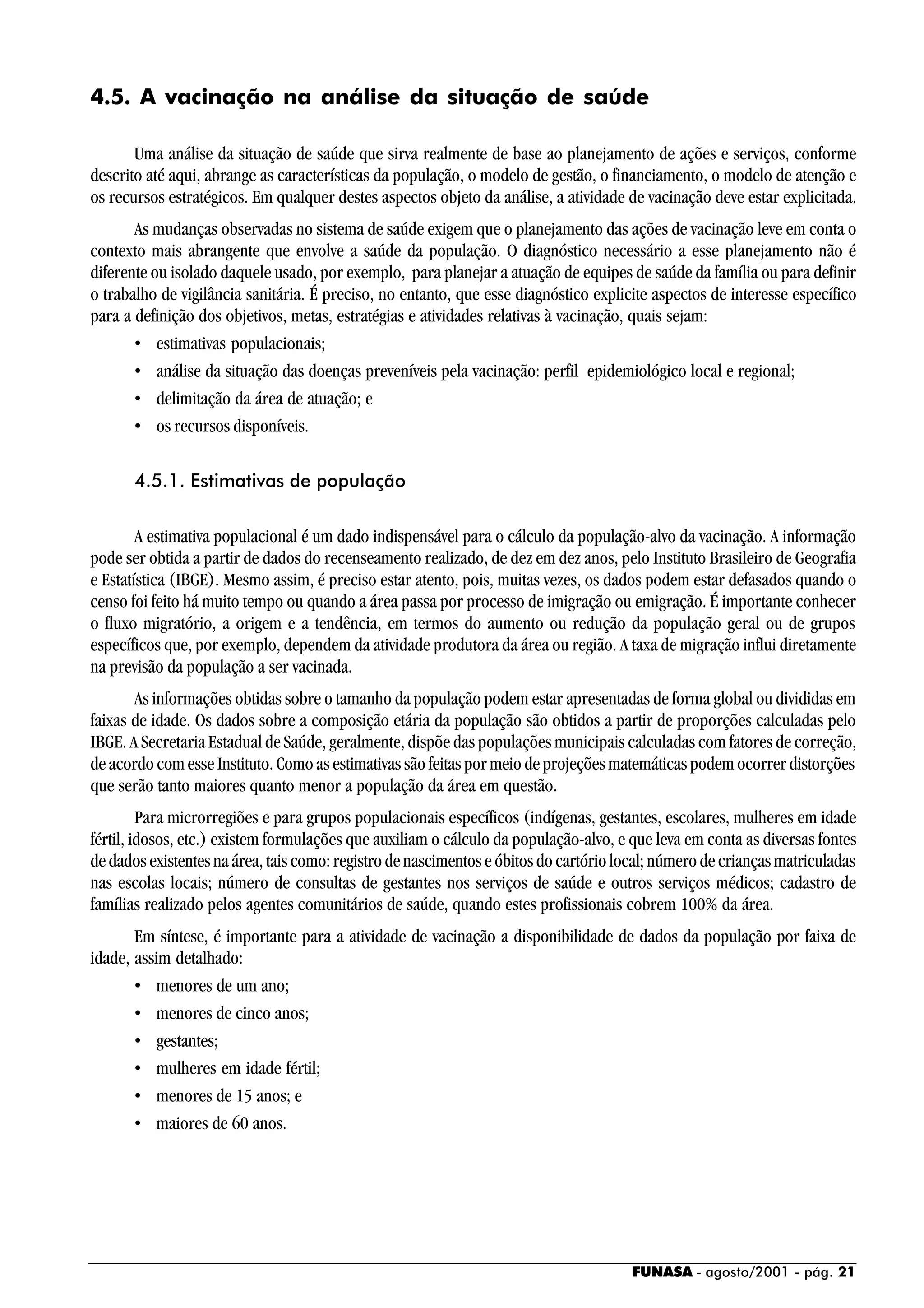 FUNASA - agosto/2001 - pág. 21
4.5. A vacinação na análise da situação de saúde
Uma análise da situação de saúde que sirva realmente de base ao planejamento de ações e serviços, conforme
descrito até aqui, abrange as características da população, o modelo de gestão, o financiamento, o modelo de atenção e
os recursos estratégicos. Em qualquer destes aspectos objeto da análise, a atividade de vacinação deve estar explicitada.
As mudanças observadas no sistema de saúde exigem que o planejamento das ações de vacinação leve em conta o
contexto mais abrangente que envolve a saúde da população. O diagnóstico necessário a esse planejamento não é
diferente ou isolado daquele usado, por exemplo, para planejar a atuação de equipes de saúde da família ou para definir
o trabalho de vigilância sanitária. É preciso, no entanto, que esse diagnóstico explicite aspectos de interesse específico
para a definição dos objetivos, metas, estratégias e atividades relativas à vacinação, quais sejam:
• estimativas populacionais;
• análise da situação das doenças preveníveis pela vacinação: perfil epidemiológico local e regional;
• delimitação da área de atuação; e
• os recursos disponíveis.
4.5.1. Estimativas de população
A estimativa populacional é um dado indispensável para o cálculo da população-alvo da vacinação. A informação
pode ser obtida a partir de dados do recenseamento realizado, de dez em dez anos, pelo Instituto Brasileiro de Geografia
e Estatística (IBGE). Mesmo assim, é preciso estar atento, pois, muitas vezes, os dados podem estar defasados quando o
censo foi feito há muito tempo ou quando a área passa por processo de imigração ou emigração. É importante conhecer
o fluxo migratório, a origem e a tendência, em termos do aumento ou redução da população geral ou de grupos
específicos que, por exemplo, dependem da atividade produtora da área ou região. A taxa de migração influi diretamente
na previsão da população a ser vacinada.
As informações obtidas sobre o tamanho da população podem estar apresentadas de forma global ou divididas em
faixas de idade. Os dados sobre a composição etária da população são obtidos a partir de proporções calculadas pelo
IBGE. A Secretaria Estadual de Saúde, geralmente, dispõe das populações municipais calculadas com fatores de correção,
de acordo com esse Instituto. Como as estimativas são feitas por meio de projeções matemáticas podem ocorrer distorções
que serão tanto maiores quanto menor a população da área em questão.
Para microrregiões e para grupos populacionais específicos (indígenas, gestantes, escolares, mulheres em idade
fértil, idosos, etc.) existem formulações que auxiliam o cálculo da população-alvo, e que leva em conta as diversas fontes
de dados existentes na área, tais como: registro de nascimentos e óbitos do cartório local; número de crianças matriculadas
nas escolas locais; número de consultas de gestantes nos serviços de saúde e outros serviços médicos; cadastro de
famílias realizado pelos agentes comunitários de saúde, quando estes profissionais cobrem 100% da área.
Em síntese, é importante para a atividade de vacinação a disponibilidade de dados da população por faixa de
idade, assim detalhado:
• menores de um ano;
• menores de cinco anos;
• gestantes;
• mulheres em idade fértil;
• menores de 15 anos; e
• maiores de 60 anos.
 