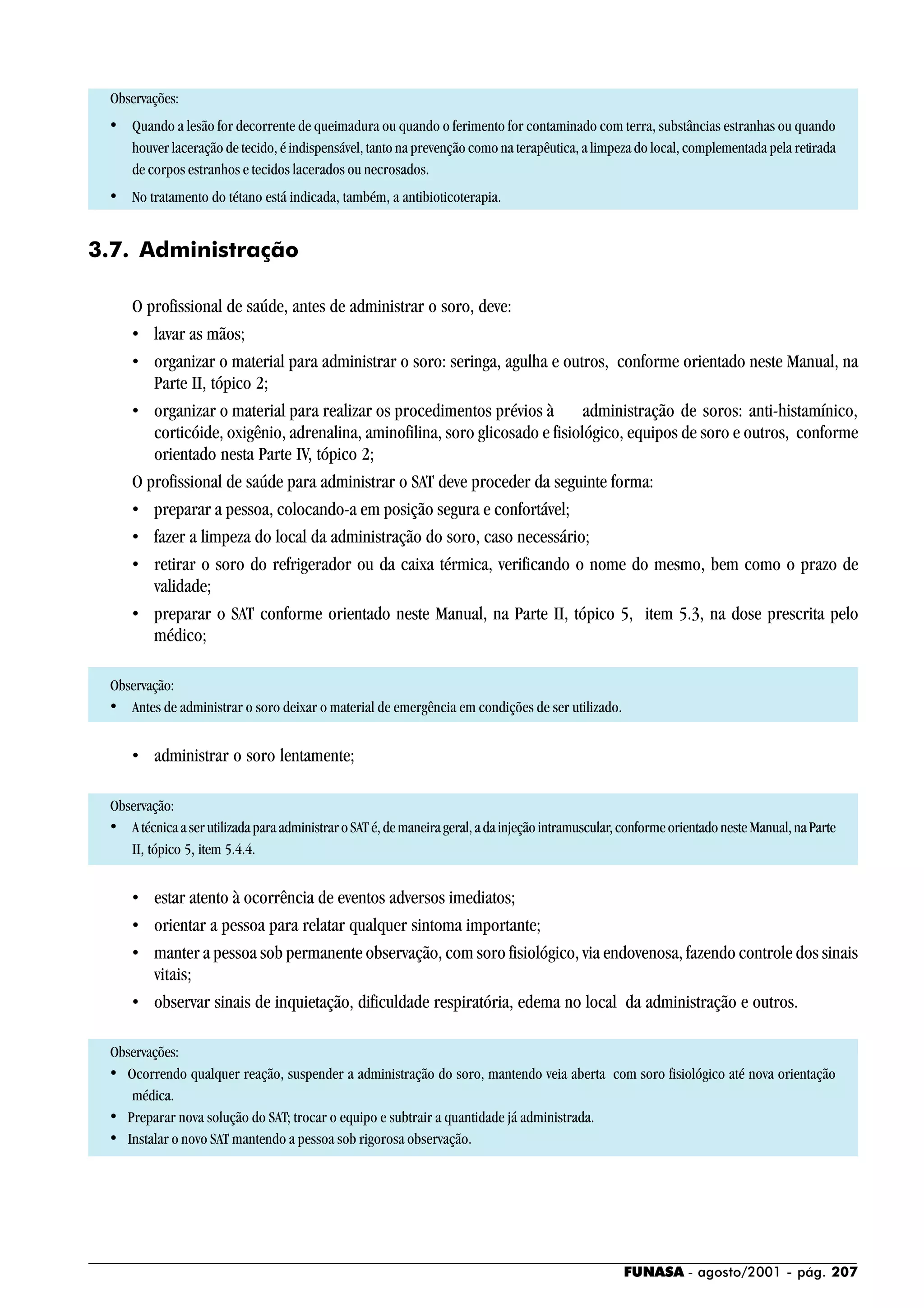 FUNASA - agosto/2001 - pág. 207
Observações:
• Quando a lesão for decorrente de queimadura ou quando o ferimento for contaminado com terra, substâncias estranhas ou quando
houver laceração de tecido, é indispensável, tanto na prevenção como na terapêutica, a limpeza do local, complementada pela retirada
de corpos estranhos e tecidos lacerados ou necrosados.
• No tratamento do tétano está indicada, também, a antibioticoterapia.
3.7. Administração
O profissional de saúde, antes de administrar o soro, deve:
• lavar as mãos;
• organizar o material para administrar o soro: seringa, agulha e outros, conforme orientado neste Manual, na
Parte II, tópico 2;
• organizar o material para realizar os procedimentos prévios à administração de soros: anti-histamínico,
corticóide, oxigênio, adrenalina, aminofilina, soro glicosado e fisiológico, equipos de soro e outros, conforme
orientado nesta Parte IV, tópico 2;
O profissional de saúde para administrar o SAT deve proceder da seguinte forma:
• preparar a pessoa, colocando-a em posição segura e confortável;
• fazer a limpeza do local da administração do soro, caso necessário;
• retirar o soro do refrigerador ou da caixa térmica, verificando o nome do mesmo, bem como o prazo de
validade;
• preparar o SAT conforme orientado neste Manual, na Parte II, tópico 5, item 5.3, na dose prescrita pelo
médico;
Observação:
• Antes de administrar o soro deixar o material de emergência em condições de ser utilizado.
• administrar o soro lentamente;
Observação:
• AtécnicaaserutilizadaparaadministraroSATé,demaneirageral,adainjeçãointramuscular,conformeorientadonesteManual,naParte
II, tópico 5, item 5.4.4.
• estar atento à ocorrência de eventos adversos imediatos;
• orientar a pessoa para relatar qualquer sintoma importante;
• manter a pessoa sob permanente observação, com soro fisiológico, via endovenosa, fazendo controle dos sinais
vitais;
• observar sinais de inquietação, dificuldade respiratória, edema no local da administração e outros.
Observações:
• Ocorrendo qualquer reação, suspender a administração do soro, mantendo veia aberta com soro fisiológico até nova orientação
médica.
• Preparar nova solução do SAT; trocar o equipo e subtrair a quantidade já administrada.
• Instalar o novo SAT mantendo a pessoa sob rigorosa observação.
 
