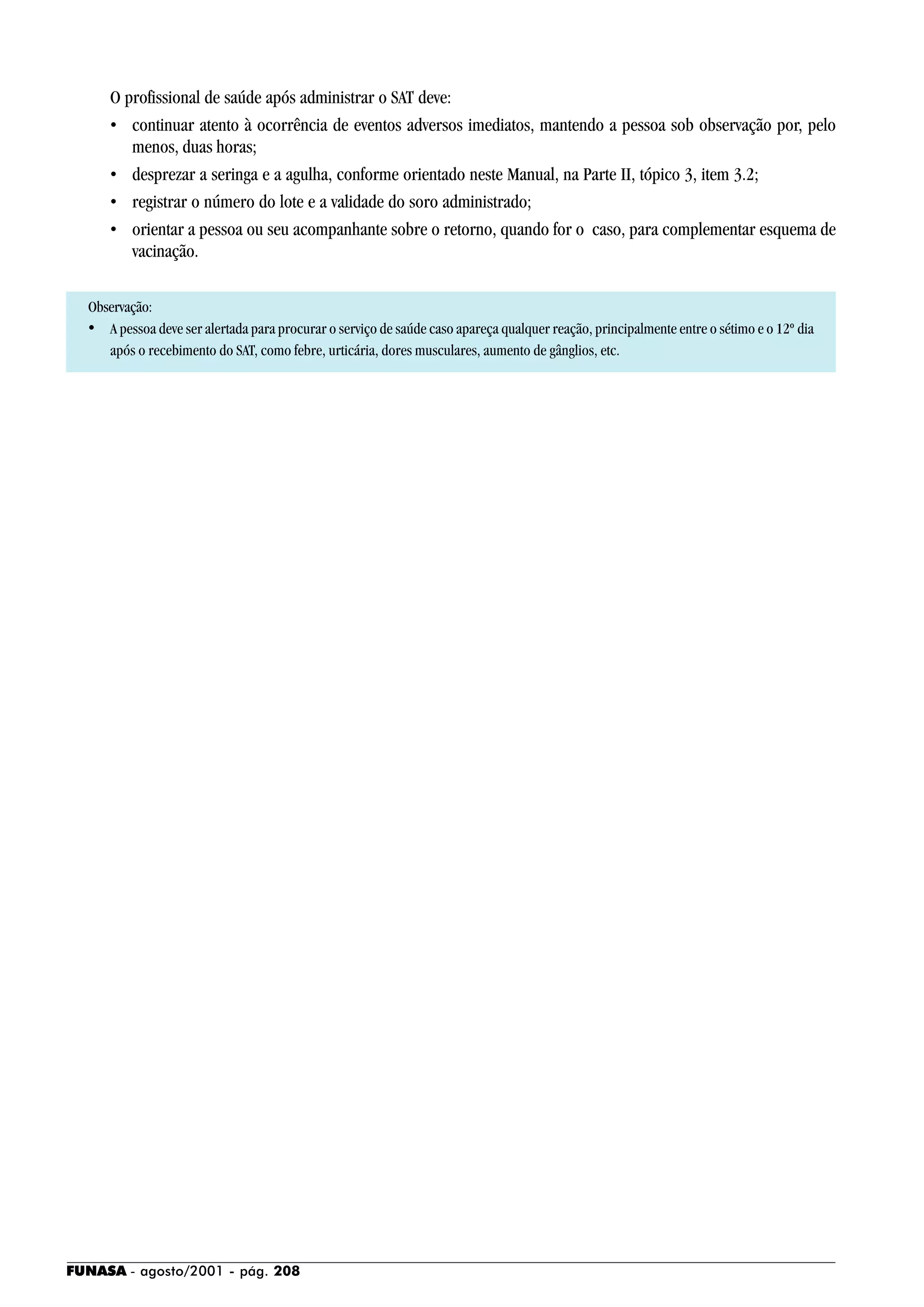 FUNASA - agosto/2001 - pág. 208
O profissional de saúde após administrar o SAT deve:
• continuar atento à ocorrência de eventos adversos imediatos, mantendo a pessoa sob observação por, pelo
menos, duas horas;
• desprezar a seringa e a agulha, conforme orientado neste Manual, na Parte II, tópico 3, item 3.2;
• registrar o número do lote e a validade do soro administrado;
• orientar a pessoa ou seu acompanhante sobre o retorno, quando for o caso, para complementar esquema de
vacinação.
Observação:
• A pessoa deve ser alertada para procurar o serviço de saúde caso apareça qualquer reação, principalmente entre o sétimo e o 12º dia
após o recebimento do SAT, como febre, urticária, dores musculares, aumento de gânglios, etc.
 