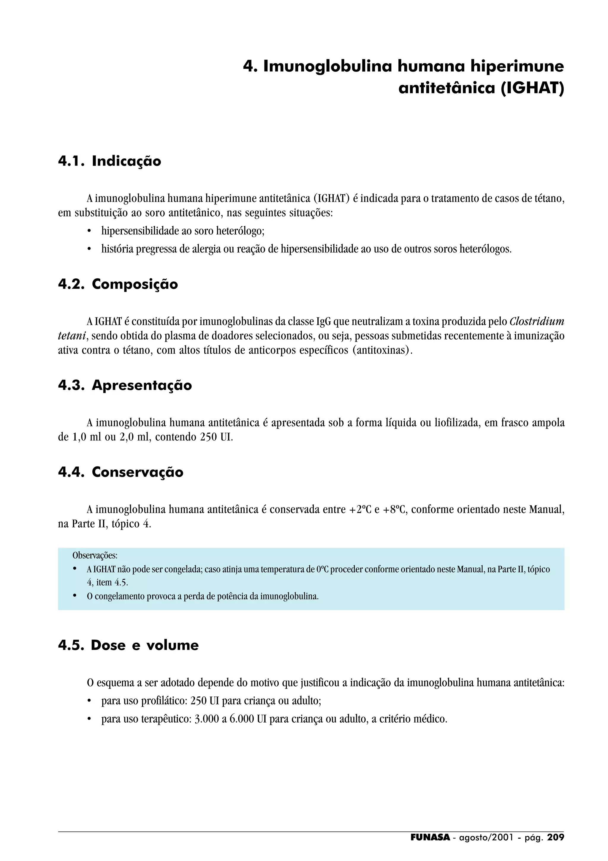 FUNASA - agosto/2001 - pág. 209
4. Imunoglobulina humana hiperimune
antitetânica (IGHAT)
4.1. Indicação
A imunoglobulina humana hiperimune antitetânica (IGHAT) é indicada para o tratamento de casos de tétano,
em substituição ao soro antitetânico, nas seguintes situações:
• hipersensibilidade ao soro heterólogo;
• história pregressa de alergia ou reação de hipersensibilidade ao uso de outros soros heterólogos.
4.2. Composição
A IGHAT é constituída por imunoglobulinas da classe IgG que neutralizam a toxina produzida pelo Clostridium
tetani, sendo obtida do plasma de doadores selecionados, ou seja, pessoas submetidas recentemente à imunização
ativa contra o tétano, com altos títulos de anticorpos específicos (antitoxinas).
4.3. Apresentação
A imunoglobulina humana antitetânica é apresentada sob a forma líquida ou liofilizada, em frasco ampola
de 1,0 ml ou 2,0 ml, contendo 250 UI.
4.4. Conservação
A imunoglobulina humana antitetânica é conservada entre +2ºC e +8ºC, conforme orientado neste Manual,
na Parte II, tópico 4.
Observações:
• A IGHAT não pode ser congelada; caso atinja uma temperatura de 0ºC proceder conforme orientado neste Manual, na Parte II, tópico
4, item 4.5.
• O congelamento provoca a perda de potência da imunoglobulina.
4.5. Dose e volume
O esquema a ser adotado depende do motivo que justificou a indicação da imunoglobulina humana antitetânica:
• para uso profilático: 250 UI para criança ou adulto;
• para uso terapêutico: 3.000 a 6.000 UI para criança ou adulto, a critério médico.
 