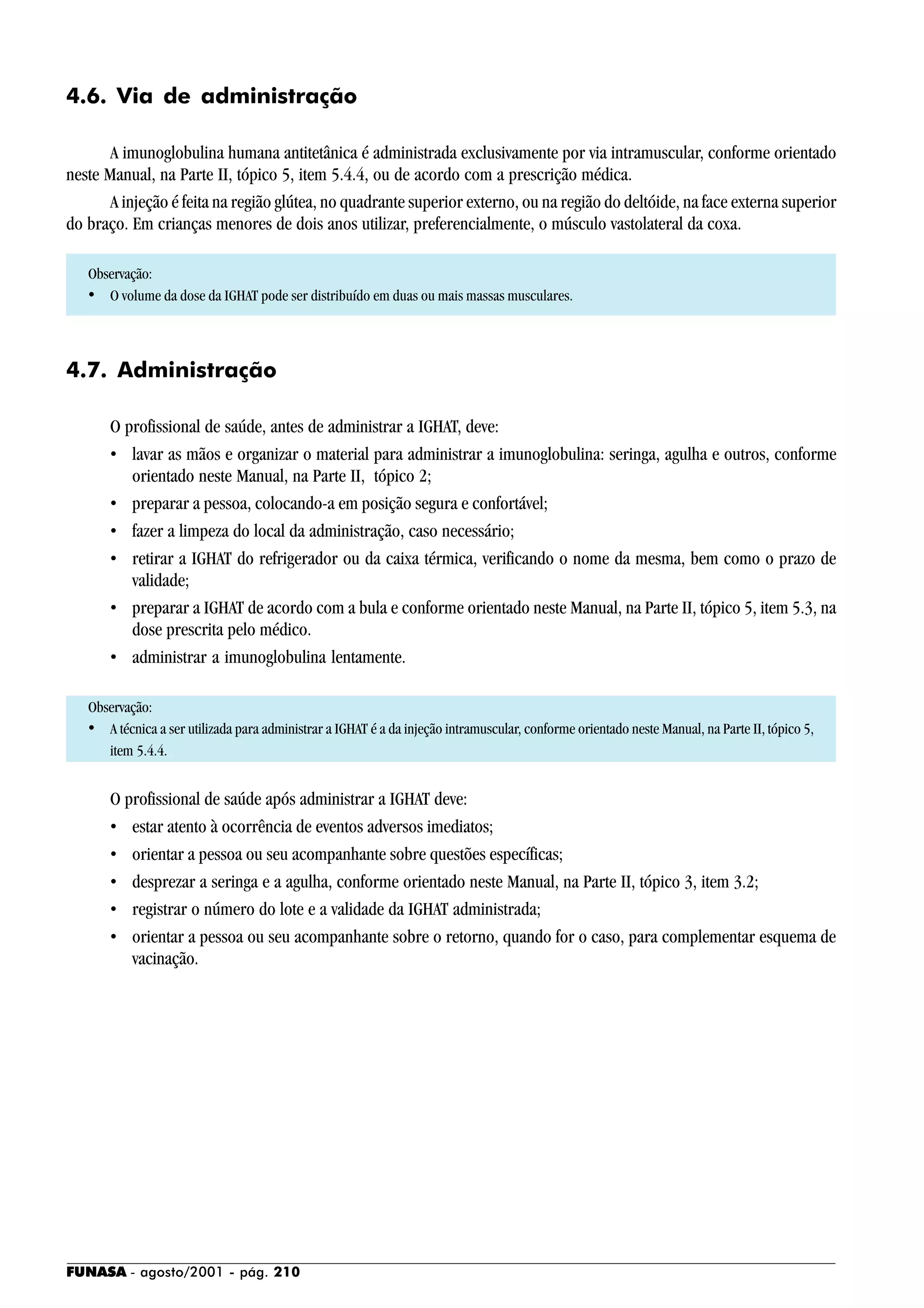 FUNASA - agosto/2001 - pág. 210
4.6. Via de administração
A imunoglobulina humana antitetânica é administrada exclusivamente por via intramuscular, conforme orientado
neste Manual, na Parte II, tópico 5, item 5.4.4, ou de acordo com a prescrição médica.
A injeção é feita na região glútea, no quadrante superior externo, ou na região do deltóide, na face externa superior
do braço. Em crianças menores de dois anos utilizar, preferencialmente, o músculo vastolateral da coxa.
Observação:
• O volume da dose da IGHAT pode ser distribuído em duas ou mais massas musculares.
4.7. Administração
O profissional de saúde, antes de administrar a IGHAT, deve:
• lavar as mãos e organizar o material para administrar a imunoglobulina: seringa, agulha e outros, conforme
orientado neste Manual, na Parte II, tópico 2;
• preparar a pessoa, colocando-a em posição segura e confortável;
• fazer a limpeza do local da administração, caso necessário;
• retirar a IGHAT do refrigerador ou da caixa térmica, verificando o nome da mesma, bem como o prazo de
validade;
• preparar a IGHAT de acordo com a bula e conforme orientado neste Manual, na Parte II, tópico 5, item 5.3, na
dose prescrita pelo médico.
• administrar a imunoglobulina lentamente.
Observação:
• A técnica a ser utilizada para administrar a IGHAT é a da injeção intramuscular, conforme orientado neste Manual, na Parte II, tópico 5,
item 5.4.4.
O profissional de saúde após administrar a IGHAT deve:
• estar atento à ocorrência de eventos adversos imediatos;
• orientar a pessoa ou seu acompanhante sobre questões específicas;
• desprezar a seringa e a agulha, conforme orientado neste Manual, na Parte II, tópico 3, item 3.2;
• registrar o número do lote e a validade da IGHAT administrada;
• orientar a pessoa ou seu acompanhante sobre o retorno, quando for o caso, para complementar esquema de
vacinação.
 