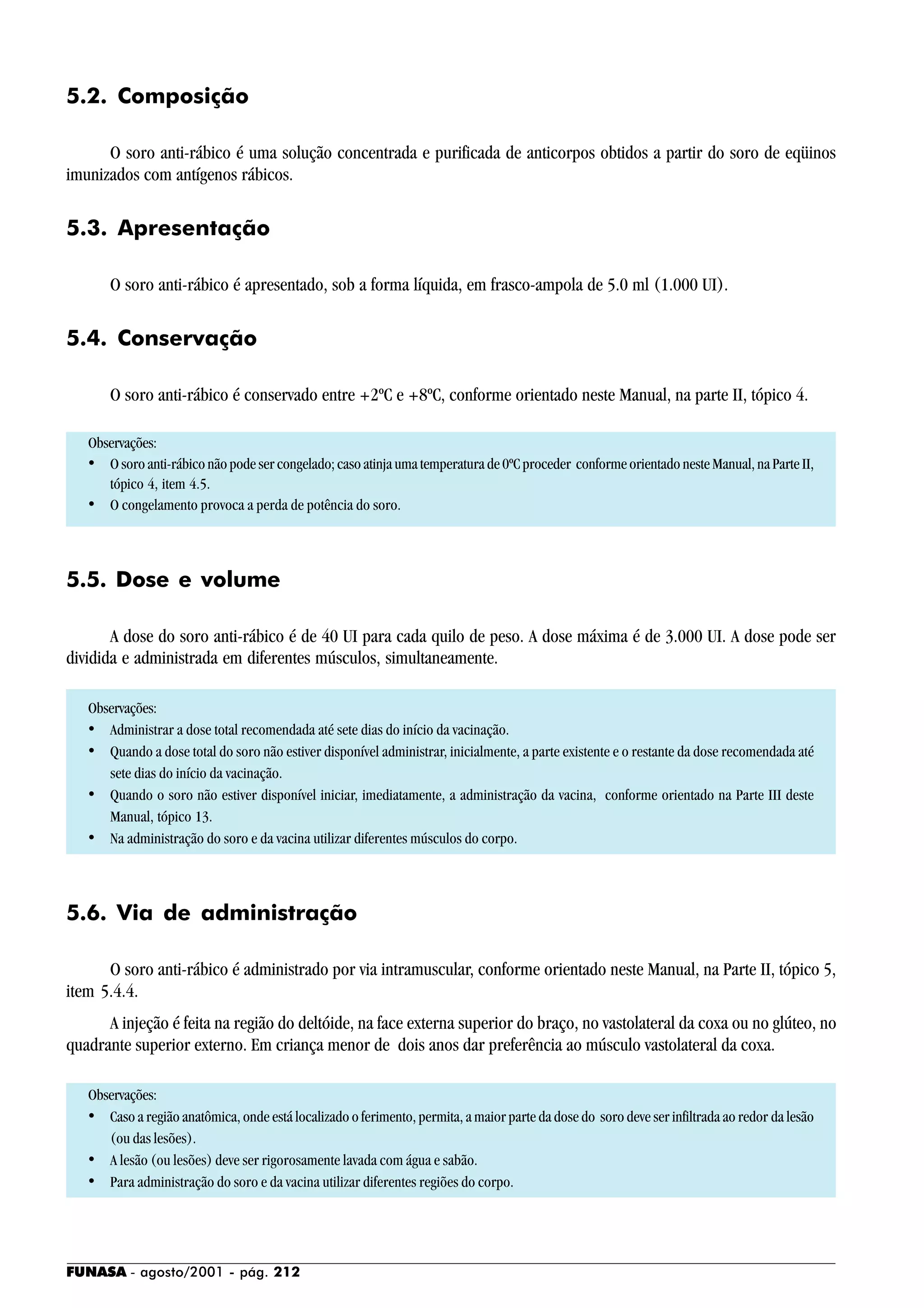 FUNASA - agosto/2001 - pág. 212
5.2. Composição
O soro anti-rábico é uma solução concentrada e purificada de anticorpos obtidos a partir do soro de eqüinos
imunizados com antígenos rábicos.
5.3. Apresentação
O soro anti-rábico é apresentado, sob a forma líquida, em frasco-ampola de 5.0 ml (1.000 UI).
5.4. Conservação
O soro anti-rábico é conservado entre +2ºC e +8ºC, conforme orientado neste Manual, na parte II, tópico 4.
Observações:
• O soro anti-rábico não pode ser congelado; caso atinja uma temperatura de 0ºC proceder conforme orientado neste Manual, na Parte II,
tópico 4, item 4.5.
• O congelamento provoca a perda de potência do soro.
5.5. Dose e volume
A dose do soro anti-rábico é de 40 UI para cada quilo de peso. A dose máxima é de 3.000 UI. A dose pode ser
dividida e administrada em diferentes músculos, simultaneamente.
Observações:
• Administrar a dose total recomendada até sete dias do início da vacinação.
• Quando a dose total do soro não estiver disponível administrar, inicialmente, a parte existente e o restante da dose recomendada até
sete dias do início da vacinação.
• Quando o soro não estiver disponível iniciar, imediatamente, a administração da vacina, conforme orientado na Parte III deste
Manual, tópico 13.
• Na administração do soro e da vacina utilizar diferentes músculos do corpo.
5.6. Via de administração
O soro anti-rábico é administrado por via intramuscular, conforme orientado neste Manual, na Parte II, tópico 5,
item 5.4.4.
A injeção é feita na região do deltóide, na face externa superior do braço, no vastolateral da coxa ou no glúteo, no
quadrante superior externo. Em criança menor de dois anos dar preferência ao músculo vastolateral da coxa.
Observações:
• Caso a região anatômica, onde está localizado o ferimento, permita, a maior parte da dose do soro deve ser infiltrada ao redor da lesão
(ou das lesões).
• A lesão (ou lesões) deve ser rigorosamente lavada com água e sabão.
• Para administração do soro e da vacina utilizar diferentes regiões do corpo.
 