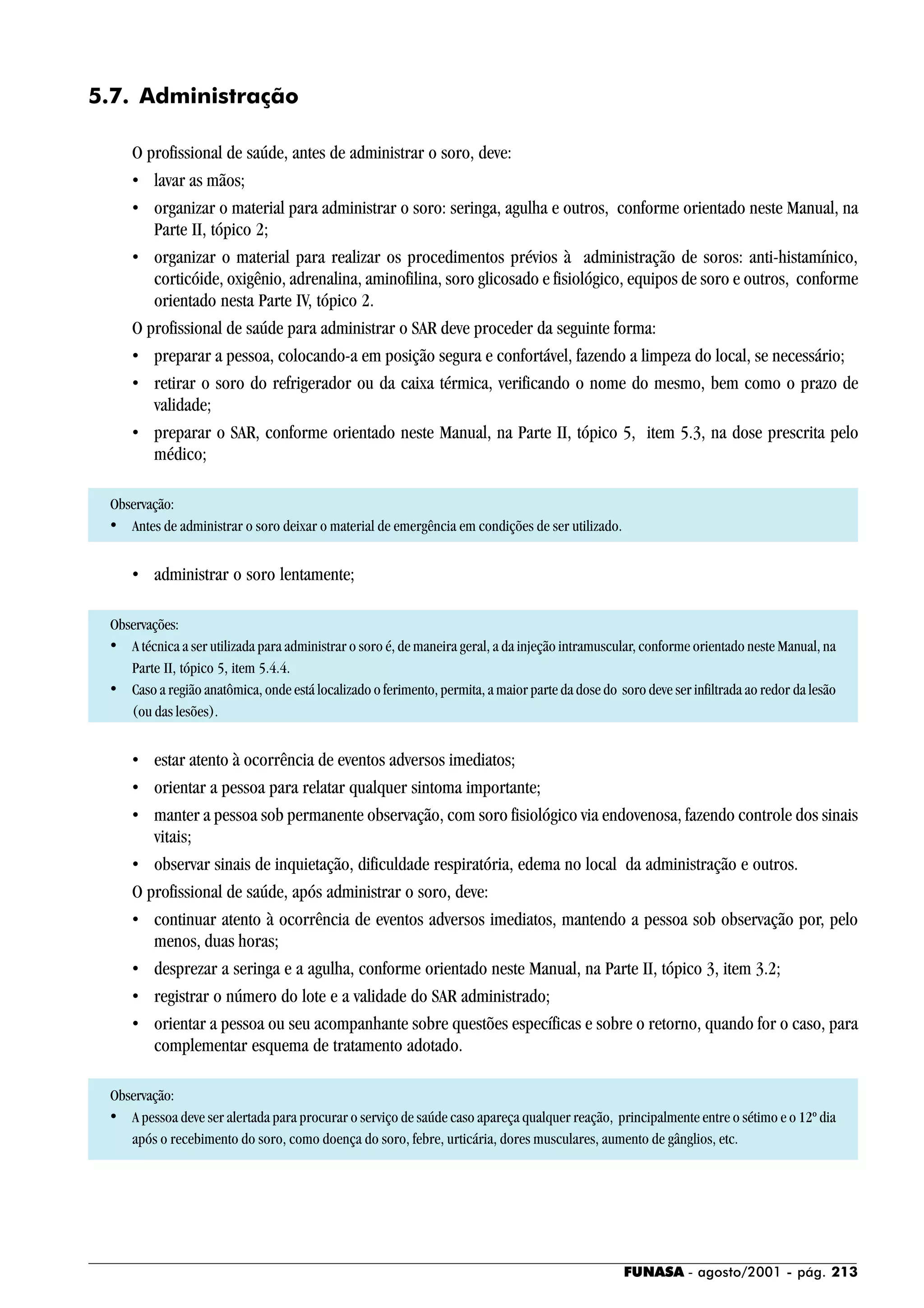 FUNASA - agosto/2001 - pág. 213
5.7. Administração
O profissional de saúde, antes de administrar o soro, deve:
• lavar as mãos;
• organizar o material para administrar o soro: seringa, agulha e outros, conforme orientado neste Manual, na
Parte II, tópico 2;
• organizar o material para realizar os procedimentos prévios à administração de soros: anti-histamínico,
corticóide, oxigênio, adrenalina, aminofilina, soro glicosado e fisiológico, equipos de soro e outros, conforme
orientado nesta Parte IV, tópico 2.
O profissional de saúde para administrar o SAR deve proceder da seguinte forma:
• preparar a pessoa, colocando-a em posição segura e confortável, fazendo a limpeza do local, se necessário;
• retirar o soro do refrigerador ou da caixa térmica, verificando o nome do mesmo, bem como o prazo de
validade;
• preparar o SAR, conforme orientado neste Manual, na Parte II, tópico 5, item 5.3, na dose prescrita pelo
médico;
Observação:
• Antes de administrar o soro deixar o material de emergência em condições de ser utilizado.
• administrar o soro lentamente;
Observações:
• A técnica a ser utilizada para administrar o soro é, de maneira geral, a da injeção intramuscular, conforme orientado neste Manual, na
Parte II, tópico 5, item 5.4.4.
• Caso a região anatômica, onde está localizado o ferimento, permita, a maior parte da dose do soro deve ser infiltrada ao redor da lesão
(ou das lesões).
• estar atento à ocorrência de eventos adversos imediatos;
• orientar a pessoa para relatar qualquer sintoma importante;
• manter a pessoa sob permanente observação, com soro fisiológico via endovenosa, fazendo controle dos sinais
vitais;
• observar sinais de inquietação, dificuldade respiratória, edema no local da administração e outros.
O profissional de saúde, após administrar o soro, deve:
• continuar atento à ocorrência de eventos adversos imediatos, mantendo a pessoa sob observação por, pelo
menos, duas horas;
• desprezar a seringa e a agulha, conforme orientado neste Manual, na Parte II, tópico 3, item 3.2;
• registrar o número do lote e a validade do SAR administrado;
• orientar a pessoa ou seu acompanhante sobre questões específicas e sobre o retorno, quando for o caso, para
complementar esquema de tratamento adotado.
Observação:
• A pessoa deve ser alertada para procurar o serviço de saúde caso apareça qualquer reação, principalmente entre o sétimo e o 12º dia
após o recebimento do soro, como doença do soro, febre, urticária, dores musculares, aumento de gânglios, etc.
 