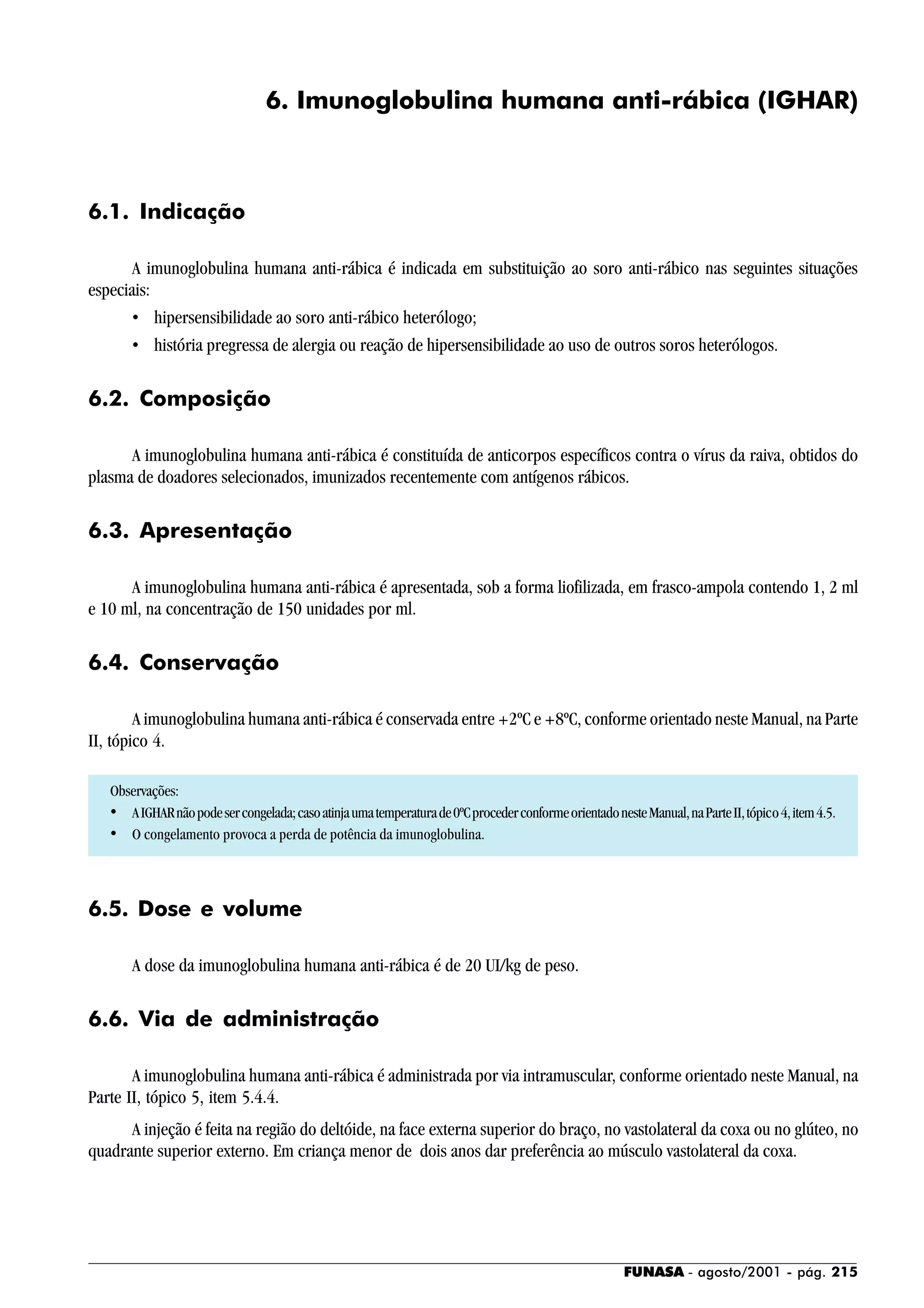 FUNASA - agosto/2001 - pág. 215
6. Imunoglobulina humana anti-rábica (IGHAR)
6.1. Indicação
A imunoglobulina humana anti-rábica é indicada em substituição ao soro anti-rábico nas seguintes situações
especiais:
• hipersensibilidade ao soro anti-rábico heterólogo;
• história pregressa de alergia ou reação de hipersensibilidade ao uso de outros soros heterólogos.
6.2. Composição
A imunoglobulina humana anti-rábica é constituída de anticorpos específicos contra o vírus da raiva, obtidos do
plasma de doadores selecionados, imunizados recentemente com antígenos rábicos.
6.3. Apresentação
A imunoglobulina humana anti-rábica é apresentada, sob a forma liofilizada, em frasco-ampola contendo 1, 2 ml
e 10 ml, na concentração de 150 unidades por ml.
6.4. Conservação
A imunoglobulina humana anti-rábica é conservada entre +2ºC e +8ºC, conforme orientado neste Manual, na Parte
II, tópico 4.
Observações:
• AIGHARnãopodesercongelada;casoatinjaumatemperaturade0ºCprocederconformeorientadonesteManual,naParteII,tópico4,item4.5.
• O congelamento provoca a perda de potência da imunoglobulina.
6.5. Dose e volume
A dose da imunoglobulina humana anti-rábica é de 20 UI/kg de peso.
6.6. Via de administração
A imunoglobulina humana anti-rábica é administrada por via intramuscular, conforme orientado neste Manual, na
Parte II, tópico 5, item 5.4.4.
A injeção é feita na região do deltóide, na face externa superior do braço, no vastolateral da coxa ou no glúteo, no
quadrante superior externo. Em criança menor de dois anos dar preferência ao músculo vastolateral da coxa.
 