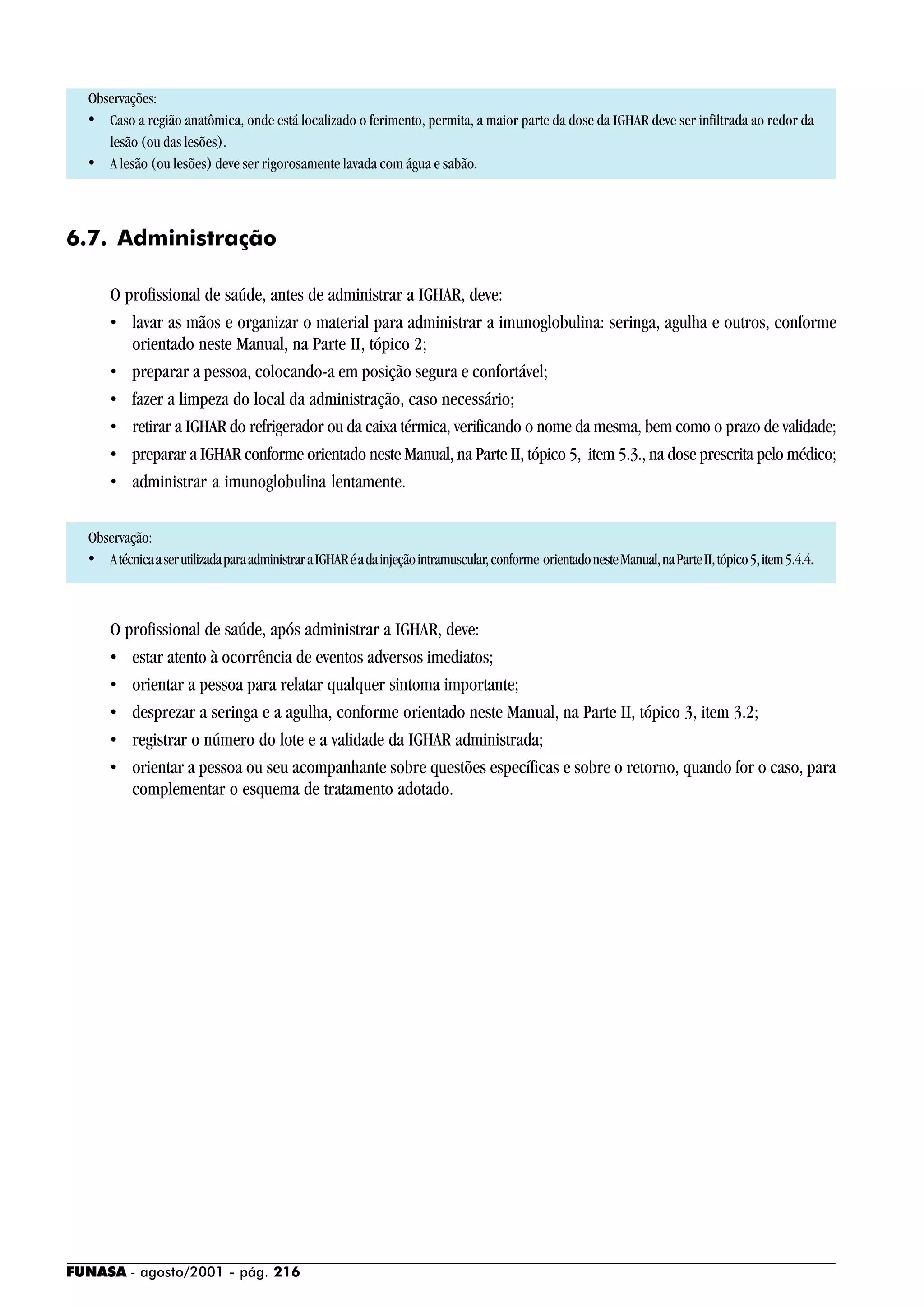 FUNASA - agosto/2001 - pág. 216
Observações:
• Caso a região anatômica, onde está localizado o ferimento, permita, a maior parte da dose da IGHAR deve ser infiltrada ao redor da
lesão (ou das lesões).
• A lesão (ou lesões) deve ser rigorosamente lavada com água e sabão.
6.7. Administração
O profissional de saúde, antes de administrar a IGHAR, deve:
• lavar as mãos e organizar o material para administrar a imunoglobulina: seringa, agulha e outros, conforme
orientado neste Manual, na Parte II, tópico 2;
• preparar a pessoa, colocando-a em posição segura e confortável;
• fazer a limpeza do local da administração, caso necessário;
• retirar a IGHAR do refrigerador ou da caixa térmica, verificando o nome da mesma, bem como o prazo de validade;
• preparar a IGHAR conforme orientado neste Manual, na Parte II, tópico 5, item 5.3., na dose prescrita pelo médico;
• administrar a imunoglobulina lentamente.
Observação:
• AtécnicaaserutilizadaparaadministraraIGHARéadainjeçãointramuscular,conforme orientadonesteManual,naParteII,tópico5,item5.4.4.
O profissional de saúde, após administrar a IGHAR, deve:
• estar atento à ocorrência de eventos adversos imediatos;
• orientar a pessoa para relatar qualquer sintoma importante;
• desprezar a seringa e a agulha, conforme orientado neste Manual, na Parte II, tópico 3, item 3.2;
• registrar o número do lote e a validade da IGHAR administrada;
• orientar a pessoa ou seu acompanhante sobre questões específicas e sobre o retorno, quando for o caso, para
complementar o esquema de tratamento adotado.
 