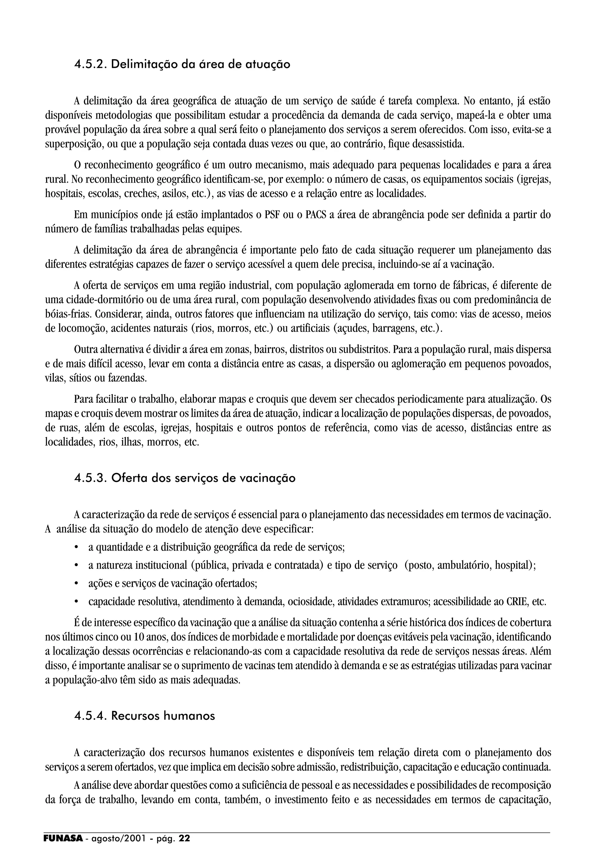 FUNASA - agosto/2001 - pág. 22
4.5.2. Delimitação da área de atuação
A delimitação da área geográfica de atuação de um serviço de saúde é tarefa complexa. No entanto, já estão
disponíveis metodologias que possibilitam estudar a procedência da demanda de cada serviço, mapeá-la e obter uma
provável população da área sobre a qual será feito o planejamento dos serviços a serem oferecidos. Com isso, evita-se a
superposição, ou que a população seja contada duas vezes ou que, ao contrário, fique desassistida.
O reconhecimento geográfico é um outro mecanismo, mais adequado para pequenas localidades e para a área
rural. No reconhecimento geográfico identificam-se, por exemplo: o número de casas, os equipamentos sociais (igrejas,
hospitais, escolas, creches, asilos, etc.), as vias de acesso e a relação entre as localidades.
Em municípios onde já estão implantados o PSF ou o PACS a área de abrangência pode ser definida a partir do
número de famílias trabalhadas pelas equipes.
A delimitação da área de abrangência é importante pelo fato de cada situação requerer um planejamento das
diferentes estratégias capazes de fazer o serviço acessível a quem dele precisa, incluindo-se aí a vacinação.
A oferta de serviços em uma região industrial, com população aglomerada em torno de fábricas, é diferente de
uma cidade-dormitório ou de uma área rural, com população desenvolvendo atividades fixas ou com predominância de
bóias-frias. Considerar, ainda, outros fatores que influenciam na utilização do serviço, tais como: vias de acesso, meios
de locomoção, acidentes naturais (rios, morros, etc.) ou artificiais (açudes, barragens, etc.).
Outra alternativa é dividir a área em zonas, bairros, distritos ou subdistritos. Para a população rural, mais dispersa
e de mais difícil acesso, levar em conta a distância entre as casas, a dispersão ou aglomeração em pequenos povoados,
vilas, sítios ou fazendas.
Para facilitar o trabalho, elaborar mapas e croquis que devem ser checados periodicamente para atualização. Os
mapas e croquis devem mostrar os limites da área de atuação, indicar a localização de populações dispersas, de povoados,
de ruas, além de escolas, igrejas, hospitais e outros pontos de referência, como vias de acesso, distâncias entre as
localidades, rios, ilhas, morros, etc.
4.5.3. Oferta dos serviços de vacinação
A caracterização da rede de serviços é essencial para o planejamento das necessidades em termos de vacinação.
A análise da situação do modelo de atenção deve especificar:
• a quantidade e a distribuição geográfica da rede de serviços;
• a natureza institucional (pública, privada e contratada) e tipo de serviço (posto, ambulatório, hospital);
• ações e serviços de vacinação ofertados;
• capacidade resolutiva, atendimento à demanda, ociosidade, atividades extramuros; acessibilidade ao CRIE, etc.
É de interesse específico da vacinação que a análise da situação contenha a série histórica dos índices de cobertura
nos últimos cinco ou 10 anos, dos índices de morbidade e mortalidade por doenças evitáveis pela vacinação, identificando
a localização dessas ocorrências e relacionando-as com a capacidade resolutiva da rede de serviços nessas áreas. Além
disso, é importante analisar se o suprimento de vacinas tem atendido à demanda e se as estratégias utilizadas para vacinar
a população-alvo têm sido as mais adequadas.
4.5.4. Recursos humanos
A caracterização dos recursos humanos existentes e disponíveis tem relação direta com o planejamento dos
serviços a serem ofertados, vez que implica em decisão sobre admissão, redistribuição, capacitação e educação continuada.
A análise deve abordar questões como a suficiência de pessoal e as necessidades e possibilidades de recomposição
da força de trabalho, levando em conta, também, o investimento feito e as necessidades em termos de capacitação,
 