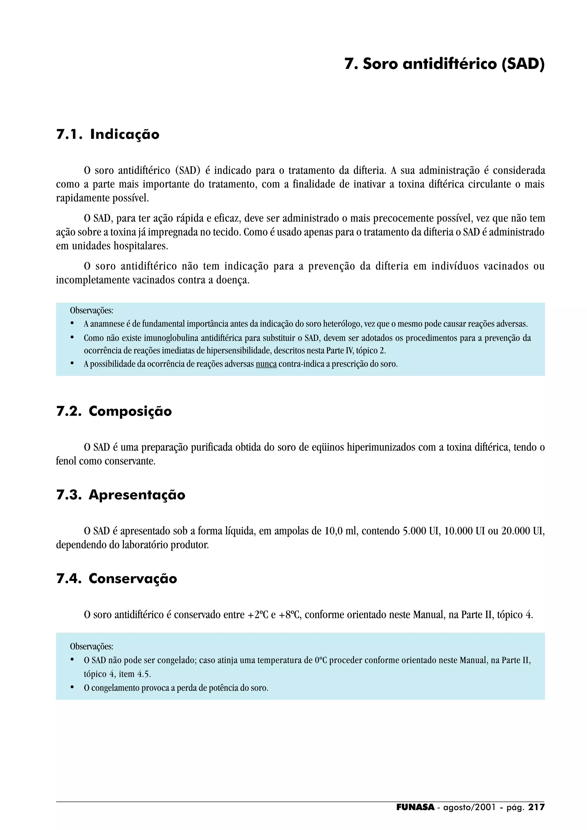 FUNASA - agosto/2001 - pág. 217
7. Soro antidiftérico (SAD)
7.1. Indicação
O soro antidiftérico (SAD) é indicado para o tratamento da difteria. A sua administração é considerada
como a parte mais importante do tratamento, com a finalidade de inativar a toxina diftérica circulante o mais
rapidamente possível.
O SAD, para ter ação rápida e eficaz, deve ser administrado o mais precocemente possível, vez que não tem
ação sobre a toxina já impregnada no tecido. Como é usado apenas para o tratamento da difteria o SAD é administrado
em unidades hospitalares.
O soro antidiftérico não tem indicação para a prevenção da difteria em indivíduos vacinados ou
incompletamente vacinados contra a doença.
Observações:
• A anamnese é de fundamental importância antes da indicação do soro heterólogo, vez que o mesmo pode causar reações adversas.
• Como não existe imunoglobulina antidiftérica para substituir o SAD, devem ser adotados os procedimentos para a prevenção da
ocorrência de reações imediatas de hipersensibilidade, descritos nesta Parte IV, tópico 2.
• A possibilidade da ocorrência de reações adversas nunca contra-indica a prescrição do soro.
7.2. Composição
O SAD é uma preparação purificada obtida do soro de eqüinos hiperimunizados com a toxina diftérica, tendo o
fenol como conservante.
7.3. Apresentação
O SAD é apresentado sob a forma líquida, em ampolas de 10,0 ml, contendo 5.000 UI, 10.000 UI ou 20.000 UI,
dependendo do laboratório produtor.
7.4. Conservação
O soro antidiftérico é conservado entre +2ºC e +8ºC, conforme orientado neste Manual, na Parte II, tópico 4.
Observações:
• O SAD não pode ser congelado; caso atinja uma temperatura de 0ºC proceder conforme orientado neste Manual, na Parte II,
tópico 4, item 4.5.
• O congelamento provoca a perda de potência do soro.
 