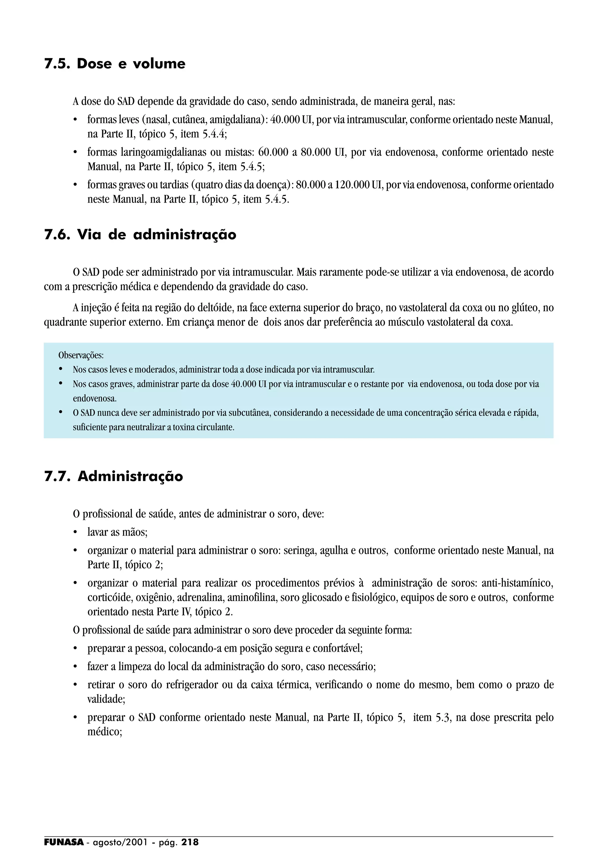FUNASA - agosto/2001 - pág. 218
7.5. Dose e volume
A dose do SAD depende da gravidade do caso, sendo administrada, de maneira geral, nas:
• formas leves (nasal, cutânea, amigdaliana): 40.000 UI, por via intramuscular, conforme orientado neste Manual,
na Parte II, tópico 5, item 5.4.4;
• formas laringoamigdalianas ou mistas: 60.000 a 80.000 UI, por via endovenosa, conforme orientado neste
Manual, na Parte II, tópico 5, item 5.4.5;
• formas graves ou tardias (quatro dias da doença): 80.000 a 120.000 UI, por via endovenosa, conforme orientado
neste Manual, na Parte II, tópico 5, item 5.4.5.
7.6. Via de administração
O SAD pode ser administrado por via intramuscular. Mais raramente pode-se utilizar a via endovenosa, de acordo
com a prescrição médica e dependendo da gravidade do caso.
A injeção é feita na região do deltóide, na face externa superior do braço, no vastolateral da coxa ou no glúteo, no
quadrante superior externo. Em criança menor de dois anos dar preferência ao músculo vastolateral da coxa.
Observações:
• Nos casos leves e moderados, administrar toda a dose indicada por via intramuscular.
• Nos casos graves, administrar parte da dose 40.000 UI por via intramuscular e o restante por via endovenosa, ou toda dose por via
endovenosa.
• O SAD nunca deve ser administrado por via subcutânea, considerando a necessidade de uma concentração sérica elevada e rápida,
suficiente para neutralizar a toxina circulante.
7.7. Administração
O profissional de saúde, antes de administrar o soro, deve:
• lavar as mãos;
• organizar o material para administrar o soro: seringa, agulha e outros, conforme orientado neste Manual, na
Parte II, tópico 2;
• organizar o material para realizar os procedimentos prévios à administração de soros: anti-histamínico,
corticóide, oxigênio, adrenalina, aminofilina, soro glicosado e fisiológico, equipos de soro e outros, conforme
orientado nesta Parte IV, tópico 2.
O profissional de saúde para administrar o soro deve proceder da seguinte forma:
• preparar a pessoa, colocando-a em posição segura e confortável;
• fazer a limpeza do local da administração do soro, caso necessário;
• retirar o soro do refrigerador ou da caixa térmica, verificando o nome do mesmo, bem como o prazo de
validade;
• preparar o SAD conforme orientado neste Manual, na Parte II, tópico 5, item 5.3, na dose prescrita pelo
médico;
 