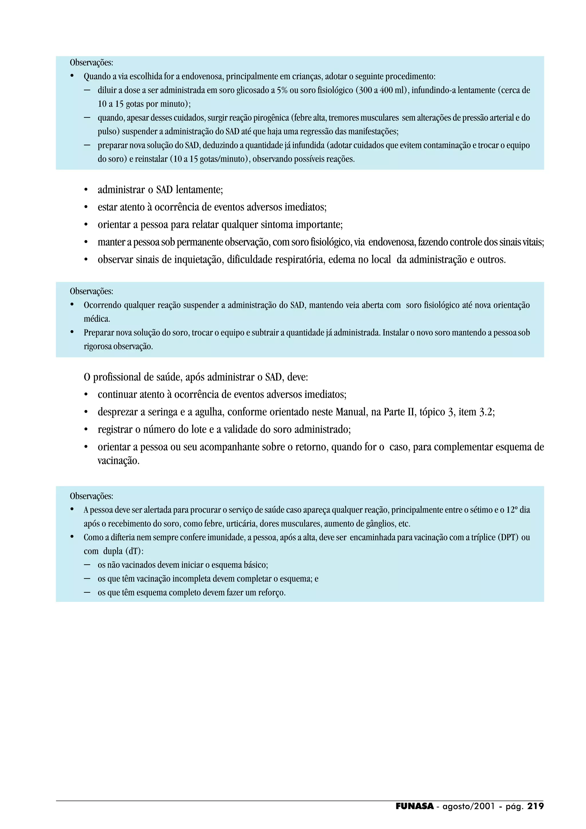 FUNASA - agosto/2001 - pág. 219
Observações:
• Quando a via escolhida for a endovenosa, principalmente em crianças, adotar o seguinte procedimento:
− diluir a dose a ser administrada em soro glicosado a 5% ou soro fisiológico (300 a 400 ml), infundindo-a lentamente (cerca de
10 a 15 gotas por minuto);
− quando, apesar desses cuidados, surgir reação pirogênica (febre alta, tremores musculares sem alterações de pressão arterial e do
pulso) suspender a administração do SAD até que haja uma regressão das manifestações;
− preparar nova solução do SAD, deduzindo a quantidade já infundida (adotar cuidados que evitem contaminação e trocar o equipo
do soro) e reinstalar (10 a 15 gotas/minuto), observando possíveis reações.
• administrar o SAD lentamente;
• estar atento à ocorrência de eventos adversos imediatos;
• orientar a pessoa para relatar qualquer sintoma importante;
• manterapessoasobpermanenteobservação,comsorofisiológico,via endovenosa,fazendocontroledossinaisvitais;
• observar sinais de inquietação, dificuldade respiratória, edema no local da administração e outros.
Observações:
• Ocorrendo qualquer reação suspender a administração do SAD, mantendo veia aberta com soro fisiológico até nova orientação
médica.
• Preparar nova solução do soro, trocar o equipo e subtrair a quantidade já administrada. Instalar o novo soro mantendo a pessoasob
rigorosa observação.
O profissional de saúde, após administrar o SAD, deve:
• continuar atento à ocorrência de eventos adversos imediatos;
• desprezar a seringa e a agulha, conforme orientado neste Manual, na Parte II, tópico 3, item 3.2;
• registrar o número do lote e a validade do soro administrado;
• orientar a pessoa ou seu acompanhante sobre o retorno, quando for o caso, para complementar esquema de
vacinação.
Observações:
• A pessoa deve ser alertada para procurar o serviço de saúde caso apareça qualquer reação, principalmente entre o sétimo e o 12º dia
após o recebimento do soro, como febre, urticária, dores musculares, aumento de gânglios, etc.
• Como a difteria nem sempre confere imunidade, a pessoa, após a alta, deve ser encaminhada para vacinação com a tríplice (DPT) ou
com dupla (dT):
− os não vacinados devem iniciar o esquema básico;
− os que têm vacinação incompleta devem completar o esquema; e
− os que têm esquema completo devem fazer um reforço.
 