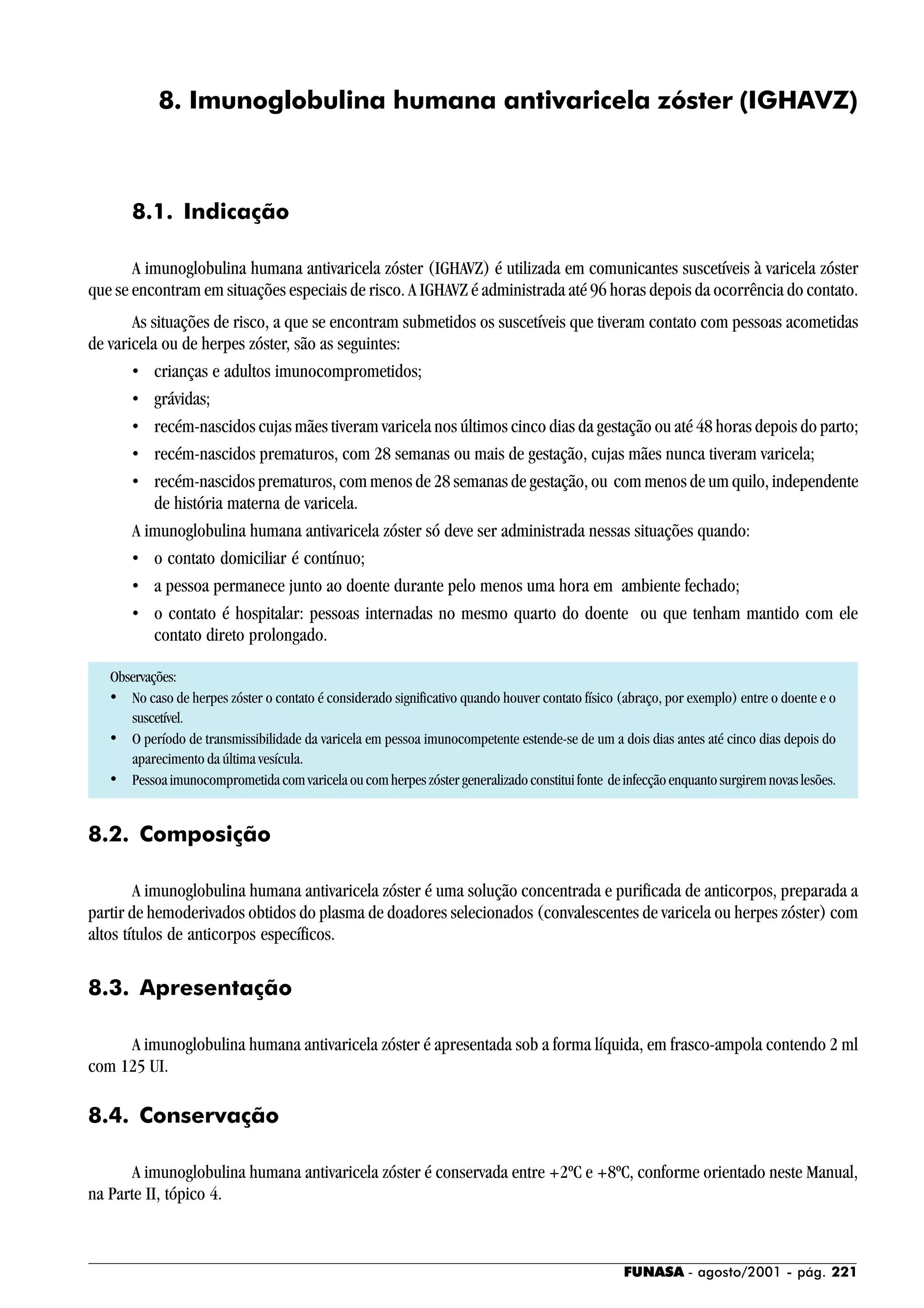 FUNASA - agosto/2001 - pág. 221
8. Imunoglobulina humana antivaricela zóster (IGHAVZ)
8.1. Indicação
A imunoglobulina humana antivaricela zóster (IGHAVZ) é utilizada em comunicantes suscetíveis à varicela zóster
que se encontram em situações especiais de risco. A IGHAVZ é administrada até 96 horas depois da ocorrência do contato.
As situações de risco, a que se encontram submetidos os suscetíveis que tiveram contato com pessoas acometidas
de varicela ou de herpes zóster, são as seguintes:
• crianças e adultos imunocomprometidos;
• grávidas;
• recém-nascidos cujas mães tiveram varicela nos últimos cinco dias da gestação ou até 48 horas depois do parto;
• recém-nascidos prematuros, com 28 semanas ou mais de gestação, cujas mães nunca tiveram varicela;
• recém-nascidos prematuros, com menos de 28 semanas de gestação, ou com menos de um quilo, independente
de história materna de varicela.
A imunoglobulina humana antivaricela zóster só deve ser administrada nessas situações quando:
• o contato domiciliar é contínuo;
• a pessoa permanece junto ao doente durante pelo menos uma hora em ambiente fechado;
• o contato é hospitalar: pessoas internadas no mesmo quarto do doente ou que tenham mantido com ele
contato direto prolongado.
Observações:
• No caso de herpes zóster o contato é considerado significativo quando houver contato físico (abraço, por exemplo) entre o doente e o
suscetível.
• O período de transmissibilidade da varicela em pessoa imunocompetente estende-se de um a dois dias antes até cinco dias depois do
aparecimento da última vesícula.
• Pessoaimunocomprometidacomvaricelaoucomherpeszóstergeneralizadoconstituifonte deinfecçãoenquantosurgiremnovaslesões.
8.2. Composição
A imunoglobulina humana antivaricela zóster é uma solução concentrada e purificada de anticorpos, preparada a
partir de hemoderivados obtidos do plasma de doadores selecionados (convalescentes de varicela ou herpes zóster) com
altos títulos de anticorpos específicos.
8.3. Apresentação
A imunoglobulina humana antivaricela zóster é apresentada sob a forma líquida, em frasco-ampola contendo 2 ml
com 125 UI.
8.4. Conservação
A imunoglobulina humana antivaricela zóster é conservada entre +2ºC e +8ºC, conforme orientado neste Manual,
na Parte II, tópico 4.
 