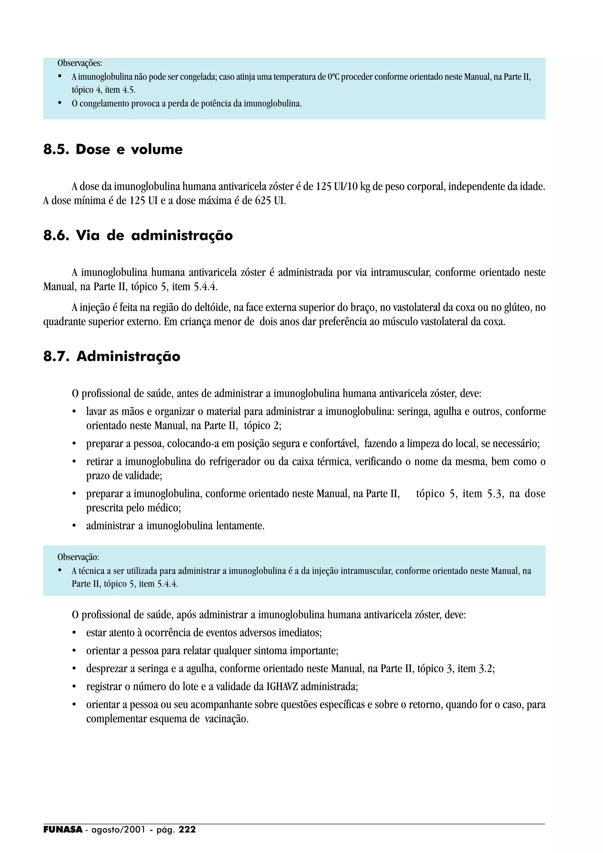 FUNASA - agosto/2001 - pág. 222
Observações:
• A imunoglobulina não pode ser congelada; caso atinja uma temperatura de 0ºC proceder conforme orientado neste Manual, na Parte II,
tópico 4, item 4.5.
• O congelamento provoca a perda de potência da imunoglobulina.
8.5. Dose e volume
A dose da imunoglobulina humana antivaricela zóster é de 125 UI/10 kg de peso corporal, independente da idade.
A dose mínima é de 125 UI e a dose máxima é de 625 UI.
8.6. Via de administração
A imunoglobulina humana antivaricela zóster é administrada por via intramuscular, conforme orientado neste
Manual, na Parte II, tópico 5, item 5.4.4.
A injeção é feita na região do deltóide, na face externa superior do braço, no vastolateral da coxa ou no glúteo, no
quadrante superior externo. Em criança menor de dois anos dar preferência ao músculo vastolateral da coxa.
8.7. Administração
O profissional de saúde, antes de administrar a imunoglobulina humana antivaricela zóster, deve:
• lavar as mãos e organizar o material para administrar a imunoglobulina: seringa, agulha e outros, conforme
orientado neste Manual, na Parte II, tópico 2;
• preparar a pessoa, colocando-a em posição segura e confortável, fazendo a limpeza do local, se necessário;
• retirar a imunoglobulina do refrigerador ou da caixa térmica, verificando o nome da mesma, bem como o
prazo de validade;
• preparar a imunoglobulina, conforme orientado neste Manual, na Parte II, tópico 5, item 5.3, na dose
prescrita pelo médico;
• administrar a imunoglobulina lentamente.
Observação:
• A técnica a ser utilizada para administrar a imunoglobulina é a da injeção intramuscular, conforme orientado neste Manual, na
Parte II, tópico 5, item 5.4.4.
O profissional de saúde, após administrar a imunoglobulina humana antivaricela zóster, deve:
• estar atento à ocorrência de eventos adversos imediatos;
• orientar a pessoa para relatar qualquer sintoma importante;
• desprezar a seringa e a agulha, conforme orientado neste Manual, na Parte II, tópico 3, item 3.2;
• registrar o número do lote e a validade da IGHAVZ administrada;
• orientar a pessoa ou seu acompanhante sobre questões específicas e sobre o retorno, quando for o caso, para
complementar esquema de vacinação.
 