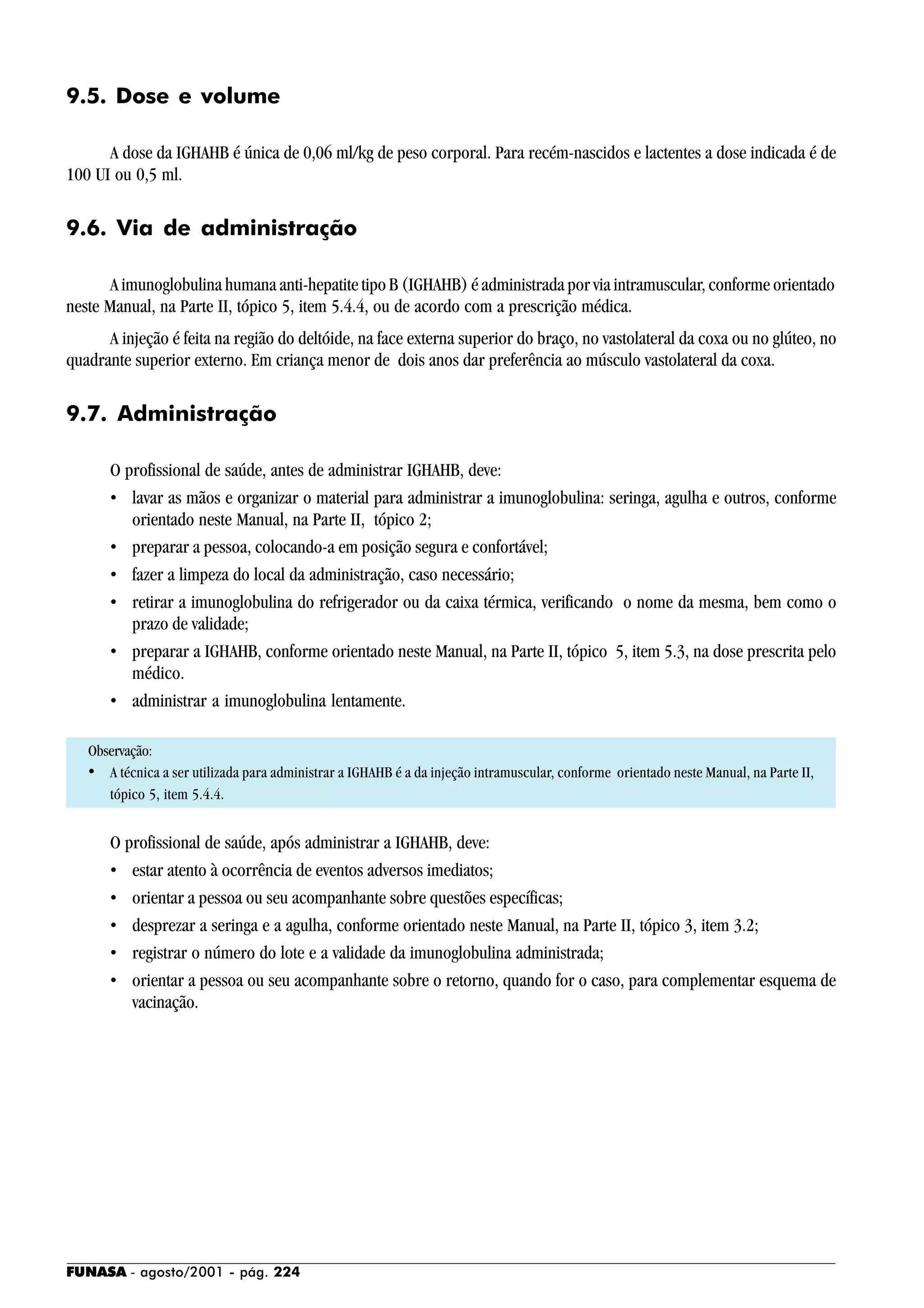 FUNASA - agosto/2001 - pág. 224
9.5. Dose e volume
A dose da IGHAHB é única de 0,06 ml/kg de peso corporal. Para recém-nascidos e lactentes a dose indicada é de
100 UI ou 0,5 ml.
9.6. Via de administração
A imunoglobulina humana anti-hepatite tipo B (IGHAHB) é administrada por via intramuscular, conforme orientado
neste Manual, na Parte II, tópico 5, item 5.4.4, ou de acordo com a prescrição médica.
A injeção é feita na região do deltóide, na face externa superior do braço, no vastolateral da coxa ou no glúteo, no
quadrante superior externo. Em criança menor de dois anos dar preferência ao músculo vastolateral da coxa.
9.7. Administração
O profissional de saúde, antes de administrar IGHAHB, deve:
• lavar as mãos e organizar o material para administrar a imunoglobulina: seringa, agulha e outros, conforme
orientado neste Manual, na Parte II, tópico 2;
• preparar a pessoa, colocando-a em posição segura e confortável;
• fazer a limpeza do local da administração, caso necessário;
• retirar a imunoglobulina do refrigerador ou da caixa térmica, verificando o nome da mesma, bem como o
prazo de validade;
• preparar a IGHAHB, conforme orientado neste Manual, na Parte II, tópico 5, item 5.3, na dose prescrita pelo
médico.
• administrar a imunoglobulina lentamente.
Observação:
• A técnica a ser utilizada para administrar a IGHAHB é a da injeção intramuscular, conforme orientado neste Manual, na Parte II,
tópico 5, item 5.4.4.
O profissional de saúde, após administrar a IGHAHB, deve:
• estar atento à ocorrência de eventos adversos imediatos;
• orientar a pessoa ou seu acompanhante sobre questões específicas;
• desprezar a seringa e a agulha, conforme orientado neste Manual, na Parte II, tópico 3, item 3.2;
• registrar o número do lote e a validade da imunoglobulina administrada;
• orientar a pessoa ou seu acompanhante sobre o retorno, quando for o caso, para complementar esquema de
vacinação.
 