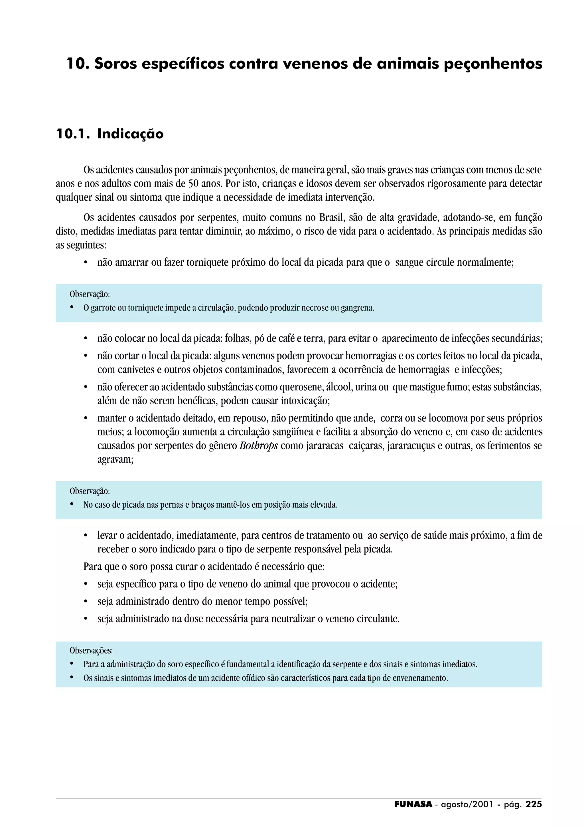 FUNASA - agosto/2001 - pág. 225
10. Soros específicos contra venenos de animais peçonhentos
10.1. Indicação
Os acidentes causados por animais peçonhentos, de maneira geral, são mais graves nas crianças com menos de sete
anos e nos adultos com mais de 50 anos. Por isto, crianças e idosos devem ser observados rigorosamente para detectar
qualquer sinal ou sintoma que indique a necessidade de imediata intervenção.
Os acidentes causados por serpentes, muito comuns no Brasil, são de alta gravidade, adotando-se, em função
disto, medidas imediatas para tentar diminuir, ao máximo, o risco de vida para o acidentado. As principais medidas são
as seguintes:
• não amarrar ou fazer torniquete próximo do local da picada para que o sangue circule normalmente;
Observação:
• O garrote ou torniquete impede a circulação, podendo produzir necrose ou gangrena.
• não colocar no local da picada: folhas, pó de café e terra, para evitar o aparecimento de infecções secundárias;
• não cortar o local da picada: alguns venenos podem provocar hemorragias e os cortes feitos no local da picada,
com canivetes e outros objetos contaminados, favorecem a ocorrência de hemorragias e infecções;
• não oferecer ao acidentado substâncias como querosene, álcool, urina ou que mastigue fumo; estas substâncias,
além de não serem benéficas, podem causar intoxicação;
• manter o acidentado deitado, em repouso, não permitindo que ande, corra ou se locomova por seus próprios
meios; a locomoção aumenta a circulação sangüínea e facilita a absorção do veneno e, em caso de acidentes
causados por serpentes do gênero Bothrops como jararacas caiçaras, jararacuçus e outras, os ferimentos se
agravam;
Observação:
• No caso de picada nas pernas e braços mantê-los em posição mais elevada.
• levar o acidentado, imediatamente, para centros de tratamento ou ao serviço de saúde mais próximo, a fim de
receber o soro indicado para o tipo de serpente responsável pela picada.
Para que o soro possa curar o acidentado é necessário que:
• seja específico para o tipo de veneno do animal que provocou o acidente;
• seja administrado dentro do menor tempo possível;
• seja administrado na dose necessária para neutralizar o veneno circulante.
Observações:
• Para a administração do soro específico é fundamental a identificação da serpente e dos sinais e sintomas imediatos.
• Os sinais e sintomas imediatos de um acidente ofídico são característicos para cada tipo de envenenamento.
 