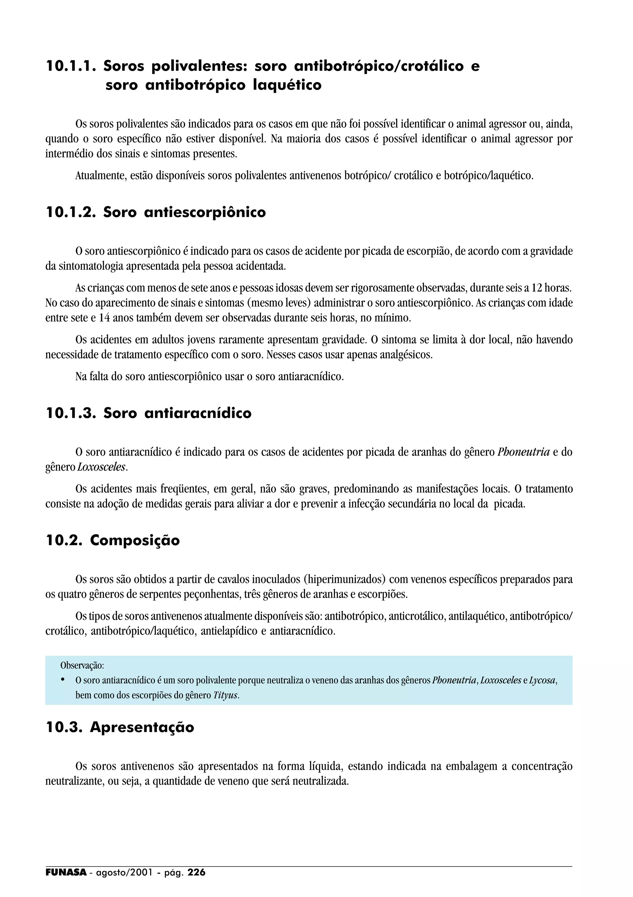 FUNASA - agosto/2001 - pág. 226
10.1.1. Soros polivalentes: soro antibotrópico/crotálico e
soro antibotrópico laquético
Os soros polivalentes são indicados para os casos em que não foi possível identificar o animal agressor ou, ainda,
quando o soro específico não estiver disponível. Na maioria dos casos é possível identificar o animal agressor por
intermédio dos sinais e sintomas presentes.
Atualmente, estão disponíveis soros polivalentes antivenenos botrópico/ crotálico e botrópico/laquético.
10.1.2. Soro antiescorpiônico
O soro antiescorpiônico é indicado para os casos de acidente por picada de escorpião, de acordo com a gravidade
da sintomatologia apresentada pela pessoa acidentada.
As crianças com menos de sete anos e pessoas idosas devem ser rigorosamente observadas, durante seis a 12 horas.
No caso do aparecimento de sinais e sintomas (mesmo leves) administrar o soro antiescorpiônico. As crianças com idade
entre sete e 14 anos também devem ser observadas durante seis horas, no mínimo.
Os acidentes em adultos jovens raramente apresentam gravidade. O sintoma se limita à dor local, não havendo
necessidade de tratamento específico com o soro. Nesses casos usar apenas analgésicos.
Na falta do soro antiescorpiônico usar o soro antiaracnídico.
10.1.3. Soro antiaracnídico
O soro antiaracnídico é indicado para os casos de acidentes por picada de aranhas do gênero Phoneutria e do
gênero Loxosceles.
Os acidentes mais freqüentes, em geral, não são graves, predominando as manifestações locais. O tratamento
consiste na adoção de medidas gerais para aliviar a dor e prevenir a infecção secundária no local da picada.
10.2. Composição
Os soros são obtidos a partir de cavalos inoculados (hiperimunizados) com venenos específicos preparados para
os quatro gêneros de serpentes peçonhentas, três gêneros de aranhas e escorpiões.
Os tipos de soros antivenenos atualmente disponíveis são: antibotrópico, anticrotálico, antilaquético, antibotrópico/
crotálico, antibotrópico/laquético, antielapídico e antiaracnídico.
Observação:
• O soro antiaracnídico é um soro polivalente porque neutraliza o veneno das aranhas dos gêneros Phoneutria, Loxosceles e Lycosa,
bem como dos escorpiões do gênero Tityus.
10.3. Apresentação
Os soros antivenenos são apresentados na forma líquida, estando indicada na embalagem a concentração
neutralizante, ou seja, a quantidade de veneno que será neutralizada.
 