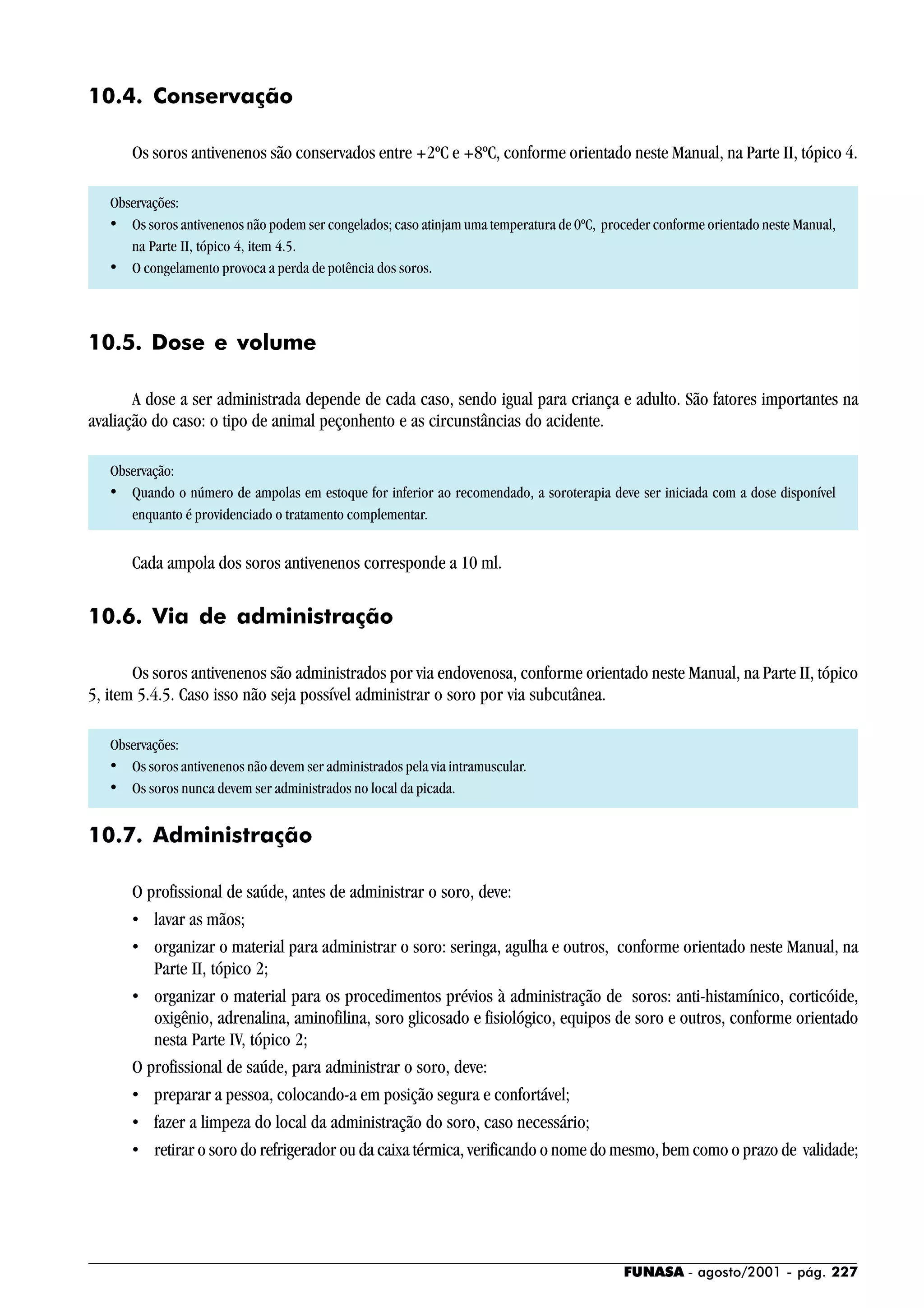 FUNASA - agosto/2001 - pág. 227
10.4. Conservação
Os soros antivenenos são conservados entre +2ºC e +8ºC, conforme orientado neste Manual, na Parte II, tópico 4.
Observações:
• Os soros antivenenos não podem ser congelados; caso atinjam uma temperatura de 0ºC, proceder conforme orientado neste Manual,
na Parte II, tópico 4, item 4.5.
• O congelamento provoca a perda de potência dos soros.
10.5. Dose e volume
A dose a ser administrada depende de cada caso, sendo igual para criança e adulto. São fatores importantes na
avaliação do caso: o tipo de animal peçonhento e as circunstâncias do acidente.
Observação:
• Quando o número de ampolas em estoque for inferior ao recomendado, a soroterapia deve ser iniciada com a dose disponível
enquanto é providenciado o tratamento complementar.
Cada ampola dos soros antivenenos corresponde a 10 ml.
10.6. Via de administração
Os soros antivenenos são administrados por via endovenosa, conforme orientado neste Manual, na Parte II, tópico
5, item 5.4.5. Caso isso não seja possível administrar o soro por via subcutânea.
Observações:
• Os soros antivenenos não devem ser administrados pela via intramuscular.
• Os soros nunca devem ser administrados no local da picada.
10.7. Administração
O profissional de saúde, antes de administrar o soro, deve:
• lavar as mãos;
• organizar o material para administrar o soro: seringa, agulha e outros, conforme orientado neste Manual, na
Parte II, tópico 2;
• organizar o material para os procedimentos prévios à administração de soros: anti-histamínico, corticóide,
oxigênio, adrenalina, aminofilina, soro glicosado e fisiológico, equipos de soro e outros, conforme orientado
nesta Parte IV, tópico 2;
O profissional de saúde, para administrar o soro, deve:
• preparar a pessoa, colocando-a em posição segura e confortável;
• fazer a limpeza do local da administração do soro, caso necessário;
• retirar o soro do refrigerador ou da caixa térmica, verificando o nome do mesmo, bem como o prazo de validade;
 