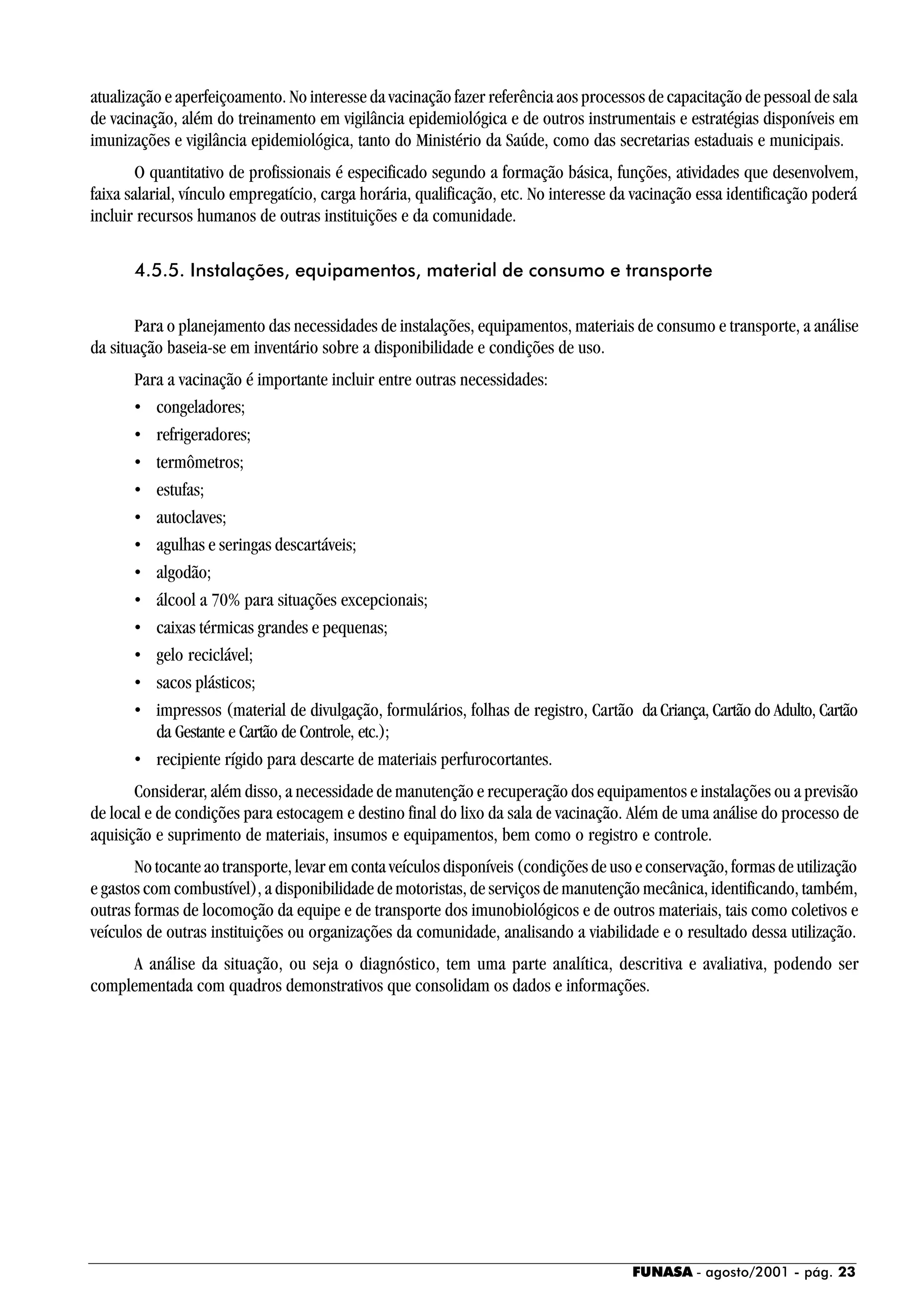 FUNASA - agosto/2001 - pág. 23
atualização e aperfeiçoamento. No interesse da vacinação fazer referência aos processos de capacitação de pessoal de sala
de vacinação, além do treinamento em vigilância epidemiológica e de outros instrumentais e estratégias disponíveis em
imunizações e vigilância epidemiológica, tanto do Ministério da Saúde, como das secretarias estaduais e municipais.
O quantitativo de profissionais é especificado segundo a formação básica, funções, atividades que desenvolvem,
faixa salarial, vínculo empregatício, carga horária, qualificação, etc. No interesse da vacinação essa identificação poderá
incluir recursos humanos de outras instituições e da comunidade.
4.5.5. Instalações, equipamentos, material de consumo e transporte
Para o planejamento das necessidades de instalações, equipamentos, materiais de consumo e transporte, a análise
da situação baseia-se em inventário sobre a disponibilidade e condições de uso.
Para a vacinação é importante incluir entre outras necessidades:
• congeladores;
• refrigeradores;
• termômetros;
• estufas;
• autoclaves;
• agulhas e seringas descartáveis;
• algodão;
• álcool a 70% para situações excepcionais;
• caixas térmicas grandes e pequenas;
• gelo reciclável;
• sacos plásticos;
• impressos (material de divulgação, formulários, folhas de registro, Cartão da Criança, Cartão do Adulto, Cartão
da Gestante e Cartão de Controle, etc.);
• recipiente rígido para descarte de materiais perfurocortantes.
Considerar, além disso, a necessidade de manutenção e recuperação dos equipamentos e instalações ou a previsão
de local e de condições para estocagem e destino final do lixo da sala de vacinação. Além de uma análise do processo de
aquisição e suprimento de materiais, insumos e equipamentos, bem como o registro e controle.
No tocante ao transporte, levar em conta veículos disponíveis (condições de uso e conservação, formas de utilização
e gastos com combustível), a disponibilidade de motoristas, de serviços de manutenção mecânica, identificando, também,
outras formas de locomoção da equipe e de transporte dos imunobiológicos e de outros materiais, tais como coletivos e
veículos de outras instituições ou organizações da comunidade, analisando a viabilidade e o resultado dessa utilização.
A análise da situação, ou seja o diagnóstico, tem uma parte analítica, descritiva e avaliativa, podendo ser
complementada com quadros demonstrativos que consolidam os dados e informações.
 