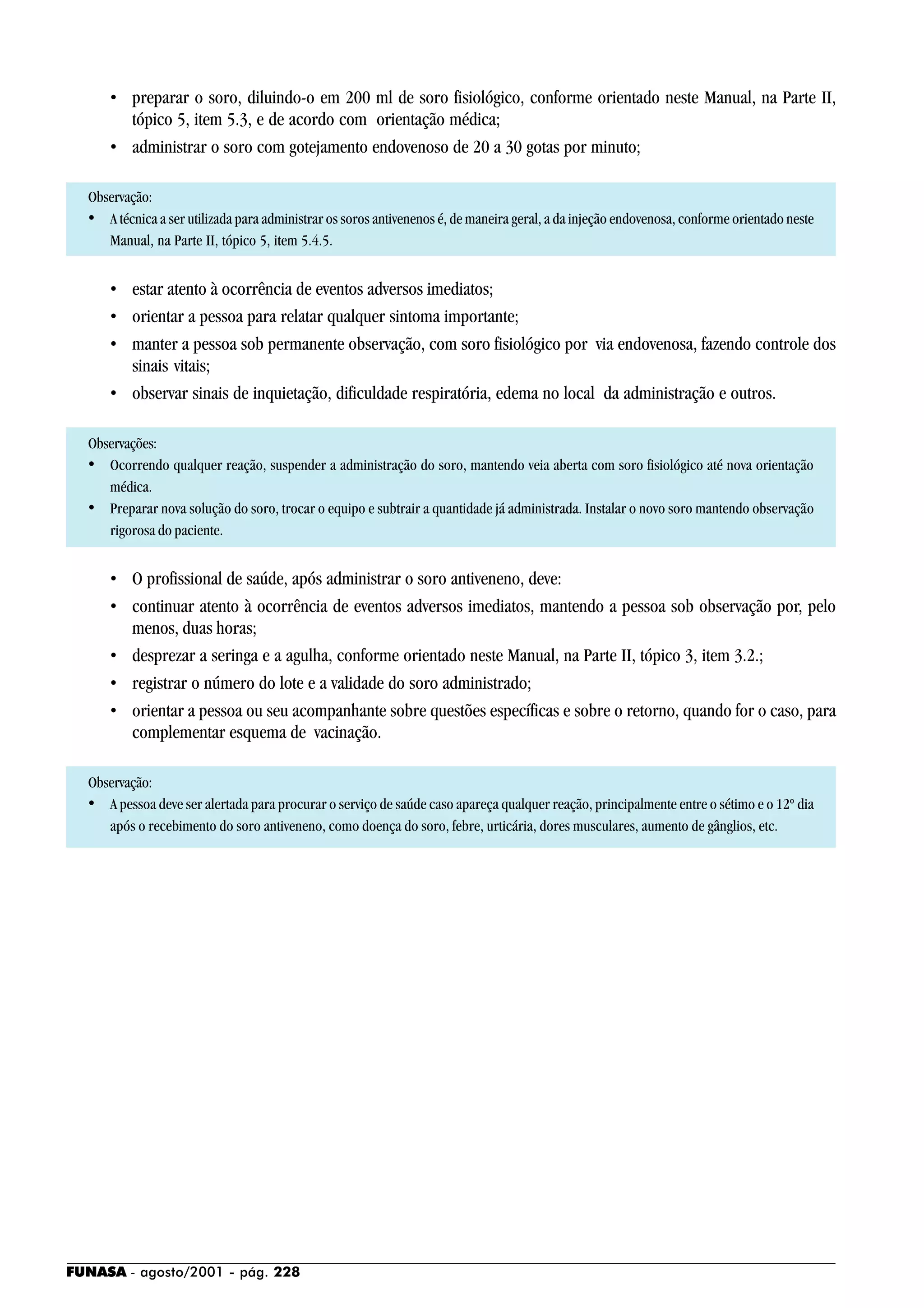 FUNASA - agosto/2001 - pág. 228
• preparar o soro, diluindo-o em 200 ml de soro fisiológico, conforme orientado neste Manual, na Parte II,
tópico 5, item 5.3, e de acordo com orientação médica;
• administrar o soro com gotejamento endovenoso de 20 a 30 gotas por minuto;
Observação:
• A técnica a ser utilizada para administrar os soros antivenenos é, de maneira geral, a da injeção endovenosa, conforme orientado neste
Manual, na Parte II, tópico 5, item 5.4.5.
• estar atento à ocorrência de eventos adversos imediatos;
• orientar a pessoa para relatar qualquer sintoma importante;
• manter a pessoa sob permanente observação, com soro fisiológico por via endovenosa, fazendo controle dos
sinais vitais;
• observar sinais de inquietação, dificuldade respiratória, edema no local da administração e outros.
Observações:
• Ocorrendo qualquer reação, suspender a administração do soro, mantendo veia aberta com soro fisiológico até nova orientação
médica.
• Preparar nova solução do soro, trocar o equipo e subtrair a quantidade já administrada. Instalar o novo soro mantendo observação
rigorosa do paciente.
• O profissional de saúde, após administrar o soro antiveneno, deve:
• continuar atento à ocorrência de eventos adversos imediatos, mantendo a pessoa sob observação por, pelo
menos, duas horas;
• desprezar a seringa e a agulha, conforme orientado neste Manual, na Parte II, tópico 3, item 3.2.;
• registrar o número do lote e a validade do soro administrado;
• orientar a pessoa ou seu acompanhante sobre questões específicas e sobre o retorno, quando for o caso, para
complementar esquema de vacinação.
Observação:
• A pessoa deve ser alertada para procurar o serviço de saúde caso apareça qualquer reação, principalmente entre o sétimo e o 12º dia
após o recebimento do soro antiveneno, como doença do soro, febre, urticária, dores musculares, aumento de gânglios, etc.
 