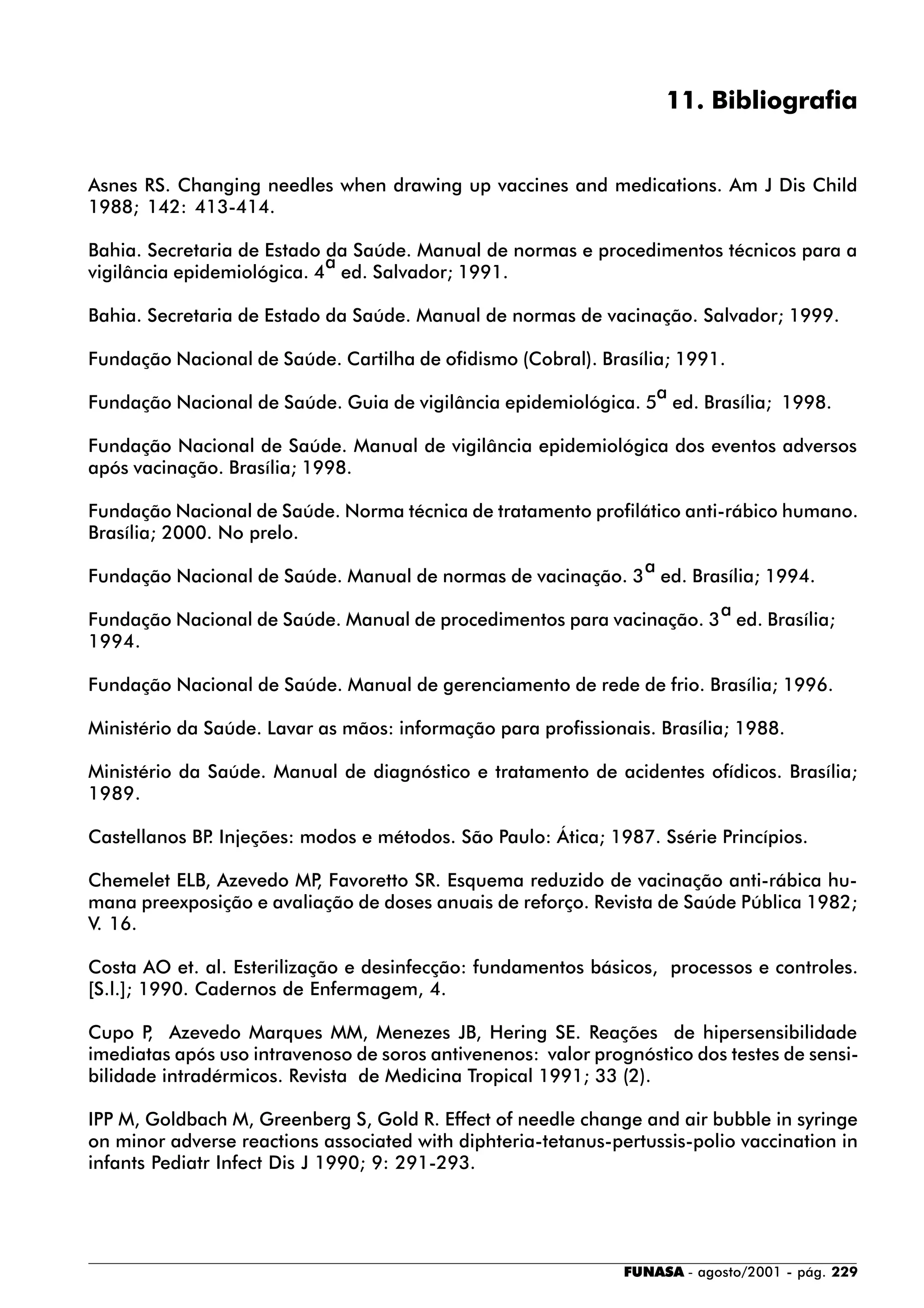 FUNASA - agosto/2001 - pág. 229
11. Bibliografia
Asnes RS. Changing needles when drawing up vaccines and medications. Am J Dis Child
1988; 142: 413-414.
Bahia. Secretaria de Estado da Saúde. Manual de normas e procedimentos técnicos para a
vigilância epidemiológica. 4
a
ed. Salvador; 1991.
Bahia. Secretaria de Estado da Saúde. Manual de normas de vacinação. Salvador; 1999.
Fundação Nacional de Saúde. Cartilha de ofidismo (Cobral). Brasília; 1991.
Fundação Nacional de Saúde. Guia de vigilância epidemiológica. 5
a
ed. Brasília; 1998.
Fundação Nacional de Saúde. Manual de vigilância epidemiológica dos eventos adversos
após vacinação. Brasília; 1998.
Fundação Nacional de Saúde. Norma técnica de tratamento profilático anti-rábico humano.
Brasília; 2000. No prelo.
Fundação Nacional de Saúde. Manual de normas de vacinação. 3
a
ed. Brasília; 1994.
Fundação Nacional de Saúde. Manual de procedimentos para vacinação. 3
a
ed. Brasília;
1994.
Fundação Nacional de Saúde. Manual de gerenciamento de rede de frio. Brasília; 1996.
Ministério da Saúde. Lavar as mãos: informação para profissionais. Brasília; 1988.
Ministério da Saúde. Manual de diagnóstico e tratamento de acidentes ofídicos. Brasília;
1989.
Castellanos BP. Injeções: modos e métodos. São Paulo: Ática; 1987. Ssérie Princípios.
Chemelet ELB, Azevedo MP, Favoretto SR. Esquema reduzido de vacinação anti-rábica hu-
mana preexposição e avaliação de doses anuais de reforço. Revista de Saúde Pública 1982;
V. 16.
Costa AO et. al. Esterilização e desinfecção: fundamentos básicos, processos e controles.
[S.l.]; 1990. Cadernos de Enfermagem, 4.
Cupo P, Azevedo Marques MM, Menezes JB, Hering SE. Reações de hipersensibilidade
imediatas após uso intravenoso de soros antivenenos: valor prognóstico dos testes de sensi-
bilidade intradérmicos. Revista de Medicina Tropical 1991; 33 (2).
IPP M, Goldbach M, Greenberg S, Gold R. Effect of needle change and air bubble in syringe
on minor adverse reactions associated with diphteria-tetanus-pertussis-polio vaccination in
infants Pediatr Infect Dis J 1990; 9: 291-293.
 