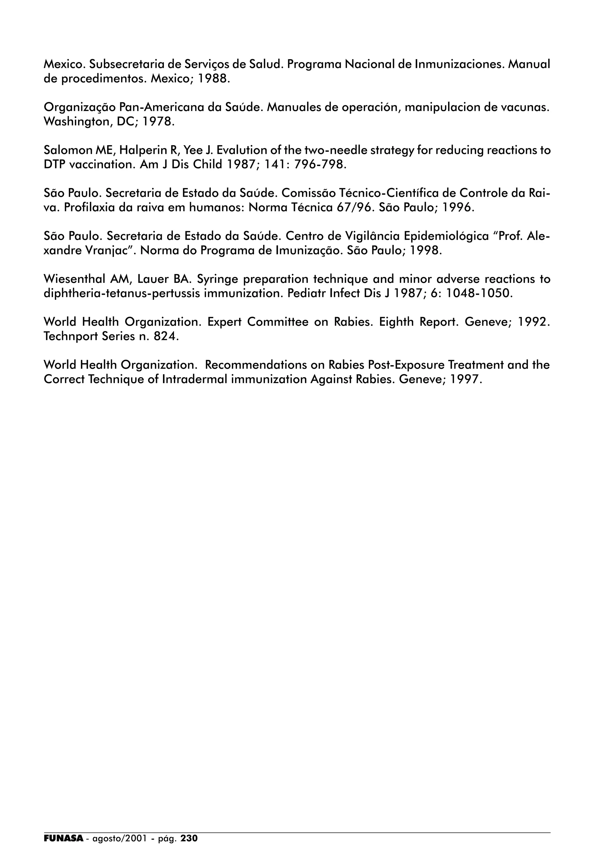 FUNASA - agosto/2001 - pág. 230
Mexico. Subsecretaria de Serviços de Salud. Programa Nacional de Inmunizaciones. Manual
de procedimentos. Mexico; 1988.
Organização Pan-Americana da Saúde. Manuales de operación, manipulacion de vacunas.
Washington, DC; 1978.
Salomon ME, Halperin R, Yee J. Evalution of the two-needle strategy for reducing reactions to
DTP vaccination. Am J Dis Child 1987; 141: 796-798.
São Paulo. Secretaria de Estado da Saúde. Comissão Técnico-Científica de Controle da Rai-
va. Profilaxia da raiva em humanos: Norma Técnica 67/96. São Paulo; 1996.
São Paulo. Secretaria de Estado da Saúde. Centro de Vigilância Epidemiológica “Prof. Ale-
xandre Vranjac”. Norma do Programa de Imunização. São Paulo; 1998.
Wiesenthal AM, Lauer BA. Syringe preparation technique and minor adverse reactions to
diphtheria-tetanus-pertussis immunization. Pediatr Infect Dis J 1987; 6: 1048-1050.
World Health Organization. Expert Committee on Rabies. Eighth Report. Geneve; 1992.
Technport Series n. 824.
World Health Organization. Recommendations on Rabies Post-Exposure Treatment and the
Correct Technique of Intradermal immunization Against Rabies. Geneve; 1997.
 