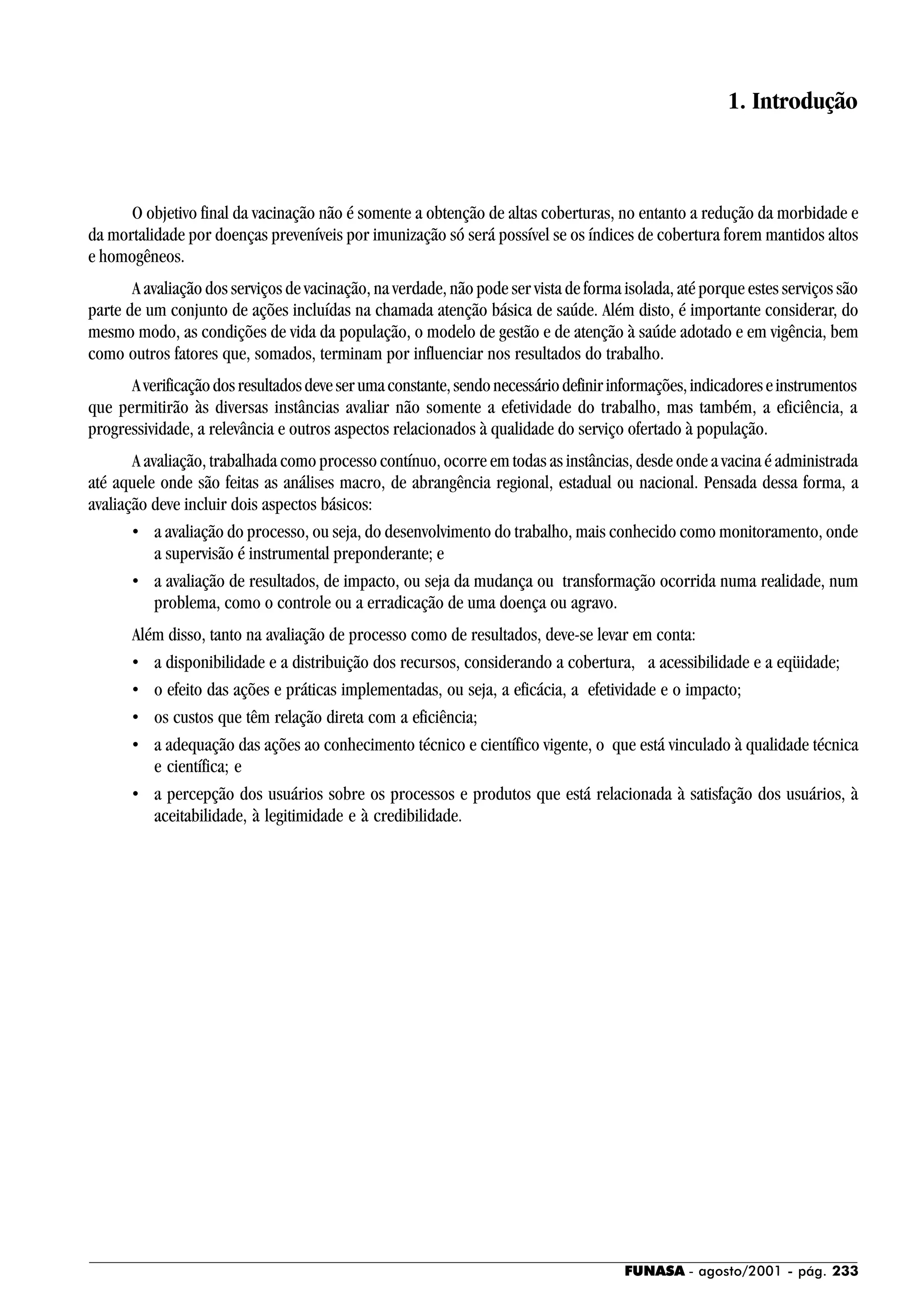 FUNASA - agosto/2001 - pág. 233
1. Introdução
O objetivo final da vacinação não é somente a obtenção de altas coberturas, no entanto a redução da morbidade e
da mortalidade por doenças preveníveis por imunização só será possível se os índices de cobertura forem mantidos altos
e homogêneos.
A avaliação dos serviços de vacinação, na verdade, não pode ser vista de forma isolada, até porque estes serviços são
parte de um conjunto de ações incluídas na chamada atenção básica de saúde. Além disto, é importante considerar, do
mesmo modo, as condições de vida da população, o modelo de gestão e de atenção à saúde adotado e em vigência, bem
como outros fatores que, somados, terminam por influenciar nos resultados do trabalho.
Averificaçãodosresultadosdeveserumaconstante,sendonecessáriodefinirinformações,indicadoreseinstrumentos
que permitirão às diversas instâncias avaliar não somente a efetividade do trabalho, mas também, a eficiência, a
progressividade, a relevância e outros aspectos relacionados à qualidade do serviço ofertado à população.
A avaliação, trabalhada como processo contínuo, ocorre em todas as instâncias, desde onde a vacina é administrada
até aquele onde são feitas as análises macro, de abrangência regional, estadual ou nacional. Pensada dessa forma, a
avaliação deve incluir dois aspectos básicos:
• a avaliação do processo, ou seja, do desenvolvimento do trabalho, mais conhecido como monitoramento, onde
a supervisão é instrumental preponderante; e
• a avaliação de resultados, de impacto, ou seja da mudança ou transformação ocorrida numa realidade, num
problema, como o controle ou a erradicação de uma doença ou agravo.
Além disso, tanto na avaliação de processo como de resultados, deve-se levar em conta:
• a disponibilidade e a distribuição dos recursos, considerando a cobertura, a acessibilidade e a eqüidade;
• o efeito das ações e práticas implementadas, ou seja, a eficácia, a efetividade e o impacto;
• os custos que têm relação direta com a eficiência;
• a adequação das ações ao conhecimento técnico e científico vigente, o que está vinculado à qualidade técnica
e científica; e
• a percepção dos usuários sobre os processos e produtos que está relacionada à satisfação dos usuários, à
aceitabilidade, à legitimidade e à credibilidade.
 