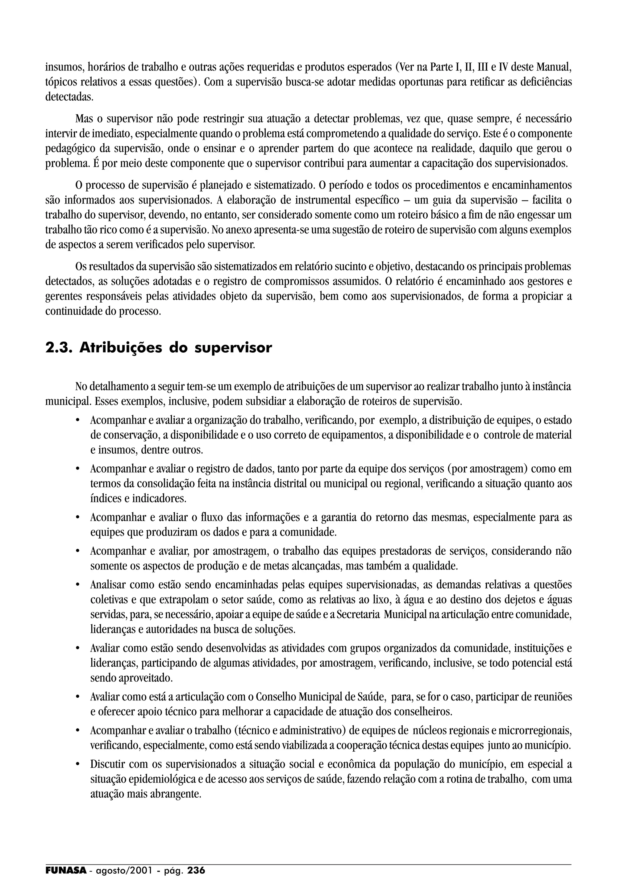 FUNASA - agosto/2001 - pág. 236
insumos, horários de trabalho e outras ações requeridas e produtos esperados (Ver na Parte I, II, III e IV deste Manual,
tópicos relativos a essas questões). Com a supervisão busca-se adotar medidas oportunas para retificar as deficiências
detectadas.
Mas o supervisor não pode restringir sua atuação a detectar problemas, vez que, quase sempre, é necessário
intervir de imediato, especialmente quando o problema está comprometendo a qualidade do serviço. Este é o componente
pedagógico da supervisão, onde o ensinar e o aprender partem do que acontece na realidade, daquilo que gerou o
problema. É por meio deste componente que o supervisor contribui para aumentar a capacitação dos supervisionados.
O processo de supervisão é planejado e sistematizado. O período e todos os procedimentos e encaminhamentos
são informados aos supervisionados. A elaboração de instrumental específico – um guia da supervisão – facilita o
trabalho do supervisor, devendo, no entanto, ser considerado somente como um roteiro básico a fim de não engessar um
trabalho tão rico como é a supervisão. No anexo apresenta-se uma sugestão de roteiro de supervisão com alguns exemplos
de aspectos a serem verificados pelo supervisor.
Os resultados da supervisão são sistematizados em relatório sucinto e objetivo, destacando os principais problemas
detectados, as soluções adotadas e o registro de compromissos assumidos. O relatório é encaminhado aos gestores e
gerentes responsáveis pelas atividades objeto da supervisão, bem como aos supervisionados, de forma a propiciar a
continuidade do processo.
2.3. Atribuições do supervisor
No detalhamento a seguir tem-se um exemplo de atribuições de um supervisor ao realizar trabalho junto à instância
municipal. Esses exemplos, inclusive, podem subsidiar a elaboração de roteiros de supervisão.
• Acompanhar e avaliar a organização do trabalho, verificando, por exemplo, a distribuição de equipes, o estado
de conservação, a disponibilidade e o uso correto de equipamentos, a disponibilidade e o controle de material
e insumos, dentre outros.
• Acompanhar e avaliar o registro de dados, tanto por parte da equipe dos serviços (por amostragem) como em
termos da consolidação feita na instância distrital ou municipal ou regional, verificando a situação quanto aos
índices e indicadores.
• Acompanhar e avaliar o fluxo das informações e a garantia do retorno das mesmas, especialmente para as
equipes que produziram os dados e para a comunidade.
• Acompanhar e avaliar, por amostragem, o trabalho das equipes prestadoras de serviços, considerando não
somente os aspectos de produção e de metas alcançadas, mas também a qualidade.
• Analisar como estão sendo encaminhadas pelas equipes supervisionadas, as demandas relativas a questões
coletivas e que extrapolam o setor saúde, como as relativas ao lixo, à água e ao destino dos dejetos e águas
servidas, para, se necessário, apoiar a equipe de saúde e a Secretaria Municipal na articulação entre comunidade,
lideranças e autoridades na busca de soluções.
• Avaliar como estão sendo desenvolvidas as atividades com grupos organizados da comunidade, instituições e
lideranças, participando de algumas atividades, por amostragem, verificando, inclusive, se todo potencial está
sendo aproveitado.
• Avaliar como está a articulação com o Conselho Municipal de Saúde, para, se for o caso, participar de reuniões
e oferecer apoio técnico para melhorar a capacidade de atuação dos conselheiros.
• Acompanhar e avaliar o trabalho (técnico e administrativo) de equipes de núcleos regionais e microrregionais,
verificando, especialmente, como está sendo viabilizada a cooperação técnica destas equipes junto ao município.
• Discutir com os supervisionados a situação social e econômica da população do município, em especial a
situação epidemiológica e de acesso aos serviços de saúde, fazendo relação com a rotina de trabalho, com uma
atuação mais abrangente.
 
