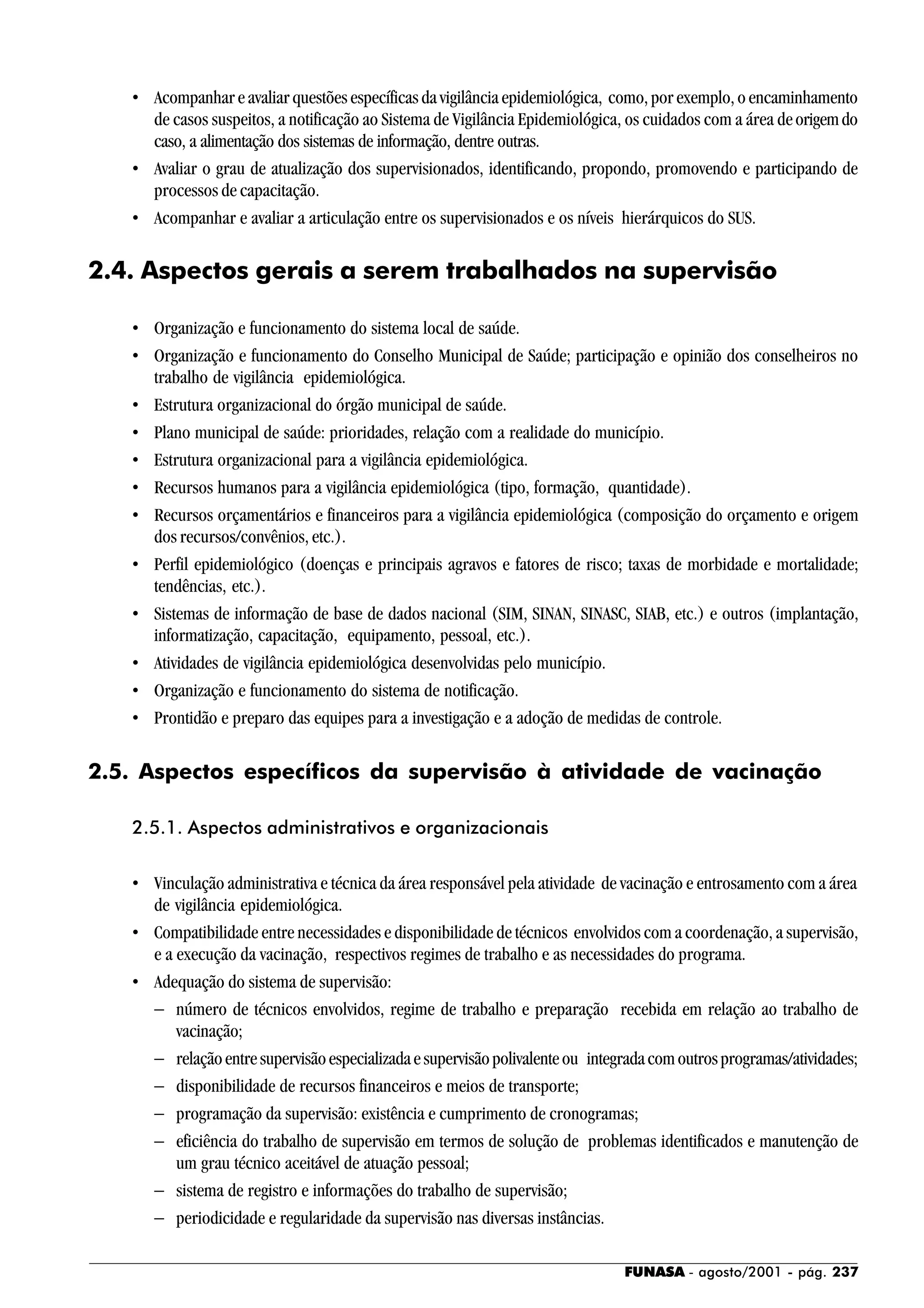 FUNASA - agosto/2001 - pág. 237
• Acompanhar e avaliar questões específicas da vigilância epidemiológica, como, por exemplo, o encaminhamento
de casos suspeitos, a notificação ao Sistema de Vigilância Epidemiológica, os cuidados com a área deorigemdo
caso, a alimentação dos sistemas de informação, dentre outras.
• Avaliar o grau de atualização dos supervisionados, identificando, propondo, promovendo e participando de
processos de capacitação.
• Acompanhar e avaliar a articulação entre os supervisionados e os níveis hierárquicos do SUS.
2.4. Aspectos gerais a serem trabalhados na supervisão
• Organização e funcionamento do sistema local de saúde.
• Organização e funcionamento do Conselho Municipal de Saúde; participação e opinião dos conselheiros no
trabalho de vigilância epidemiológica.
• Estrutura organizacional do órgão municipal de saúde.
• Plano municipal de saúde: prioridades, relação com a realidade do município.
• Estrutura organizacional para a vigilância epidemiológica.
• Recursos humanos para a vigilância epidemiológica (tipo, formação, quantidade).
• Recursos orçamentários e financeiros para a vigilância epidemiológica (composição do orçamento e origem
dos recursos/convênios, etc.).
• Perfil epidemiológico (doenças e principais agravos e fatores de risco; taxas de morbidade e mortalidade;
tendências, etc.).
• Sistemas de informação de base de dados nacional (SIM, SINAN, SINASC, SIAB, etc.) e outros (implantação,
informatização, capacitação, equipamento, pessoal, etc.).
• Atividades de vigilância epidemiológica desenvolvidas pelo município.
• Organização e funcionamento do sistema de notificação.
• Prontidão e preparo das equipes para a investigação e a adoção de medidas de controle.
2.5. Aspectos específicos da supervisão à atividade de vacinação
2.5.1. Aspectos administrativos e organizacionais
• Vinculação administrativa e técnica da área responsável pela atividade de vacinação e entrosamento com a área
de vigilância epidemiológica.
• Compatibilidade entre necessidades e disponibilidade de técnicos envolvidos com a coordenação, a supervisão,
e a execução da vacinação, respectivos regimes de trabalho e as necessidades do programa.
• Adequação do sistema de supervisão:
− número de técnicos envolvidos, regime de trabalho e preparação recebida em relação ao trabalho de
vacinação;
− relaçãoentresupervisãoespecializadaesupervisãopolivalenteou integradacomoutrosprogramas/atividades;
− disponibilidade de recursos financeiros e meios de transporte;
− programação da supervisão: existência e cumprimento de cronogramas;
− eficiência do trabalho de supervisão em termos de solução de problemas identificados e manutenção de
um grau técnico aceitável de atuação pessoal;
− sistema de registro e informações do trabalho de supervisão;
− periodicidade e regularidade da supervisão nas diversas instâncias.
 