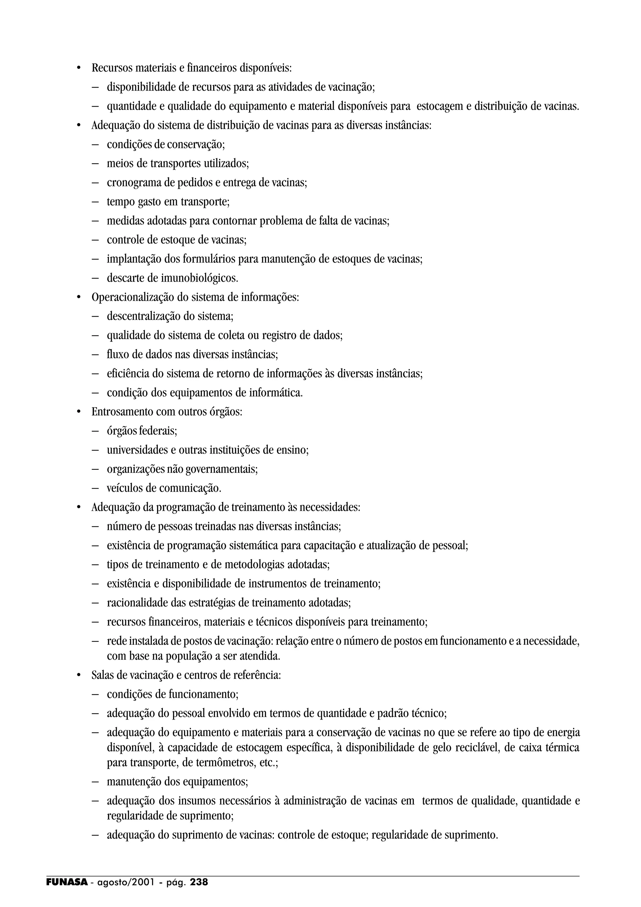 FUNASA - agosto/2001 - pág. 238
• Recursos materiais e financeiros disponíveis:
− disponibilidade de recursos para as atividades de vacinação;
− quantidade e qualidade do equipamento e material disponíveis para estocagem e distribuição de vacinas.
• Adequação do sistema de distribuição de vacinas para as diversas instâncias:
− condições de conservação;
− meios de transportes utilizados;
− cronograma de pedidos e entrega de vacinas;
− tempo gasto em transporte;
− medidas adotadas para contornar problema de falta de vacinas;
− controle de estoque de vacinas;
− implantação dos formulários para manutenção de estoques de vacinas;
− descarte de imunobiológicos.
• Operacionalização do sistema de informações:
− descentralização do sistema;
− qualidade do sistema de coleta ou registro de dados;
− fluxo de dados nas diversas instâncias;
− eficiência do sistema de retorno de informações às diversas instâncias;
− condição dos equipamentos de informática.
• Entrosamento com outros órgãos:
− órgãos federais;
− universidades e outras instituições de ensino;
− organizações não governamentais;
− veículos de comunicação.
• Adequação da programação de treinamento às necessidades:
− número de pessoas treinadas nas diversas instâncias;
− existência de programação sistemática para capacitação e atualização de pessoal;
− tipos de treinamento e de metodologias adotadas;
− existência e disponibilidade de instrumentos de treinamento;
− racionalidade das estratégias de treinamento adotadas;
− recursos financeiros, materiais e técnicos disponíveis para treinamento;
− rede instalada de postos de vacinação: relação entre o número de postos em funcionamento e a necessidade,
com base na população a ser atendida.
• Salas de vacinação e centros de referência:
− condições de funcionamento;
− adequação do pessoal envolvido em termos de quantidade e padrão técnico;
− adequação do equipamento e materiais para a conservação de vacinas no que se refere ao tipo de energia
disponível, à capacidade de estocagem específica, à disponibilidade de gelo reciclável, de caixa térmica
para transporte, de termômetros, etc.;
− manutenção dos equipamentos;
− adequação dos insumos necessários à administração de vacinas em termos de qualidade, quantidade e
regularidade de suprimento;
− adequação do suprimento de vacinas: controle de estoque; regularidade de suprimento.
 