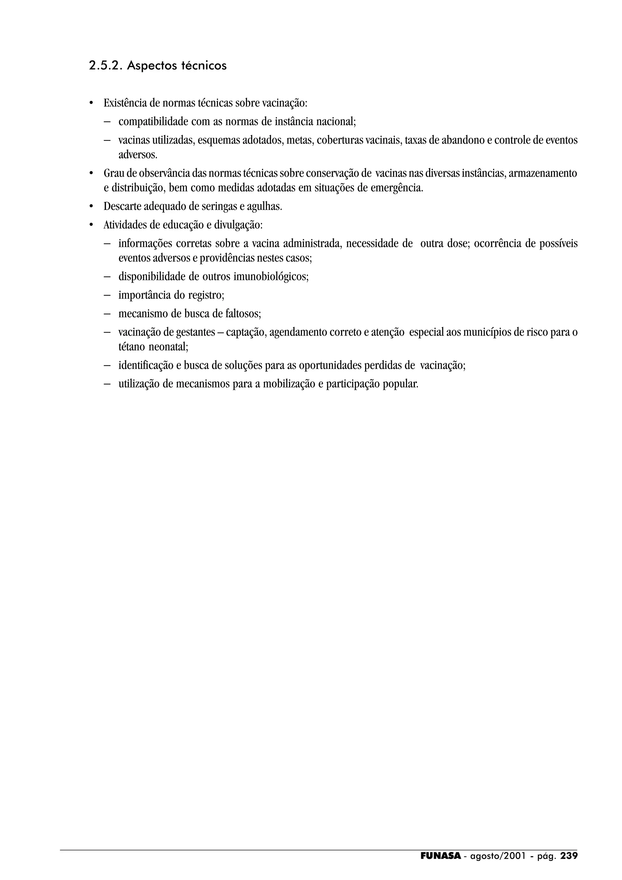 FUNASA - agosto/2001 - pág. 239
2.5.2. Aspectos técnicos
• Existência de normas técnicas sobre vacinação:
− compatibilidade com as normas de instância nacional;
− vacinas utilizadas, esquemas adotados, metas, coberturas vacinais, taxas de abandono e controle de eventos
adversos.
• Grau de observância das normas técnicas sobre conservação de vacinas nas diversas instâncias, armazenamento
e distribuição, bem como medidas adotadas em situações de emergência.
• Descarte adequado de seringas e agulhas.
• Atividades de educação e divulgação:
− informações corretas sobre a vacina administrada, necessidade de outra dose; ocorrência de possíveis
eventos adversos e providências nestes casos;
− disponibilidade de outros imunobiológicos;
− importância do registro;
− mecanismo de busca de faltosos;
− vacinação de gestantes – captação, agendamento correto e atenção especial aos municípios de risco para o
tétano neonatal;
− identificação e busca de soluções para as oportunidades perdidas de vacinação;
− utilização de mecanismos para a mobilização e participação popular.
 