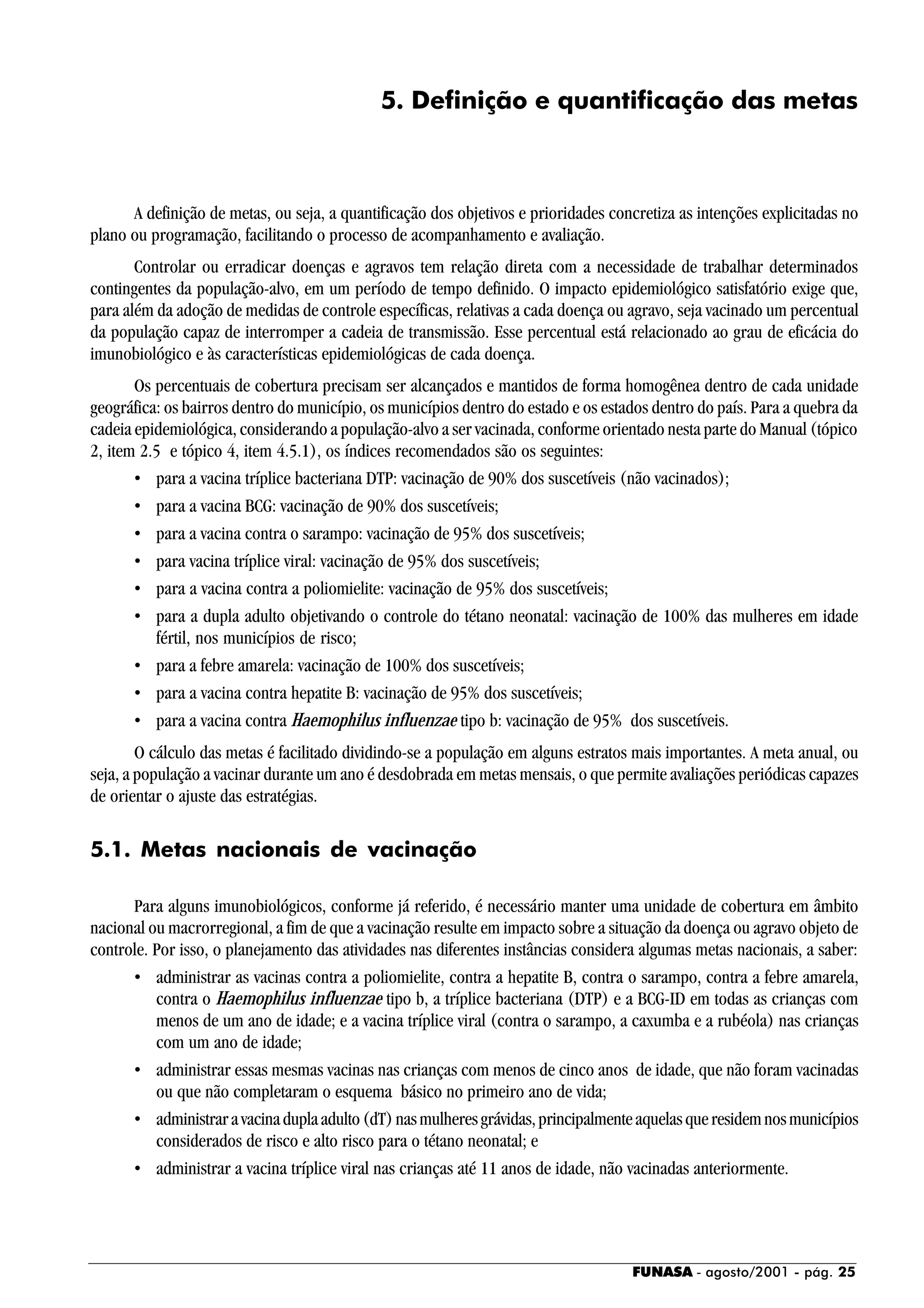 FUNASA - agosto/2001 - pág. 25
5. Definição e quantificação das metas
A definição de metas, ou seja, a quantificação dos objetivos e prioridades concretiza as intenções explicitadas no
plano ou programação, facilitando o processo de acompanhamento e avaliação.
Controlar ou erradicar doenças e agravos tem relação direta com a necessidade de trabalhar determinados
contingentes da população-alvo, em um período de tempo definido. O impacto epidemiológico satisfatório exige que,
para além da adoção de medidas de controle específicas, relativas a cada doença ou agravo, seja vacinado um percentual
da população capaz de interromper a cadeia de transmissão. Esse percentual está relacionado ao grau de eficácia do
imunobiológico e às características epidemiológicas de cada doença.
Os percentuais de cobertura precisam ser alcançados e mantidos de forma homogênea dentro de cada unidade
geográfica: os bairros dentro do município, os municípios dentro do estado e os estados dentro do país. Para a quebra da
cadeia epidemiológica, considerando a população-alvo a ser vacinada, conforme orientado nesta parte do Manual (tópico
2, item 2.5 e tópico 4, item 4.5.1), os índices recomendados são os seguintes:
• para a vacina tríplice bacteriana DTP: vacinação de 90% dos suscetíveis (não vacinados);
• para a vacina BCG: vacinação de 90% dos suscetíveis;
• para a vacina contra o sarampo: vacinação de 95% dos suscetíveis;
• para vacina tríplice viral: vacinação de 95% dos suscetíveis;
• para a vacina contra a poliomielite: vacinação de 95% dos suscetíveis;
• para a dupla adulto objetivando o controle do tétano neonatal: vacinação de 100% das mulheres em idade
fértil, nos municípios de risco;
• para a febre amarela: vacinação de 100% dos suscetíveis;
• para a vacina contra hepatite B: vacinação de 95% dos suscetíveis;
• para a vacina contra Haemophilus influenzae tipo b: vacinação de 95% dos suscetíveis.
O cálculo das metas é facilitado dividindo-se a população em alguns estratos mais importantes. A meta anual, ou
seja, a população a vacinar durante um ano é desdobrada em metas mensais, o que permite avaliações periódicas capazes
de orientar o ajuste das estratégias.
5.1. Metas nacionais de vacinação
Para alguns imunobiológicos, conforme já referido, é necessário manter uma unidade de cobertura em âmbito
nacional ou macrorregional, a fim de que a vacinação resulte em impacto sobre a situação da doença ou agravo objeto de
controle. Por isso, o planejamento das atividades nas diferentes instâncias considera algumas metas nacionais, a saber:
• administrar as vacinas contra a poliomielite, contra a hepatite B, contra o sarampo, contra a febre amarela,
contra o Haemophilus influenzae tipo b, a tríplice bacteriana (DTP) e a BCG-ID em todas as crianças com
menos de um ano de idade; e a vacina tríplice viral (contra o sarampo, a caxumba e a rubéola) nas crianças
com um ano de idade;
• administrar essas mesmas vacinas nas crianças com menos de cinco anos de idade, que não foram vacinadas
ou que não completaram o esquema básico no primeiro ano de vida;
• administraravacinaduplaadulto(dT)nasmulheresgrávidas,principalmenteaquelasqueresidemnosmunicípios
considerados de risco e alto risco para o tétano neonatal; e
• administrar a vacina tríplice viral nas crianças até 11 anos de idade, não vacinadas anteriormente.
 