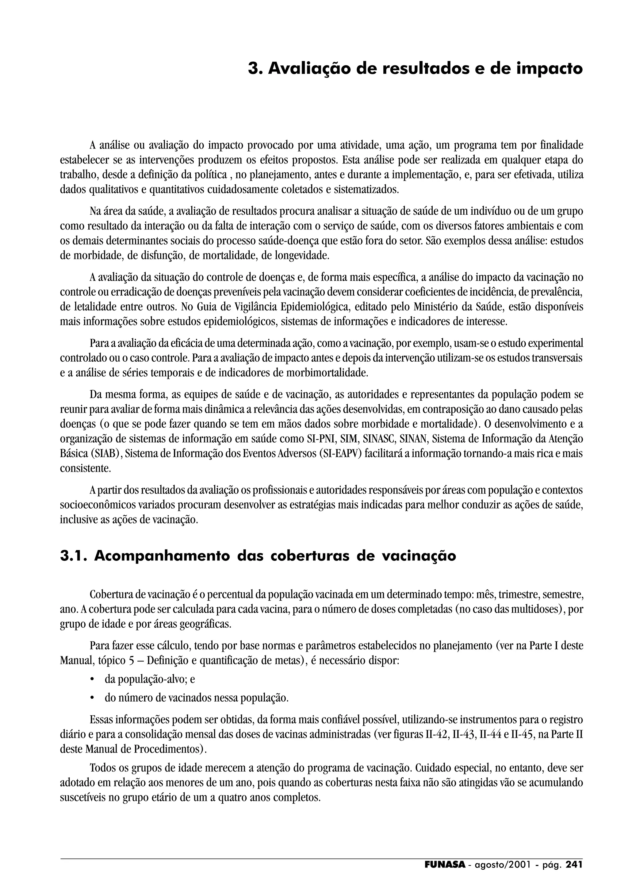 FUNASA - agosto/2001 - pág. 241
3. Avaliação de resultados e de impacto
A análise ou avaliação do impacto provocado por uma atividade, uma ação, um programa tem por finalidade
estabelecer se as intervenções produzem os efeitos propostos. Esta análise pode ser realizada em qualquer etapa do
trabalho, desde a definição da política , no planejamento, antes e durante a implementação, e, para ser efetivada, utiliza
dados qualitativos e quantitativos cuidadosamente coletados e sistematizados.
Na área da saúde, a avaliação de resultados procura analisar a situação de saúde de um indivíduo ou de um grupo
como resultado da interação ou da falta de interação com o serviço de saúde, com os diversos fatores ambientais e com
os demais determinantes sociais do processo saúde-doença que estão fora do setor. São exemplos dessa análise: estudos
de morbidade, de disfunção, de mortalidade, de longevidade.
A avaliação da situação do controle de doenças e, de forma mais específica, a análise do impacto da vacinação no
controle ou erradicação de doenças preveníveis pela vacinação devem considerar coeficientes de incidência, de prevalência,
de letalidade entre outros. No Guia de Vigilância Epidemiológica, editado pelo Ministério da Saúde, estão disponíveis
mais informações sobre estudos epidemiológicos, sistemas de informações e indicadores de interesse.
Paraaavaliaçãodaeficáciadeumadeterminadaação,comoavacinação,porexemplo,usam-seoestudoexperimental
controlado ou o caso controle. Para a avaliação de impacto antes e depois da intervenção utilizam-se os estudos transversais
e a análise de séries temporais e de indicadores de morbimortalidade.
Da mesma forma, as equipes de saúde e de vacinação, as autoridades e representantes da população podem se
reunir para avaliar de forma mais dinâmica a relevância das ações desenvolvidas, em contraposição ao dano causado pelas
doenças (o que se pode fazer quando se tem em mãos dados sobre morbidade e mortalidade). O desenvolvimento e a
organização de sistemas de informação em saúde como SI-PNI, SIM, SINASC, SINAN, Sistema de Informação da Atenção
Básica (SIAB), Sistema de Informação dos Eventos Adversos (SI-EAPV) facilitará a informação tornando-a mais rica e mais
consistente.
A partir dos resultados da avaliação os profissionais e autoridades responsáveis por áreas com população e contextos
socioeconômicos variados procuram desenvolver as estratégias mais indicadas para melhor conduzir as ações de saúde,
inclusive as ações de vacinação.
3.1. Acompanhamento das coberturas de vacinação
Cobertura de vacinação é o percentual da população vacinada em um determinado tempo: mês, trimestre, semestre,
ano. A cobertura pode ser calculada para cada vacina, para o número de doses completadas (no caso das multidoses), por
grupo de idade e por áreas geográficas.
Para fazer esse cálculo, tendo por base normas e parâmetros estabelecidos no planejamento (ver na Parte I deste
Manual, tópico 5 – Definição e quantificação de metas), é necessário dispor:
• da população-alvo; e
• do número de vacinados nessa população.
Essas informações podem ser obtidas, da forma mais confiável possível, utilizando-se instrumentos para o registro
diário e para a consolidação mensal das doses de vacinas administradas (ver figuras II-42, II-43, II-44 e II-45, na Parte II
deste Manual de Procedimentos).
Todos os grupos de idade merecem a atenção do programa de vacinação. Cuidado especial, no entanto, deve ser
adotado em relação aos menores de um ano, pois quando as coberturas nesta faixa não são atingidas vão se acumulando
suscetíveis no grupo etário de um a quatro anos completos.
 