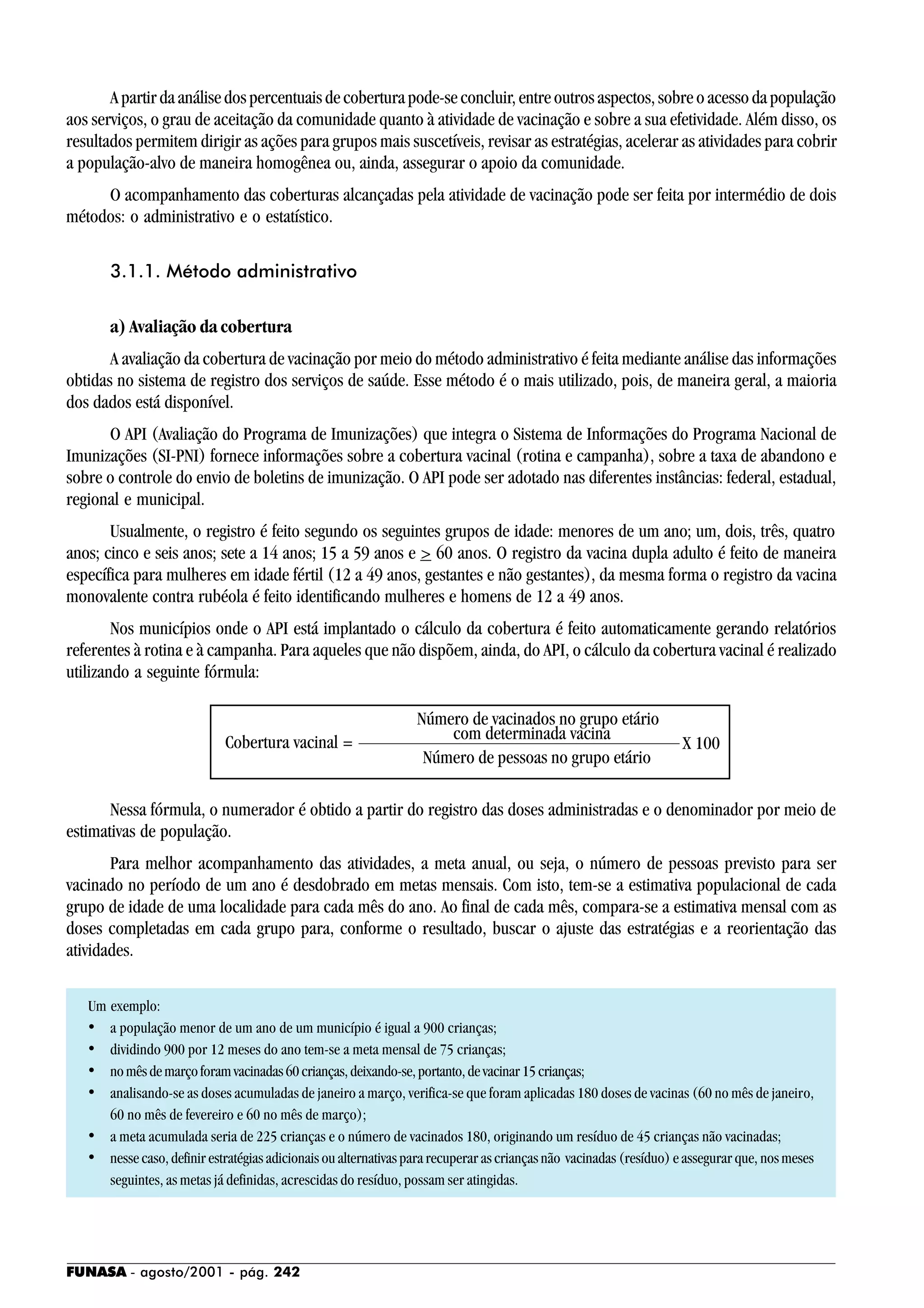 FUNASA - agosto/2001 - pág. 242
A partir da análise dos percentuais de cobertura pode-se concluir, entre outros aspectos, sobre o acesso da população
aos serviços, o grau de aceitação da comunidade quanto à atividade de vacinação e sobre a sua efetividade. Além disso, os
resultados permitem dirigir as ações para grupos mais suscetíveis, revisar as estratégias, acelerar as atividades para cobrir
a população-alvo de maneira homogênea ou, ainda, assegurar o apoio da comunidade.
O acompanhamento das coberturas alcançadas pela atividade de vacinação pode ser feita por intermédio de dois
métodos: o administrativo e o estatístico.
3.1.1. Método administrativo
a) Avaliação da cobertura
A avaliação da cobertura de vacinação por meio do método administrativo é feita mediante análise das informações
obtidas no sistema de registro dos serviços de saúde. Esse método é o mais utilizado, pois, de maneira geral, a maioria
dos dados está disponível.
O API (Avaliação do Programa de Imunizações) que integra o Sistema de Informações do Programa Nacional de
Imunizações (SI-PNI) fornece informações sobre a cobertura vacinal (rotina e campanha), sobre a taxa de abandono e
sobre o controle do envio de boletins de imunização. O API pode ser adotado nas diferentes instâncias: federal, estadual,
regional e municipal.
Usualmente, o registro é feito segundo os seguintes grupos de idade: menores de um ano; um, dois, três, quatro
anos; cinco e seis anos; sete a 14 anos; 15 a 59 anos e > 60 anos. O registro da vacina dupla adulto é feito de maneira
específica para mulheres em idade fértil (12 a 49 anos, gestantes e não gestantes), da mesma forma o registro da vacina
monovalente contra rubéola é feito identificando mulheres e homens de 12 a 49 anos.
Nos municípios onde o API está implantado o cálculo da cobertura é feito automaticamente gerando relatórios
referentes à rotina e à campanha. Para aqueles que não dispõem, ainda, do API, o cálculo da cobertura vacinal é realizado
utilizando a seguinte fórmula:
Nessa fórmula, o numerador é obtido a partir do registro das doses administradas e o denominador por meio de
estimativas de população.
Para melhor acompanhamento das atividades, a meta anual, ou seja, o número de pessoas previsto para ser
vacinado no período de um ano é desdobrado em metas mensais. Com isto, tem-se a estimativa populacional de cada
grupo de idade de uma localidade para cada mês do ano. Ao final de cada mês, compara-se a estimativa mensal com as
doses completadas em cada grupo para, conforme o resultado, buscar o ajuste das estratégias e a reorientação das
atividades.
Um exemplo:
• a população menor de um ano de um município é igual a 900 crianças;
• dividindo 900 por 12 meses do ano tem-se a meta mensal de 75 crianças;
• nomêsdemarçoforamvacinadas60crianças,deixando-se,portanto,devacinar15crianças;
• analisando-se as doses acumuladas de janeiro a março, verifica-se que foram aplicadas 180 doses de vacinas (60 no mês de janeiro,
60 no mês de fevereiro e 60 no mês de março);
• a meta acumulada seria de 225 crianças e o número de vacinados 180, originando um resíduo de 45 crianças não vacinadas;
• nesse caso, definir estratégias adicionais ou alternativas para recuperar as crianças não vacinadas (resíduo) e assegurar que, nos meses
seguintes, as metas já definidas, acrescidas do resíduo, possam ser atingidas.
Cobertura vacinal =
Número de pessoas no grupo etário
com determinada vacina
Número de vacinados no grupo etário
X 100
 