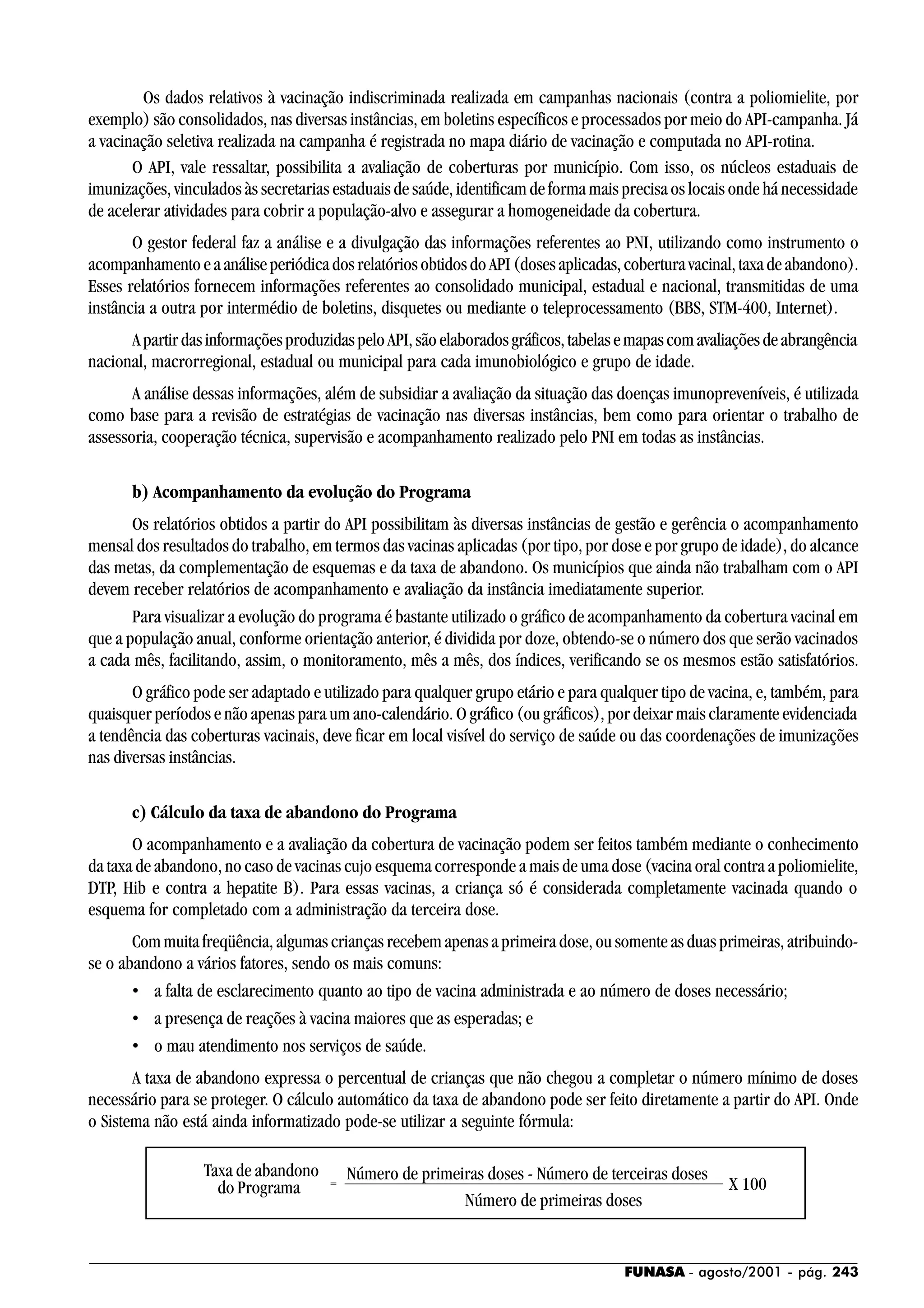 FUNASA - agosto/2001 - pág. 243
Os dados relativos à vacinação indiscriminada realizada em campanhas nacionais (contra a poliomielite, por
exemplo) são consolidados, nas diversas instâncias, em boletins específicos e processados por meio do API-campanha. Já
a vacinação seletiva realizada na campanha é registrada no mapa diário de vacinação e computada no API-rotina.
O API, vale ressaltar, possibilita a avaliação de coberturas por município. Com isso, os núcleos estaduais de
imunizações, vinculados às secretarias estaduais de saúde, identificam de forma mais precisa os locais onde há necessidade
de acelerar atividades para cobrir a população-alvo e assegurar a homogeneidade da cobertura.
O gestor federal faz a análise e a divulgação das informações referentes ao PNI, utilizando como instrumento o
acompanhamentoeaanáliseperiódicadosrelatóriosobtidosdoAPI(dosesaplicadas,coberturavacinal,taxadeabandono).
Esses relatórios fornecem informações referentes ao consolidado municipal, estadual e nacional, transmitidas de uma
instância a outra por intermédio de boletins, disquetes ou mediante o teleprocessamento (BBS, STM-400, Internet).
ApartirdasinformaçõesproduzidaspeloAPI,sãoelaboradosgráficos,tabelasemapascomavaliaçõesdeabrangência
nacional, macrorregional, estadual ou municipal para cada imunobiológico e grupo de idade.
A análise dessas informações, além de subsidiar a avaliação da situação das doenças imunopreveníveis, é utilizada
como base para a revisão de estratégias de vacinação nas diversas instâncias, bem como para orientar o trabalho de
assessoria, cooperação técnica, supervisão e acompanhamento realizado pelo PNI em todas as instâncias.
b) Acompanhamento da evolução do Programa
Os relatórios obtidos a partir do API possibilitam às diversas instâncias de gestão e gerência o acompanhamento
mensal dos resultados do trabalho, em termos das vacinas aplicadas (por tipo, por dose e por grupo de idade), do alcance
das metas, da complementação de esquemas e da taxa de abandono. Os municípios que ainda não trabalham com o API
devem receber relatórios de acompanhamento e avaliação da instância imediatamente superior.
Para visualizar a evolução do programa é bastante utilizado o gráfico de acompanhamento da cobertura vacinal em
que a população anual, conforme orientação anterior, é dividida por doze, obtendo-se o número dos que serão vacinados
a cada mês, facilitando, assim, o monitoramento, mês a mês, dos índices, verificando se os mesmos estão satisfatórios.
O gráfico pode ser adaptado e utilizado para qualquer grupo etário e para qualquer tipo de vacina, e, também, para
quaisquer períodos e não apenas para um ano-calendário. O gráfico (ou gráficos), por deixar mais claramente evidenciada
a tendência das coberturas vacinais, deve ficar em local visível do serviço de saúde ou das coordenações de imunizações
nas diversas instâncias.
c) Cálculo da taxa de abandono do Programa
O acompanhamento e a avaliação da cobertura de vacinação podem ser feitos também mediante o conhecimento
da taxa de abandono, no caso de vacinas cujo esquema corresponde a mais de uma dose (vacina oral contra a poliomielite,
DTP, Hib e contra a hepatite B). Para essas vacinas, a criança só é considerada completamente vacinada quando o
esquema for completado com a administração da terceira dose.
Com muita freqüência, algumas crianças recebem apenas a primeira dose, ou somente as duas primeiras, atribuindo-
se o abandono a vários fatores, sendo os mais comuns:
• a falta de esclarecimento quanto ao tipo de vacina administrada e ao número de doses necessário;
• a presença de reações à vacina maiores que as esperadas; e
• o mau atendimento nos serviços de saúde.
A taxa de abandono expressa o percentual de crianças que não chegou a completar o número mínimo de doses
necessário para se proteger. O cálculo automático da taxa de abandono pode ser feito diretamente a partir do API. Onde
o Sistema não está ainda informatizado pode-se utilizar a seguinte fórmula:
X 100
Número de primeiras doses - Número de terceiras doses
Número de primeiras doses
=
Taxa de abandono
do Programa
 