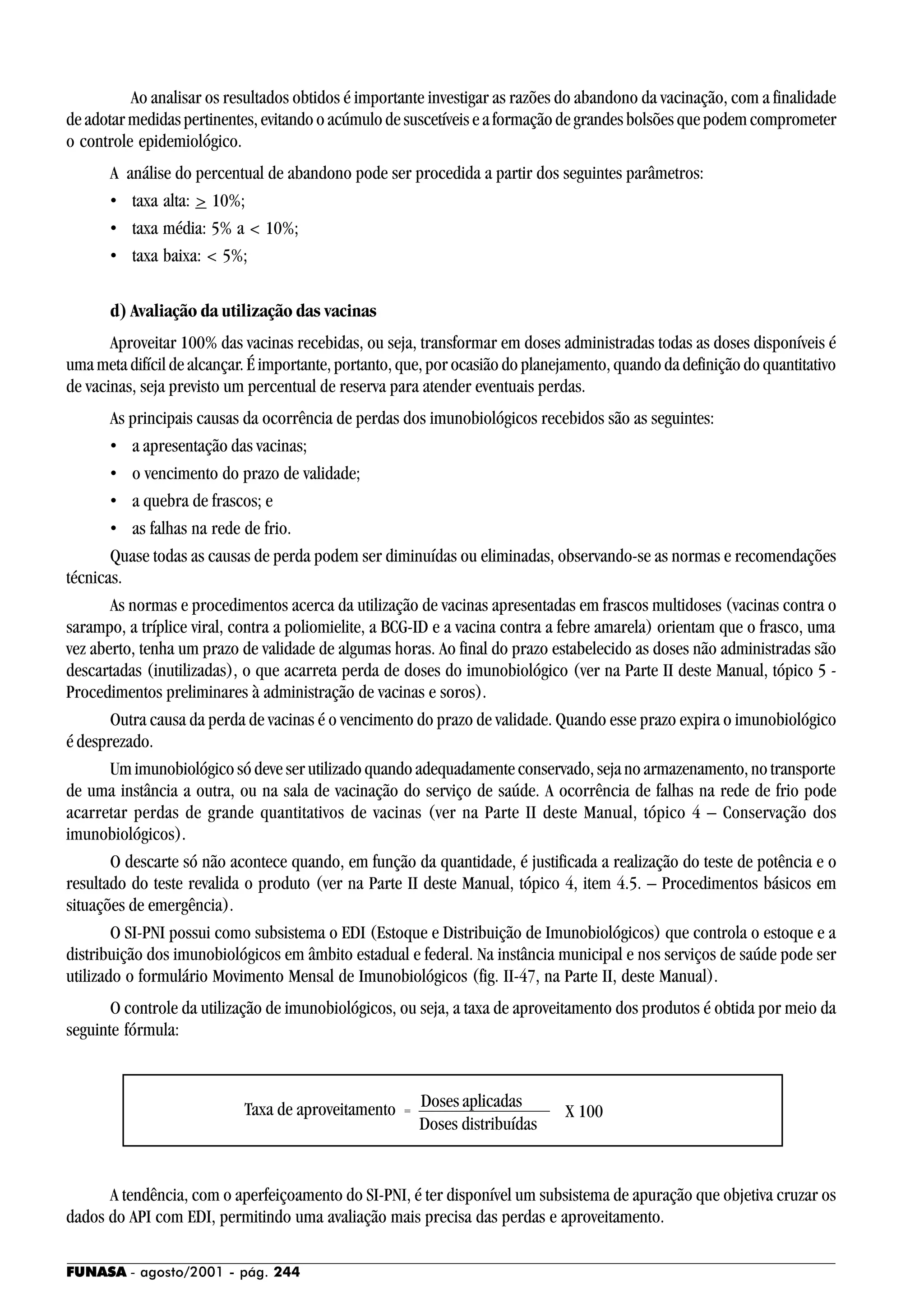 FUNASA - agosto/2001 - pág. 244
Ao analisar os resultados obtidos é importante investigar as razões do abandono da vacinação, com a finalidade
de adotar medidas pertinentes, evitando o acúmulo de suscetíveis e a formação de grandes bolsões que podem comprometer
o controle epidemiológico.
A análise do percentual de abandono pode ser procedida a partir dos seguintes parâmetros:
• taxa alta: > 10%;
• taxa média: 5% a < 10%;
• taxa baixa: < 5%;
d) Avaliação da utilização das vacinas
Aproveitar 100% das vacinas recebidas, ou seja, transformar em doses administradas todas as doses disponíveis é
uma meta difícil de alcançar. É importante, portanto, que, por ocasião do planejamento, quando da definição do quantitativo
de vacinas, seja previsto um percentual de reserva para atender eventuais perdas.
As principais causas da ocorrência de perdas dos imunobiológicos recebidos são as seguintes:
• a apresentação das vacinas;
• o vencimento do prazo de validade;
• a quebra de frascos; e
• as falhas na rede de frio.
Quase todas as causas de perda podem ser diminuídas ou eliminadas, observando-se as normas e recomendações
técnicas.
As normas e procedimentos acerca da utilização de vacinas apresentadas em frascos multidoses (vacinas contra o
sarampo, a tríplice viral, contra a poliomielite, a BCG-ID e a vacina contra a febre amarela) orientam que o frasco, uma
vez aberto, tenha um prazo de validade de algumas horas. Ao final do prazo estabelecido as doses não administradas são
descartadas (inutilizadas), o que acarreta perda de doses do imunobiológico (ver na Parte II deste Manual, tópico 5 -
Procedimentos preliminares à administração de vacinas e soros).
Outra causa da perda de vacinas é o vencimento do prazo de validade. Quando esse prazo expira o imunobiológico
é desprezado.
Um imunobiológico só deve ser utilizado quando adequadamente conservado, seja no armazenamento, no transporte
de uma instância a outra, ou na sala de vacinação do serviço de saúde. A ocorrência de falhas na rede de frio pode
acarretar perdas de grande quantitativos de vacinas (ver na Parte II deste Manual, tópico 4 – Conservação dos
imunobiológicos).
O descarte só não acontece quando, em função da quantidade, é justificada a realização do teste de potência e o
resultado do teste revalida o produto (ver na Parte II deste Manual, tópico 4, item 4.5. – Procedimentos básicos em
situações de emergência).
O SI-PNI possui como subsistema o EDI (Estoque e Distribuição de Imunobiológicos) que controla o estoque e a
distribuição dos imunobiológicos em âmbito estadual e federal. Na instância municipal e nos serviços de saúde pode ser
utilizado o formulário Movimento Mensal de Imunobiológicos (fig. II-47, na Parte II, deste Manual).
O controle da utilização de imunobiológicos, ou seja, a taxa de aproveitamento dos produtos é obtida por meio da
seguinte fórmula:
A tendência, com o aperfeiçoamento do SI-PNI, é ter disponível um subsistema de apuração que objetiva cruzar os
dados do API com EDI, permitindo uma avaliação mais precisa das perdas e aproveitamento.
X 100
Doses aplicadas
Doses distribuídas
=Taxa de aproveitamento
 
