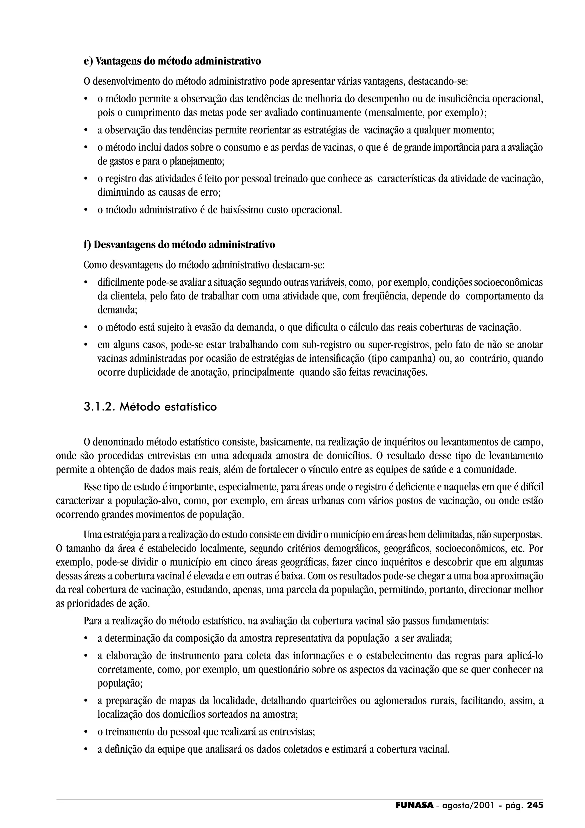 FUNASA - agosto/2001 - pág. 245
e) Vantagens do método administrativo
O desenvolvimento do método administrativo pode apresentar várias vantagens, destacando-se:
• o método permite a observação das tendências de melhoria do desempenho ou de insuficiência operacional,
pois o cumprimento das metas pode ser avaliado continuamente (mensalmente, por exemplo);
• a observação das tendências permite reorientar as estratégias de vacinação a qualquer momento;
• o método inclui dados sobre o consumo e as perdas de vacinas, o que é de grande importância para a avaliação
de gastos e para o planejamento;
• o registro das atividades é feito por pessoal treinado que conhece as características da atividade de vacinação,
diminuindo as causas de erro;
• o método administrativo é de baixíssimo custo operacional.
f) Desvantagens do método administrativo
Como desvantagens do método administrativo destacam-se:
• dificilmente pode-se avaliar a situação segundo outras variáveis, como, por exemplo, condições socioeconômicas
da clientela, pelo fato de trabalhar com uma atividade que, com freqüência, depende do comportamento da
demanda;
• o método está sujeito à evasão da demanda, o que dificulta o cálculo das reais coberturas de vacinação.
• em alguns casos, pode-se estar trabalhando com sub-registro ou super-registros, pelo fato de não se anotar
vacinas administradas por ocasião de estratégias de intensificação (tipo campanha) ou, ao contrário, quando
ocorre duplicidade de anotação, principalmente quando são feitas revacinações.
3.1.2. Método estatístico
O denominado método estatístico consiste, basicamente, na realização de inquéritos ou levantamentos de campo,
onde são procedidas entrevistas em uma adequada amostra de domicílios. O resultado desse tipo de levantamento
permite a obtenção de dados mais reais, além de fortalecer o vínculo entre as equipes de saúde e a comunidade.
Esse tipo de estudo é importante, especialmente, para áreas onde o registro é deficiente e naquelas em que é difícil
caracterizar a população-alvo, como, por exemplo, em áreas urbanas com vários postos de vacinação, ou onde estão
ocorrendo grandes movimentos de população.
Umaestratégiaparaarealizaçãodoestudoconsisteemdividiromunicípioemáreasbemdelimitadas,nãosuperpostas.
O tamanho da área é estabelecido localmente, segundo critérios demográficos, geográficos, socioeconômicos, etc. Por
exemplo, pode-se dividir o município em cinco áreas geográficas, fazer cinco inquéritos e descobrir que em algumas
dessas áreas a cobertura vacinal é elevada e em outras é baixa. Com os resultados pode-se chegar a uma boa aproximação
da real cobertura de vacinação, estudando, apenas, uma parcela da população, permitindo, portanto, direcionar melhor
as prioridades de ação.
Para a realização do método estatístico, na avaliação da cobertura vacinal são passos fundamentais:
• a determinação da composição da amostra representativa da população a ser avaliada;
• a elaboração de instrumento para coleta das informações e o estabelecimento das regras para aplicá-lo
corretamente, como, por exemplo, um questionário sobre os aspectos da vacinação que se quer conhecer na
população;
• a preparação de mapas da localidade, detalhando quarteirões ou aglomerados rurais, facilitando, assim, a
localização dos domicílios sorteados na amostra;
• o treinamento do pessoal que realizará as entrevistas;
• a definição da equipe que analisará os dados coletados e estimará a cobertura vacinal.
 