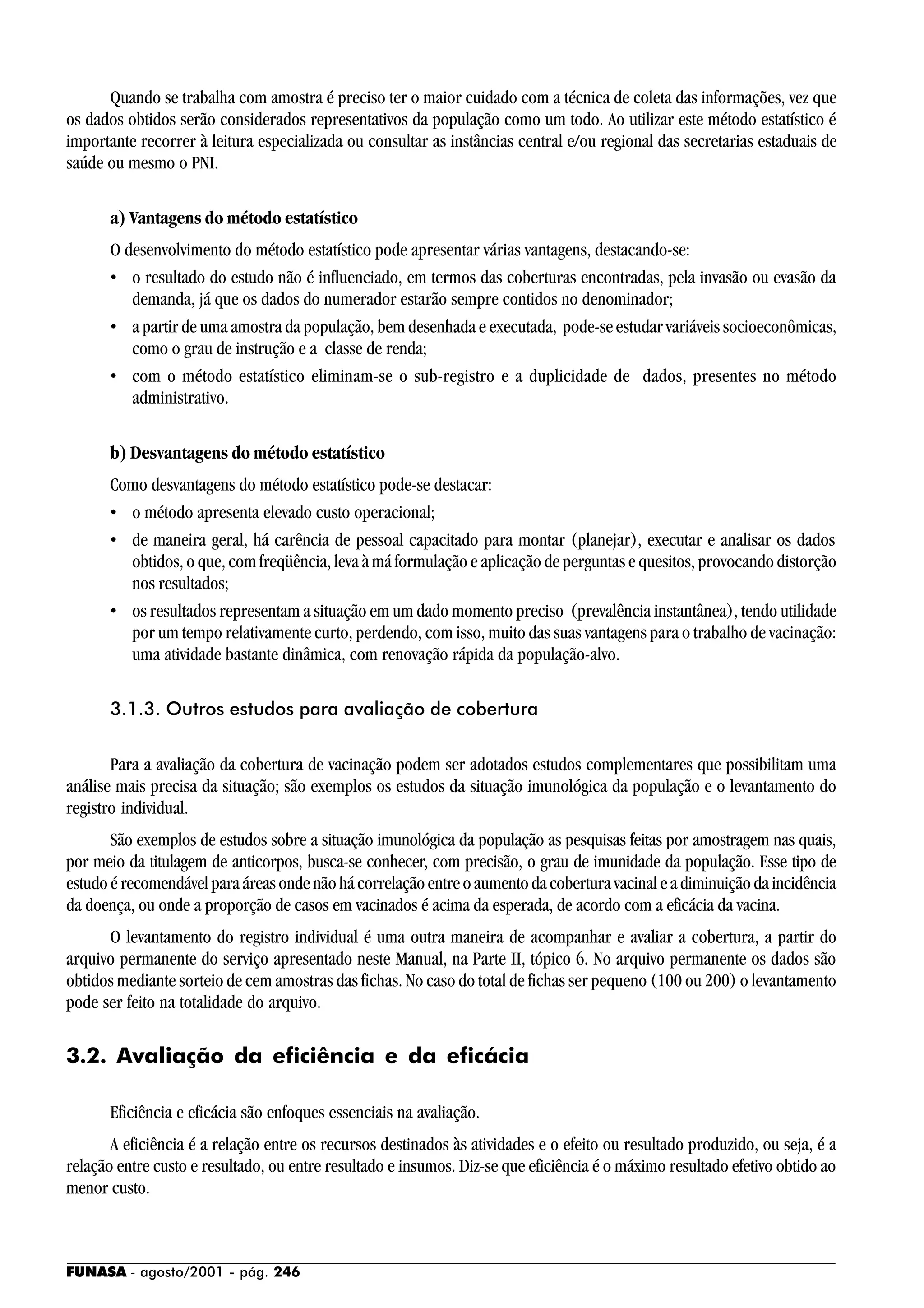 FUNASA - agosto/2001 - pág. 246
Quando se trabalha com amostra é preciso ter o maior cuidado com a técnica de coleta das informações, vez que
os dados obtidos serão considerados representativos da população como um todo. Ao utilizar este método estatístico é
importante recorrer à leitura especializada ou consultar as instâncias central e/ou regional das secretarias estaduais de
saúde ou mesmo o PNI.
a) Vantagens do método estatístico
O desenvolvimento do método estatístico pode apresentar várias vantagens, destacando-se:
• o resultado do estudo não é influenciado, em termos das coberturas encontradas, pela invasão ou evasão da
demanda, já que os dados do numerador estarão sempre contidos no denominador;
• a partir de uma amostra da população, bem desenhada e executada, pode-se estudar variáveis socioeconômicas,
como o grau de instrução e a classe de renda;
• com o método estatístico eliminam-se o sub-registro e a duplicidade de dados, presentes no método
administrativo.
b) Desvantagens do método estatístico
Como desvantagens do método estatístico pode-se destacar:
• o método apresenta elevado custo operacional;
• de maneira geral, há carência de pessoal capacitado para montar (planejar), executar e analisar os dados
obtidos, o que, com freqüência, leva à má formulação e aplicação de perguntas e quesitos, provocando distorção
nos resultados;
• os resultados representam a situação em um dado momento preciso (prevalência instantânea), tendo utilidade
por um tempo relativamente curto, perdendo, com isso, muito das suas vantagens para o trabalho de vacinação:
uma atividade bastante dinâmica, com renovação rápida da população-alvo.
3.1.3. Outros estudos para avaliação de cobertura
Para a avaliação da cobertura de vacinação podem ser adotados estudos complementares que possibilitam uma
análise mais precisa da situação; são exemplos os estudos da situação imunológica da população e o levantamento do
registro individual.
São exemplos de estudos sobre a situação imunológica da população as pesquisas feitas por amostragem nas quais,
por meio da titulagem de anticorpos, busca-se conhecer, com precisão, o grau de imunidade da população. Esse tipo de
estudo é recomendável para áreas onde não há correlação entre o aumento da cobertura vacinal e a diminuição da incidência
da doença, ou onde a proporção de casos em vacinados é acima da esperada, de acordo com a eficácia da vacina.
O levantamento do registro individual é uma outra maneira de acompanhar e avaliar a cobertura, a partir do
arquivo permanente do serviço apresentado neste Manual, na Parte II, tópico 6. No arquivo permanente os dados são
obtidos mediante sorteio de cem amostras das fichas. No caso do total de fichas ser pequeno (100 ou 200) o levantamento
pode ser feito na totalidade do arquivo.
3.2. Avaliação da eficiência e da eficácia
Eficiência e eficácia são enfoques essenciais na avaliação.
A eficiência é a relação entre os recursos destinados às atividades e o efeito ou resultado produzido, ou seja, é a
relação entre custo e resultado, ou entre resultado e insumos. Diz-se que eficiência é o máximo resultado efetivo obtido ao
menor custo.
 