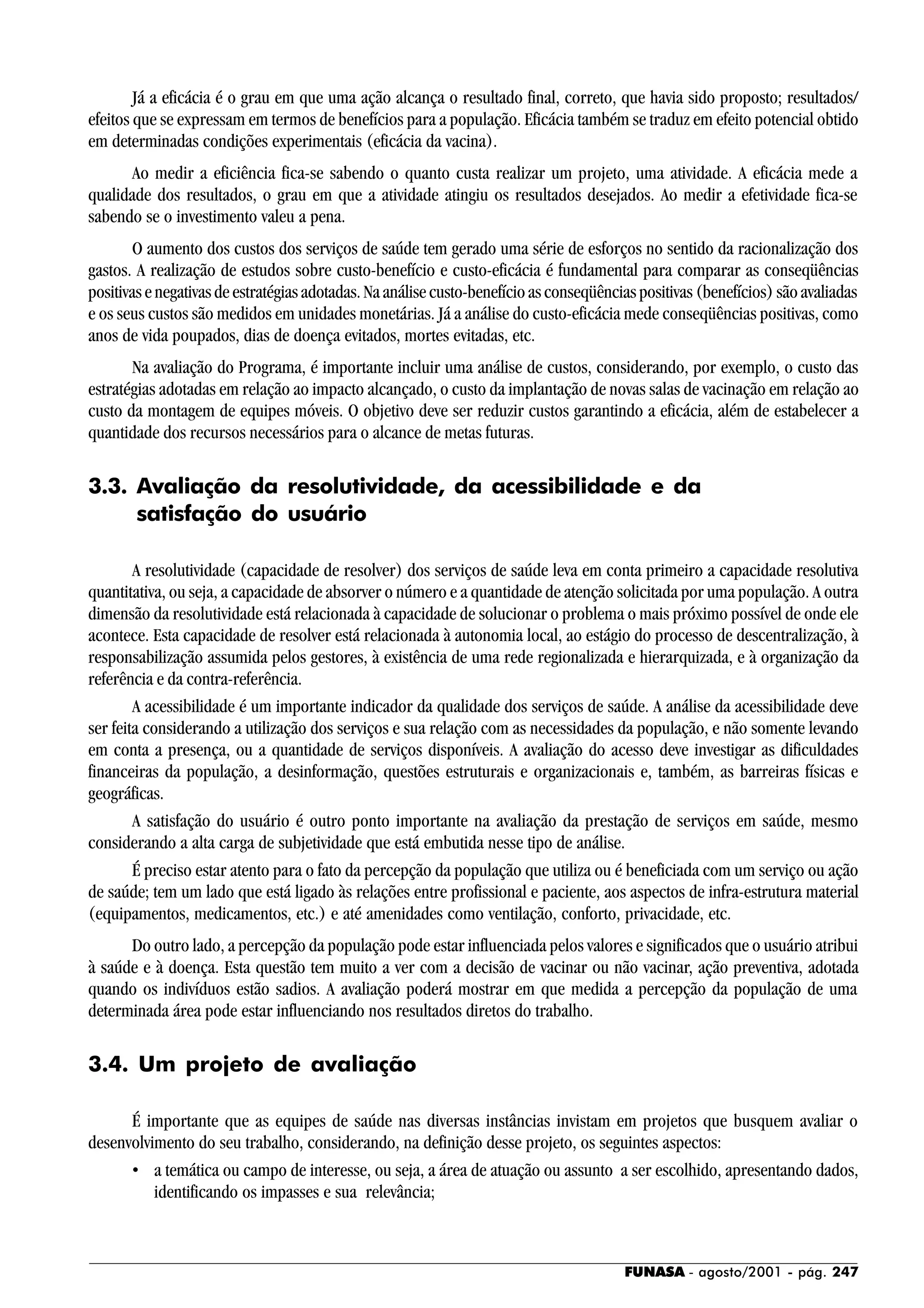FUNASA - agosto/2001 - pág. 247
Já a eficácia é o grau em que uma ação alcança o resultado final, correto, que havia sido proposto; resultados/
efeitos que se expressam em termos de benefícios para a população. Eficácia também se traduz em efeito potencial obtido
em determinadas condições experimentais (eficácia da vacina).
Ao medir a eficiência fica-se sabendo o quanto custa realizar um projeto, uma atividade. A eficácia mede a
qualidade dos resultados, o grau em que a atividade atingiu os resultados desejados. Ao medir a efetividade fica-se
sabendo se o investimento valeu a pena.
O aumento dos custos dos serviços de saúde tem gerado uma série de esforços no sentido da racionalização dos
gastos. A realização de estudos sobre custo-benefício e custo-eficácia é fundamental para comparar as conseqüências
positivas e negativas de estratégias adotadas. Na análise custo-benefício as conseqüências positivas (benefícios) são avaliadas
e os seus custos são medidos em unidades monetárias. Já a análise do custo-eficácia mede conseqüências positivas, como
anos de vida poupados, dias de doença evitados, mortes evitadas, etc.
Na avaliação do Programa, é importante incluir uma análise de custos, considerando, por exemplo, o custo das
estratégias adotadas em relação ao impacto alcançado, o custo da implantação de novas salas de vacinação em relação ao
custo da montagem de equipes móveis. O objetivo deve ser reduzir custos garantindo a eficácia, além de estabelecer a
quantidade dos recursos necessários para o alcance de metas futuras.
3.3. Avaliação da resolutividade, da acessibilidade e da
satisfação do usuário
A resolutividade (capacidade de resolver) dos serviços de saúde leva em conta primeiro a capacidade resolutiva
quantitativa, ou seja, a capacidade de absorver o número e a quantidade de atenção solicitada por uma população. A outra
dimensão da resolutividade está relacionada à capacidade de solucionar o problema o mais próximo possível de onde ele
acontece. Esta capacidade de resolver está relacionada à autonomia local, ao estágio do processo de descentralização, à
responsabilização assumida pelos gestores, à existência de uma rede regionalizada e hierarquizada, e à organização da
referência e da contra-referência.
A acessibilidade é um importante indicador da qualidade dos serviços de saúde. A análise da acessibilidade deve
ser feita considerando a utilização dos serviços e sua relação com as necessidades da população, e não somente levando
em conta a presença, ou a quantidade de serviços disponíveis. A avaliação do acesso deve investigar as dificuldades
financeiras da população, a desinformação, questões estruturais e organizacionais e, também, as barreiras físicas e
geográficas.
A satisfação do usuário é outro ponto importante na avaliação da prestação de serviços em saúde, mesmo
considerando a alta carga de subjetividade que está embutida nesse tipo de análise.
É preciso estar atento para o fato da percepção da população que utiliza ou é beneficiada com um serviço ou ação
de saúde; tem um lado que está ligado às relações entre profissional e paciente, aos aspectos de infra-estrutura material
(equipamentos, medicamentos, etc.) e até amenidades como ventilação, conforto, privacidade, etc.
Do outro lado, a percepção da população pode estar influenciada pelos valores e significados que o usuário atribui
à saúde e à doença. Esta questão tem muito a ver com a decisão de vacinar ou não vacinar, ação preventiva, adotada
quando os indivíduos estão sadios. A avaliação poderá mostrar em que medida a percepção da população de uma
determinada área pode estar influenciando nos resultados diretos do trabalho.
3.4. Um projeto de avaliação
É importante que as equipes de saúde nas diversas instâncias invistam em projetos que busquem avaliar o
desenvolvimento do seu trabalho, considerando, na definição desse projeto, os seguintes aspectos:
• a temática ou campo de interesse, ou seja, a área de atuação ou assunto a ser escolhido, apresentando dados,
identificando os impasses e sua relevância;
 