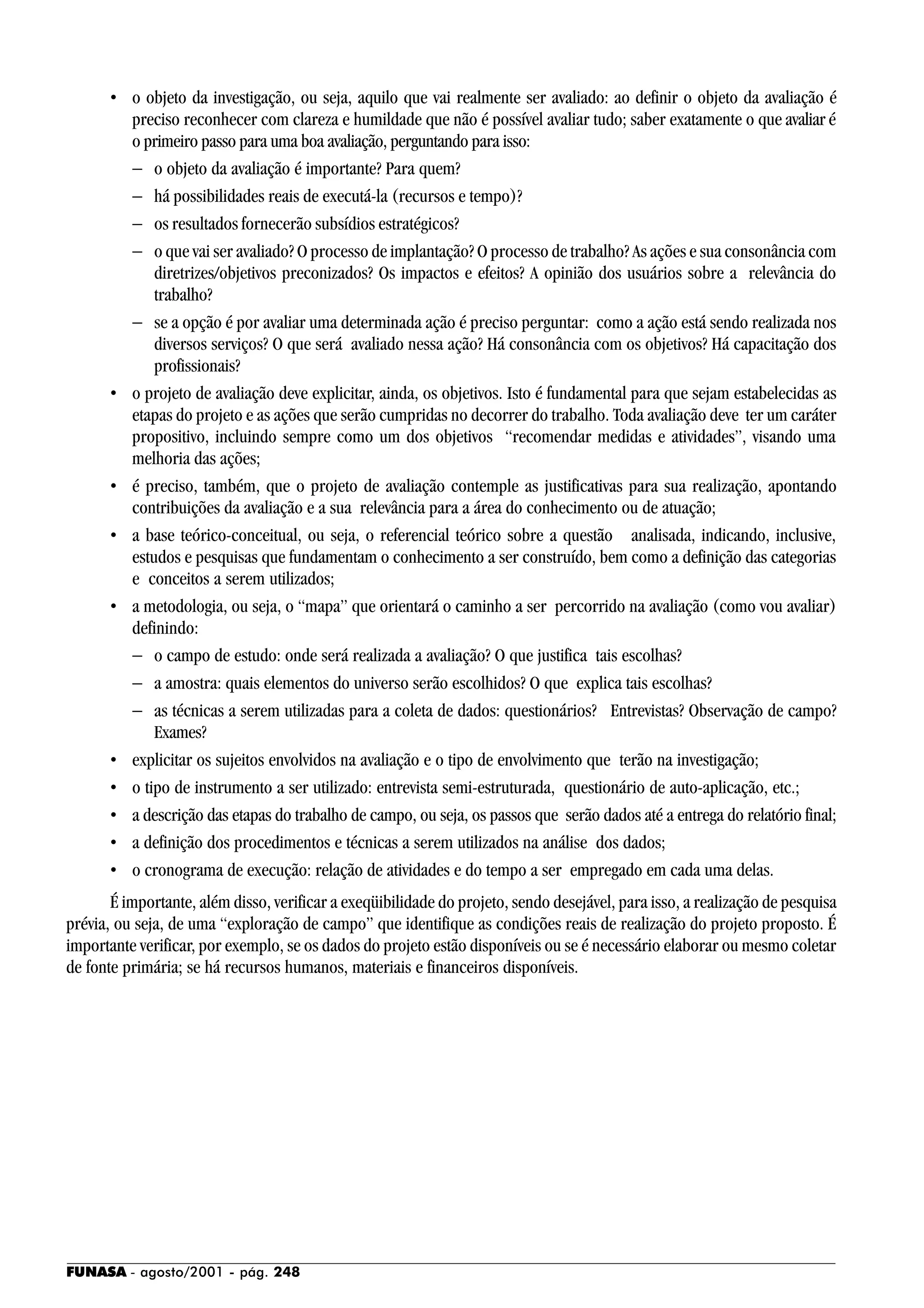 FUNASA - agosto/2001 - pág. 248
• o objeto da investigação, ou seja, aquilo que vai realmente ser avaliado: ao definir o objeto da avaliação é
preciso reconhecer com clareza e humildade que não é possível avaliar tudo; saber exatamente o que avaliar é
o primeiro passo para uma boa avaliação, perguntando para isso:
− o objeto da avaliação é importante? Para quem?
− há possibilidades reais de executá-la (recursos e tempo)?
− os resultados fornecerão subsídios estratégicos?
− o que vai ser avaliado? O processo de implantação? O processo de trabalho? As ações e sua consonância com
diretrizes/objetivos preconizados? Os impactos e efeitos? A opinião dos usuários sobre a relevância do
trabalho?
− se a opção é por avaliar uma determinada ação é preciso perguntar: como a ação está sendo realizada nos
diversos serviços? O que será avaliado nessa ação? Há consonância com os objetivos? Há capacitação dos
profissionais?
• o projeto de avaliação deve explicitar, ainda, os objetivos. Isto é fundamental para que sejam estabelecidas as
etapas do projeto e as ações que serão cumpridas no decorrer do trabalho. Toda avaliação deve ter um caráter
propositivo, incluindo sempre como um dos objetivos “recomendar medidas e atividades”, visando uma
melhoria das ações;
• é preciso, também, que o projeto de avaliação contemple as justificativas para sua realização, apontando
contribuições da avaliação e a sua relevância para a área do conhecimento ou de atuação;
• a base teórico-conceitual, ou seja, o referencial teórico sobre a questão analisada, indicando, inclusive,
estudos e pesquisas que fundamentam o conhecimento a ser construído, bem como a definição das categorias
e conceitos a serem utilizados;
• a metodologia, ou seja, o “mapa” que orientará o caminho a ser percorrido na avaliação (como vou avaliar)
definindo:
− o campo de estudo: onde será realizada a avaliação? O que justifica tais escolhas?
− a amostra: quais elementos do universo serão escolhidos? O que explica tais escolhas?
− as técnicas a serem utilizadas para a coleta de dados: questionários? Entrevistas? Observação de campo?
Exames?
• explicitar os sujeitos envolvidos na avaliação e o tipo de envolvimento que terão na investigação;
• o tipo de instrumento a ser utilizado: entrevista semi-estruturada, questionário de auto-aplicação, etc.;
• a descrição das etapas do trabalho de campo, ou seja, os passos que serão dados até a entrega do relatório final;
• a definição dos procedimentos e técnicas a serem utilizados na análise dos dados;
• o cronograma de execução: relação de atividades e do tempo a ser empregado em cada uma delas.
É importante, além disso, verificar a exeqüibilidade do projeto, sendo desejável, para isso, a realização de pesquisa
prévia, ou seja, de uma “exploração de campo” que identifique as condições reais de realização do projeto proposto. É
importante verificar, por exemplo, se os dados do projeto estão disponíveis ou se é necessário elaborar ou mesmo coletar
de fonte primária; se há recursos humanos, materiais e financeiros disponíveis.
 
