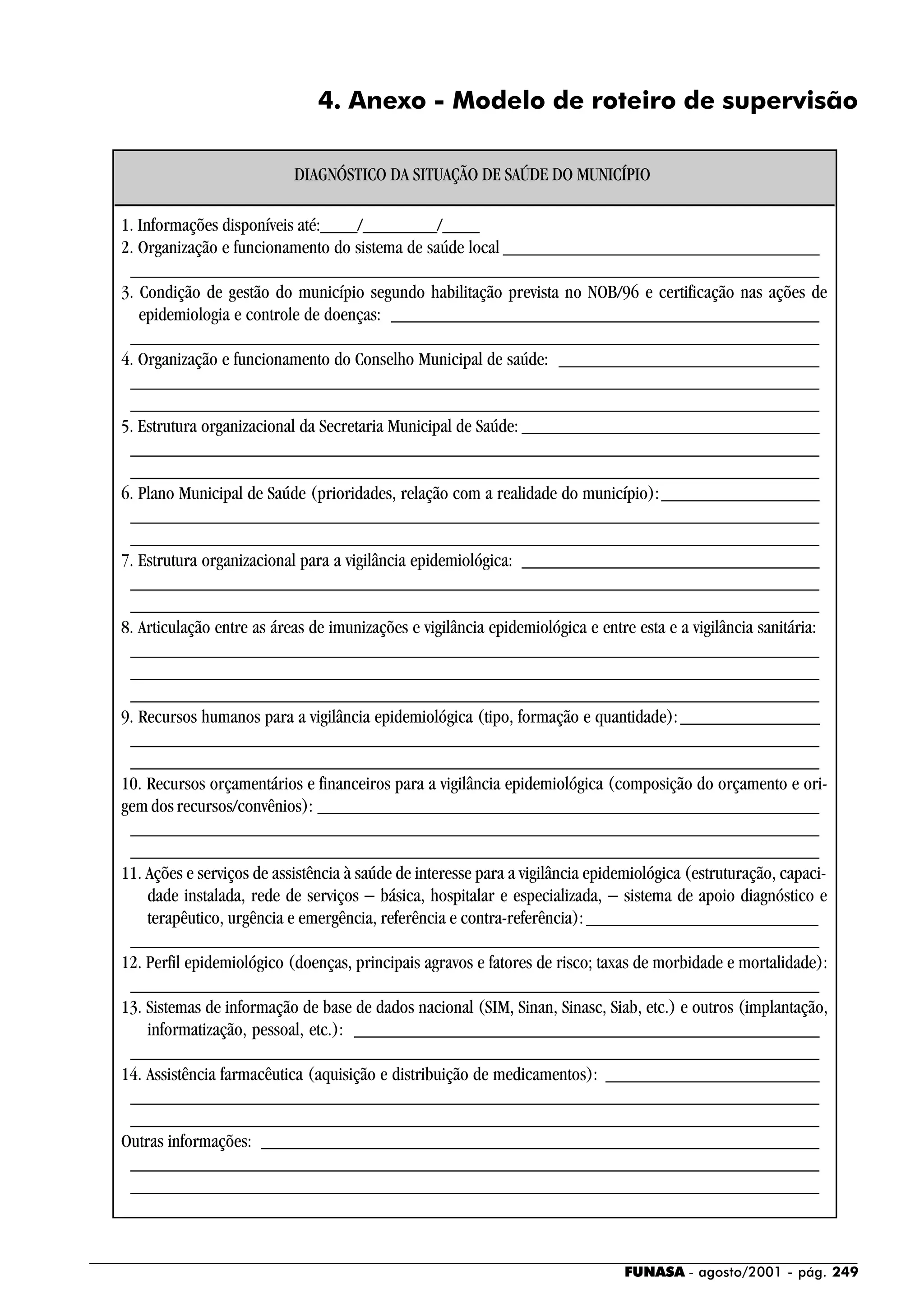 FUNASA - agosto/2001 - pág. 249
4. Anexo - Modelo de roteiro de supervisão
1. Informações disponíveis até:____/________/____
2. Organização e funcionamento do sistema de saúde local __________________________________
__________________________________________________________________________
3. Condição de gestão do município segundo habilitação prevista no NOB/96 e certificação nas ações de
epidemiologia e controle de doenças: ______________________________________________
__________________________________________________________________________
4. Organização e funcionamento do Conselho Municipal de saúde: ____________________________
__________________________________________________________________________
__________________________________________________________________________
5. Estrutura organizacional da Secretaria Municipal de Saúde: ________________________________
__________________________________________________________________________
__________________________________________________________________________
6. Plano Municipal de Saúde (prioridades, relação com a realidade do município):_________________
__________________________________________________________________________
__________________________________________________________________________
7. Estrutura organizacional para a vigilância epidemiológica: ________________________________
__________________________________________________________________________
__________________________________________________________________________
8. Articulação entre as áreas de imunizações e vigilância epidemiológica e entre esta e a vigilância sanitária:
__________________________________________________________________________
__________________________________________________________________________
__________________________________________________________________________
9. Recursos humanos para a vigilância epidemiológica (tipo, formação e quantidade):_______________
__________________________________________________________________________
__________________________________________________________________________
10. Recursos orçamentários e financeiros para a vigilância epidemiológica (composição do orçamento e ori-
gem dos recursos/convênios): ______________________________________________________
__________________________________________________________________________
__________________________________________________________________________
11. Ações e serviços de assistência à saúde de interesse para a vigilância epidemiológica (estruturação, capaci-
dade instalada, rede de serviços − básica, hospitalar e especializada, − sistema de apoio diagnóstico e
terapêutico, urgência e emergência, referência e contra-referência):_________________________
__________________________________________________________________________
12. Perfil epidemiológico (doenças, principais agravos e fatores de risco; taxas de morbidade e mortalidade):
__________________________________________________________________________
13. Sistemas de informação de base de dados nacional (SIM, Sinan, Sinasc, Siab, etc.) e outros (implantação,
informatização, pessoal, etc.): __________________________________________________
__________________________________________________________________________
14. Assistência farmacêutica (aquisição e distribuição de medicamentos): _______________________
__________________________________________________________________________
__________________________________________________________________________
Outras informações: ____________________________________________________________
__________________________________________________________________________
__________________________________________________________________________
DIAGNÓSTICO DA SITUAÇÃO DE SAÚDE DO MUNICÍPIO
 