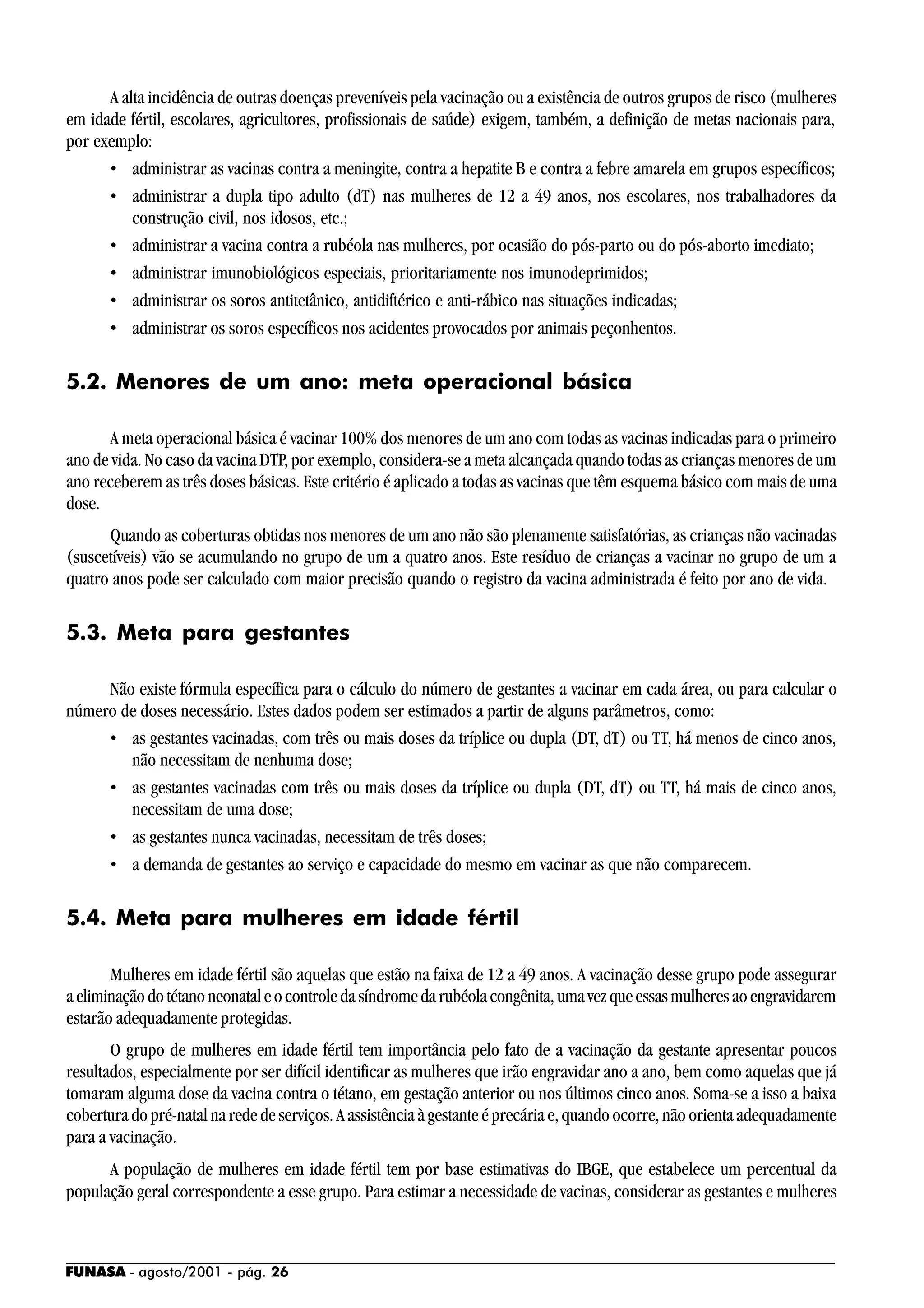FUNASA - agosto/2001 - pág. 26
A alta incidência de outras doenças preveníveis pela vacinação ou a existência de outros grupos de risco (mulheres
em idade fértil, escolares, agricultores, profissionais de saúde) exigem, também, a definição de metas nacionais para,
por exemplo:
• administrar as vacinas contra a meningite, contra a hepatite B e contra a febre amarela em grupos específicos;
• administrar a dupla tipo adulto (dT) nas mulheres de 12 a 49 anos, nos escolares, nos trabalhadores da
construção civil, nos idosos, etc.;
• administrar a vacina contra a rubéola nas mulheres, por ocasião do pós-parto ou do pós-aborto imediato;
• administrar imunobiológicos especiais, prioritariamente nos imunodeprimidos;
• administrar os soros antitetânico, antidiftérico e anti-rábico nas situações indicadas;
• administrar os soros específicos nos acidentes provocados por animais peçonhentos.
5.2. Menores de um ano: meta operacional básica
A meta operacional básica é vacinar 100% dos menores de um ano com todas as vacinas indicadas para o primeiro
ano de vida. No caso da vacina DTP, por exemplo, considera-se a meta alcançada quando todas as crianças menores de um
ano receberem as três doses básicas. Este critério é aplicado a todas as vacinas que têm esquema básico com mais de uma
dose.
Quando as coberturas obtidas nos menores de um ano não são plenamente satisfatórias, as crianças não vacinadas
(suscetíveis) vão se acumulando no grupo de um a quatro anos. Este resíduo de crianças a vacinar no grupo de um a
quatro anos pode ser calculado com maior precisão quando o registro da vacina administrada é feito por ano de vida.
5.3. Meta para gestantes
Não existe fórmula específica para o cálculo do número de gestantes a vacinar em cada área, ou para calcular o
número de doses necessário. Estes dados podem ser estimados a partir de alguns parâmetros, como:
• as gestantes vacinadas, com três ou mais doses da tríplice ou dupla (DT, dT) ou TT, há menos de cinco anos,
não necessitam de nenhuma dose;
• as gestantes vacinadas com três ou mais doses da tríplice ou dupla (DT, dT) ou TT, há mais de cinco anos,
necessitam de uma dose;
• as gestantes nunca vacinadas, necessitam de três doses;
• a demanda de gestantes ao serviço e capacidade do mesmo em vacinar as que não comparecem.
5.4. Meta para mulheres em idade fértil
Mulheres em idade fértil são aquelas que estão na faixa de 12 a 49 anos. A vacinação desse grupo pode assegurar
aeliminaçãodotétanoneonataleocontroledasíndromedarubéolacongênita,umavezqueessasmulheresaoengravidarem
estarão adequadamente protegidas.
O grupo de mulheres em idade fértil tem importância pelo fato de a vacinação da gestante apresentar poucos
resultados, especialmente por ser difícil identificar as mulheres que irão engravidar ano a ano, bem como aquelas que já
tomaram alguma dose da vacina contra o tétano, em gestação anterior ou nos últimos cinco anos. Soma-se a isso a baixa
cobertura do pré-natal na rede de serviços. A assistência à gestante é precária e, quando ocorre, não orienta adequadamente
para a vacinação.
A população de mulheres em idade fértil tem por base estimativas do IBGE, que estabelece um percentual da
população geral correspondente a esse grupo. Para estimar a necessidade de vacinas, considerar as gestantes e mulheres
 