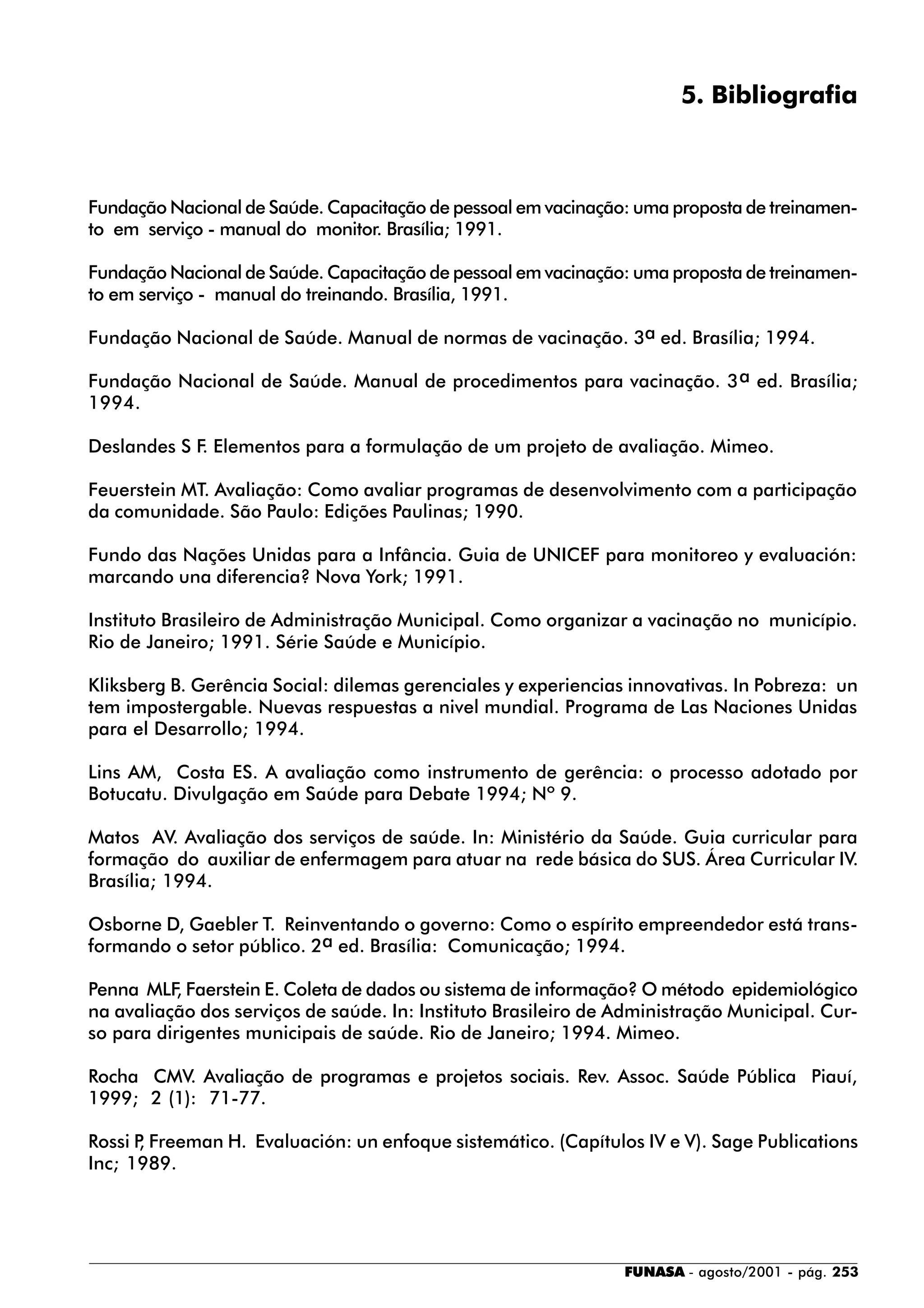 FUNASA - agosto/2001 - pág. 253
5. Bibliografia
Fundação Nacional de Saúde. Capacitação de pessoal em vacinação: uma proposta de treinamen-
to em serviço - manual do monitor. Brasília; 1991.
Fundação Nacional de Saúde. Capacitação de pessoal em vacinação: uma proposta de treinamen-
to em serviço - manual do treinando. Brasília, 1991.
Fundação Nacional de Saúde. Manual de normas de vacinação. 3a ed. Brasília; 1994.
Fundação Nacional de Saúde. Manual de procedimentos para vacinação. 3a ed. Brasília;
1994.
Deslandes S F. Elementos para a formulação de um projeto de avaliação. Mimeo.
Feuerstein MT. Avaliação: Como avaliar programas de desenvolvimento com a participação
da comunidade. São Paulo: Edições Paulinas; 1990.
Fundo das Nações Unidas para a Infância. Guia de UNICEF para monitoreo y evaluación:
marcando una diferencia? Nova York; 1991.
Instituto Brasileiro de Administração Municipal. Como organizar a vacinação no município.
Rio de Janeiro; 1991. Série Saúde e Município.
Kliksberg B. Gerência Social: dilemas gerenciales y experiencias innovativas. In Pobreza: un
tem impostergable. Nuevas respuestas a nivel mundial. Programa de Las Naciones Unidas
para el Desarrollo; 1994.
Lins AM, Costa ES. A avaliação como instrumento de gerência: o processo adotado por
Botucatu. Divulgação em Saúde para Debate 1994; Nº 9.
Matos AV. Avaliação dos serviços de saúde. In: Ministério da Saúde. Guia curricular para
formação do auxiliar de enfermagem para atuar na rede básica do SUS. Área Curricular IV.
Brasília; 1994.
Osborne D, Gaebler T. Reinventando o governo: Como o espírito empreendedor está trans-
formando o setor público. 2a ed. Brasília: Comunicação; 1994.
Penna MLF, Faerstein E. Coleta de dados ou sistema de informação? O método epidemiológico
na avaliação dos serviços de saúde. In: Instituto Brasileiro de Administração Municipal. Cur-
so para dirigentes municipais de saúde. Rio de Janeiro; 1994. Mimeo.
Rocha CMV. Avaliação de programas e projetos sociais. Rev. Assoc. Saúde Pública Piauí,
1999; 2 (1): 71-77.
Rossi P, Freeman H. Evaluación: un enfoque sistemático. (Capítulos IV e V). Sage Publications
Inc; 1989.
 