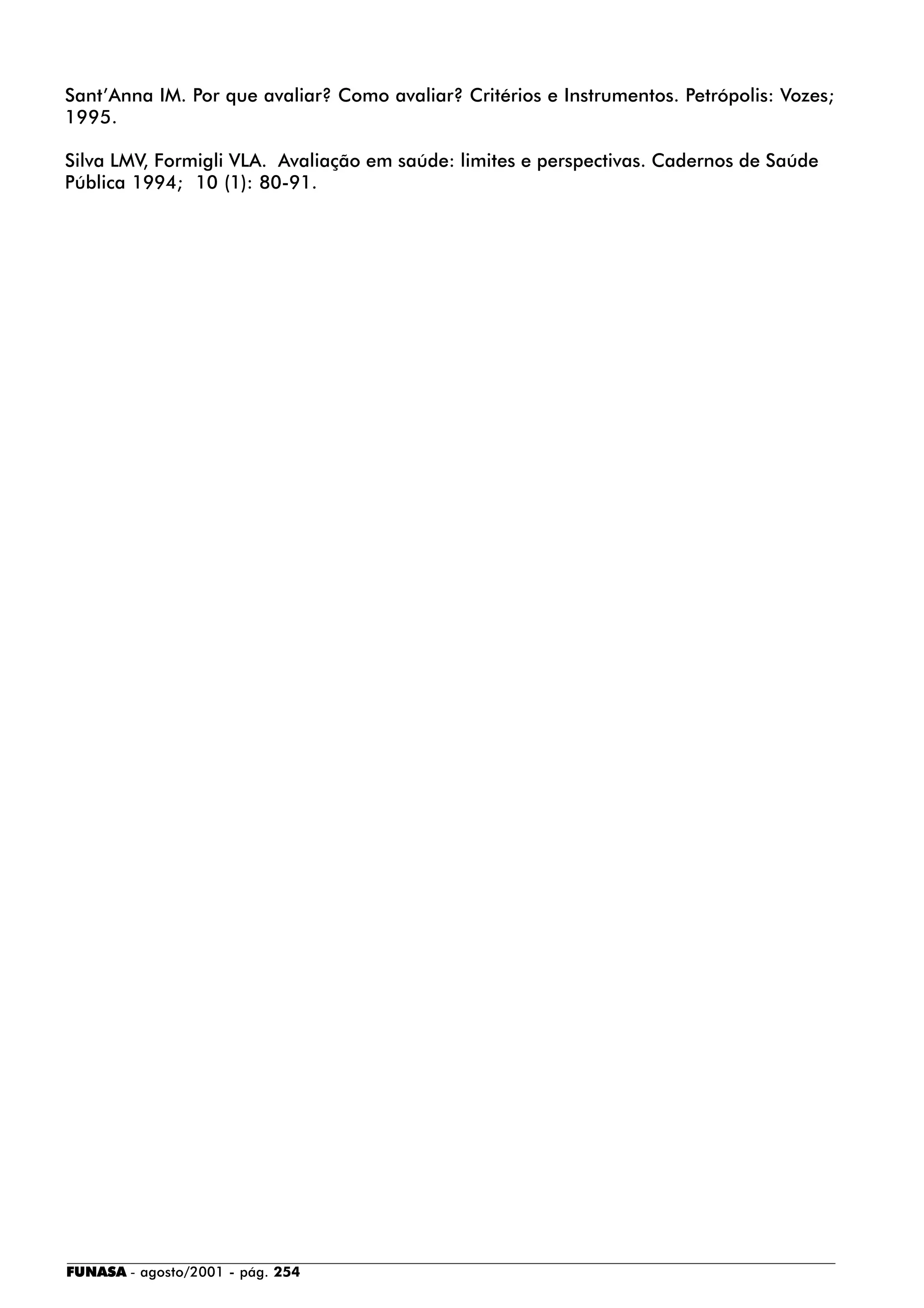 FUNASA - agosto/2001 - pág. 254
Sant’Anna IM. Por que avaliar? Como avaliar? Critérios e Instrumentos. Petrópolis: Vozes;
1995.
Silva LMV, Formigli VLA. Avaliação em saúde: limites e perspectivas. Cadernos de Saúde
Pública 1994; 10 (1): 80-91.
 